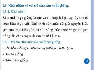2.5. Khái ni m và vai trò c a s n xu t gi ng
ệ ủ ả ấ ố .
2.5.1. Khái ni m
ệ
S n xu t h t gi ng
ả ấ ạ ố là t o và thu ho ch h t hay cây con t
ạ ạ ạ ừ
th c li u th c
ự ệ ự vật. Quá trình s n xu t đ gi nguyên ki u
ả ấ ể ữ ể
gen c a th c li u g c, có s c s ng, s c kho và giá tr gieo
ủ ự ệ ố ứ ố ứ ẻ ị
tr ng t t, cho năng su t cao th h sau
ồ ố ấ ở ế ệ .
2.5.2. Vai trò c a vi c s n xu t h t gi ng
ủ ệ ả ấ ạ ố
- B o t n ki u gen hi n có hay ki u gen m i t o ra
ả ồ ể ệ ể ớ ạ
- Duy trì gi ng
ố
- Ph c tráng gi ng
ụ ố 10
 