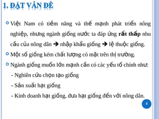  Vi t Nam có ti m năng và th m nh phát tri n nông
ệ ề ế ạ ể
nghi p, nh ng ngành gi ng n c ta đáp ng
ệ ư ố ướ ứ r t th p
ấ ấ nhu
c u c a nông
ầ ủ dân  nh p kh u gi ng
ậ ẩ ố  l thu c gi ng.
ệ ộ ố
 M t s gi ng kém ch t l ng có m t trên th tr ng.
ộ ố ố ấ ượ ặ ị ườ
 Ngành gi ng mu n l n m nh c n có các y u t chính nh :
ố ố ớ ạ ầ ế ố ư
- Nghiên c u ch n t o gi ng
ứ ọ ạ ố
- S n xu t h t gi ng
ả ấ ạ ố
- Kinh doanh h t gi ng, đ a h t gi ng đ n v i nông dân.
ạ ố ư ạ ố ế ớ
3
 