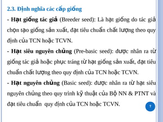 2.3. Đ nh nghĩa các c p gi ng
ị ấ ố
- H t gi ng tác gi
ạ ố ả (Breeder seed): Là h t gi ng do tác gi
ạ ố ả
ch n t o gi ng s n xu t, đ t tiêu chu n ch t l ng theo quy
ọ ạ ố ả ấ ạ ẩ ấ ượ
đ nh c a TCN ho c TCVN.
ị ủ ặ
- H t siêu nguyên ch ng
ạ ủ (Pre-basic seed): đ c nhân ra t
ượ ừ
gi ng tác gi ho c ph c tráng t h t gi ng s n xu t, đ t tiêu
ố ả ặ ụ ừ ạ ố ả ấ ạ
chu n ch t l ng theo quy đ nh c a TCN ho c TCVN.
ẩ ấ ượ ị ủ ặ
- H t nguyên ch ng
ạ ủ (Basic seed): đ c nhân ra t h t siêu
ượ ừ ạ
nguyên ch ng theo quy trình k thu t c a B NN & PTNT và
ủ ỹ ậ ủ ộ
đ t tiêu chu n quy đ nh c a TCN ho c TCVN.
ạ ẩ ị ủ ặ 7
 