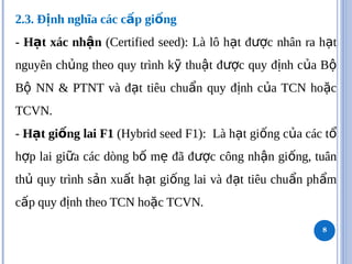 2.3. Đ nh nghĩa các c p gi ng
ị ấ ố
- H t xác nh n
ạ ậ (Certified seed): Là lô h t đ c nhân ra h t
ạ ượ ạ
nguyên ch ng theo quy trình k thu t đ c quy đ nh c a B
ủ ỹ ậ ượ ị ủ ộ
B NN & PTNT và đ t tiêu chu n quy đ nh c a TCN ho c
ộ ạ ẩ ị ủ ặ
TCVN.
- H t gi ng lai F1
ạ ố (Hybrid seed F1): Là h t gi ng c a các t
ạ ố ủ ổ
h p lai gi a các dòng b m đã đ c công nh n gi ng, tuân
ợ ữ ố ẹ ượ ậ ố
th quy trình s n xu t h t gi ng lai và đ t tiêu chu n ph m
ủ ả ấ ạ ố ạ ẩ ẩ
c p quy đ nh theo TCN ho c TCVN.
ấ ị ặ
8
 