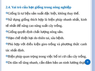 2.4. Vai trò c a h t gi ng trong nông nghi p
ủ ạ ố ệ
Gi ng là t li u s n xu t đ c bi t, không thay th
ố ư ệ ả ấ ặ ệ ế.
S d ng gi ng thích h p là bi n pháp nhanh nh t, kinh
ử ụ ố ợ ệ ấ
t nh t đ nâng cao năng su t cây tr ng
ế ấ ể ấ ồ .
Gi ng quy t đ nh ch t l ng nông s n
ố ế ị ấ ượ ả .
H n ch thi t h i do thiên tai, sâu b nh
ạ ế ệ ạ ệ .
Phù h p v i đi u ki n gieo tr ng và ph ng th c canh
ợ ớ ề ệ ồ ươ ứ
tác nh t đ nh
ấ ị .
Bi n pháp quan tr ng trong vi c b trí c c u cây tr ng
ệ ọ ệ ố ơ ấ ồ .
Do dân s tăng nhanh, c n đ m b o an ninh l ng th c.
ố ầ ả ả ươ ự 9
 