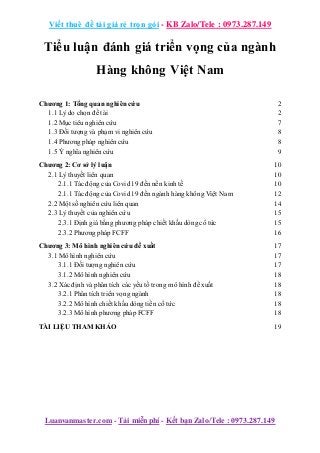 Viết thuê đề tài giá rẻ trọn gói - KB Zalo/Tele : 0973.287.149
Luanvanmaster.com - Tải miễn phí - Kết bạn Zalo/Tele : 0973.287.149
Tiểu luận đánh giá triển vọng của ngành
Hàng không Việt Nam
Chương 1: Tổng quan nghiên cứu 2
1.1 Lý do chọn đề tài 2
1.2 Mục tiêu nghiên cứu 7
1.3 Đối tượng và phạm vi nghiên cứu 8
1.4 Phương pháp nghiên cứu 8
1.5 Ý nghĩa nghiên cứu 9
Chương 2: Cơ sở lý luận 10
2.1 Lý thuyết liên quan 10
2.1.1 Tác động của Covid 19 đến nền kinh tế 10
2.1.1 Tác động của Covid 19 đến ngành hàng không Việt Nam 12
2.2 Một số nghiên cứu liên quan 14
2.3 Lý thuyết của nghiên cứu 15
2.3.1 Định giá bằng phương pháp chiết khấu dòng cổ tức 15
2.3.2 Phương pháp FCFF 16
Chương 3: Mô hình nghiên cứu đề xuất 17
3.1 Mô hình nghiên cứu 17
3.1.1 Đối tượng nghiên cứu 17
3.1.2 Mô hình nghiên cứu 18
3.2 Xác định và phân tích các yếu tố trong mô hình đề xuất 18
3.2.1 Phân tích triển vọng ngành 18
3.2.2 Mô hình chiết khấu dòng tiền cổ tức 18
3.2.3 Mô hình phương pháp FCFF 18
TÀI LIỆU THAM KHẢO 19
 