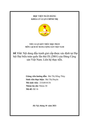 HỌC VIỆN NGÂN HÀNG
KHOA LÝ LUẬN CHÍNH TRỊ
TIỂU LUẬN KẾT THÚC HỌC PHẦN
MÔN: LỊCH SỬ ĐẢNG CỘNG SẢN VIỆT NAM
ĐỀ TÀI: Nội dung đấu tranh giai cấp được xác định tại Đại
hội Đại biểu toàn quốc lần thứ IX (2001) của Đảng Cộng
sản Việt Nam. Liên hệ thực tiễn.
Giảng viên hướng dẫn: Bùi Thị Hồng Thúy
Sinh viên thực hiện: Bùi Thị Duyên
Mã sinh viên: 23A4010136
Nhóm tín chỉ: Nhóm 30
Mã đề: Đề 16
Hà Nội, tháng 10 năm 2021
 