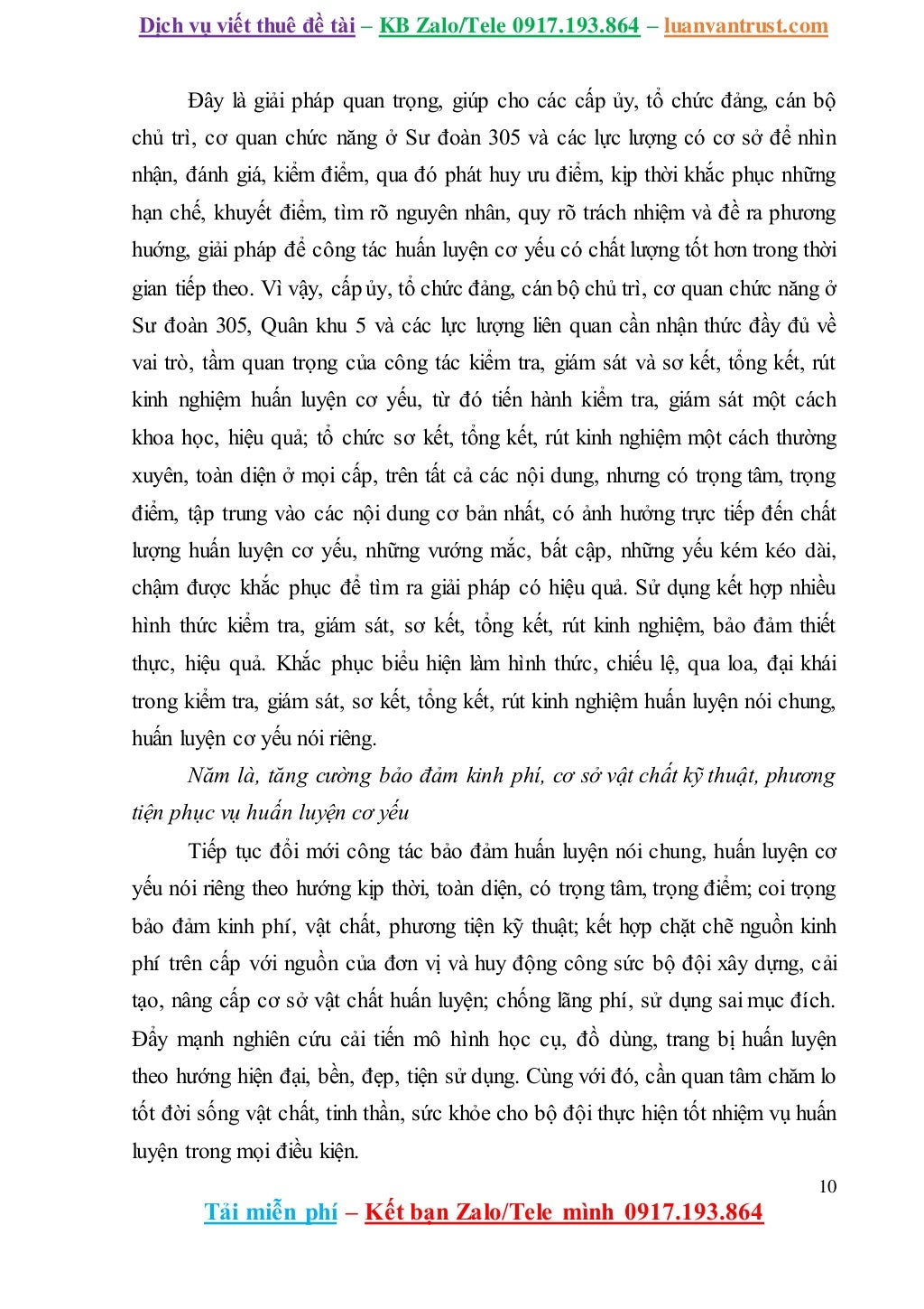 Dịch vụ viết thuê đề tài – KB Zalo/Tele 0917.193.864 – luanvantrust.com
10
Tải miễn phí – Kết bạn Zalo/Tele mình 0917.193.864
Đây là giải pháp quan trọng, giúp cho các cấp ủy, tổ chức đảng, cán bộ
chủ trì, cơ quan chức năng ở Sư đoàn 305 và các lực lượng có cơ sở để nhìn
nhận, đánh giá, kiểm điểm, qua đó phát huy ưu điểm, kịp thời khắc phục những
hạn chế, khuyết điểm, tìm rõ nguyên nhân, quy rõ trách nhiệm và đề ra phương
huớng, giải pháp để công tác huấn luyện cơ yếu có chất lượng tốt hơn trong thời
gian tiếp theo. Vì vậy, cấp ủy, tổ chức đảng, cán bộ chủ trì, cơ quan chức năng ở
Sư đoàn 305, Quân khu 5 và các lực lượng liên quan cần nhận thức đầy đủ về
vai trò, tầm quan trọng của công tác kiểm tra, giám sát và sơ kết, tổng kết, rút
kinh nghiệm huấn luyện cơ yếu, từ đó tiến hành kiểm tra, giám sát một cách
khoa học, hiệu quả; tổ chức sơ kết, tổng kết, rút kinh nghiệm một cách thường
xuyên, toàn diện ở mọi cấp, trên tất cả các nội dung, nhưng có trọng tâm, trọng
điểm, tập trung vào các nội dung cơ bản nhất, có ảnh hưởng trực tiếp đến chất
lượng huấn luyện cơ yếu, những vướng mắc, bất cập, những yếu kém kéo dài,
chậm được khắc phục để tìm ra giải pháp có hiệu quả. Sử dụng kết hợp nhiều
hình thức kiểm tra, giám sát, sơ kết, tổng kết, rút kinh nghiệm, bảo đảm thiết
thực, hiệu quả. Khắc phục biểu hiện làm hình thức, chiếu lệ, qua loa, đại khái
trong kiểm tra, giám sát, sơ kết, tổng kết, rút kinh nghiệm huấn luyện nói chung,
huấn luyện cơ yếu nói riêng.
Năm là, tăng cường bảo đảm kinh phí, cơ sở vật chất kỹ thuật, phương
tiện phục vụ huấn luyện cơ yếu
Tiếp tục đổi mới công tác bảo đảm huấn luyện nói chung, huấn luyện cơ
yếu nói riêng theo hướng kịp thời, toàn diện, có trọng tâm, trọng điểm; coi trọng
bảo đảm kinh phí, vật chất, phương tiện kỹ thuật; kết hợp chặt chẽ nguồn kinh
phí trên cấp với nguồn của đơn vị và huy động công sức bộ đội xây dựng, cải
tạo, nâng cấp cơ sở vật chất huấn luyện; chống lãng phí, sử dụng sai mục đích.
Đẩy mạnh nghiên cứu cải tiến mô hình học cụ, đồ dùng, trang bị huấn luyện
theo hướng hiện đại, bền, đẹp, tiện sử dụng. Cùng với đó, cần quan tâm chăm lo
tốt đời sống vật chất, tinh thần, sức khỏe cho bộ đội thực hiện tốt nhiệm vụ huấn
luyện trong mọi điều kiện.
 