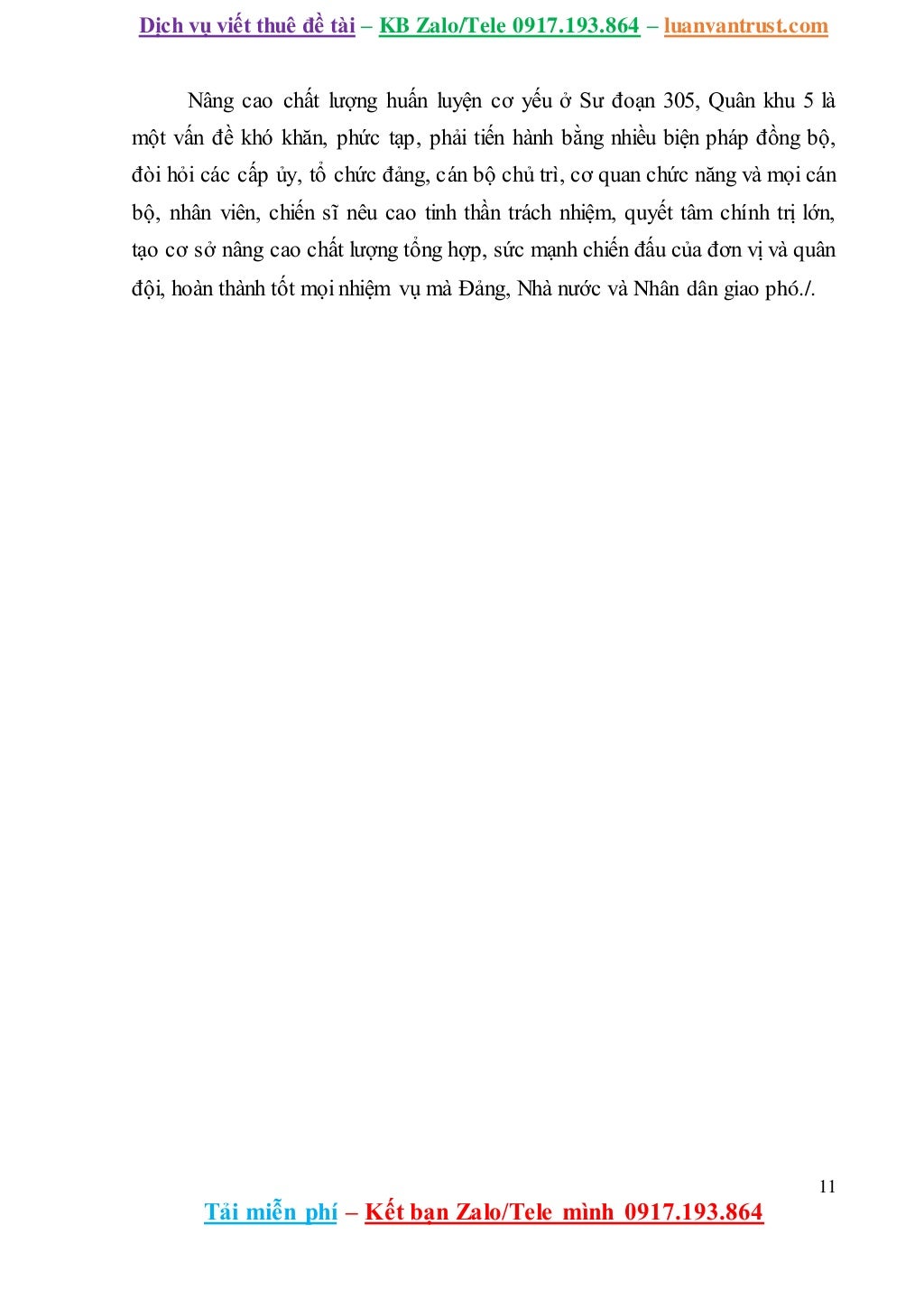Dịch vụ viết thuê đề tài – KB Zalo/Tele 0917.193.864 – luanvantrust.com
11
Tải miễn phí – Kết bạn Zalo/Tele mình 0917.193.864
Nâng cao chất lượng huấn luyện cơ yếu ở Sư đoạn 305, Quân khu 5 là
một vấn đề khó khăn, phức tạp, phải tiến hành bằng nhiều biện pháp đồng bộ,
đòi hỏi các cấp ủy, tổ chức đảng, cán bộ chủ trì, cơ quan chức năng và mọi cán
bộ, nhân viên, chiến sĩ nêu cao tinh thần trách nhiệm, quyết tâm chính trị lớn,
tạo cơ sở nâng cao chất lượng tổng hợp, sức mạnh chiến đấu của đơn vị và quân
đội, hoàn thành tốt mọi nhiệm vụ mà Đảng, Nhà nước và Nhân dân giao phó./.
 