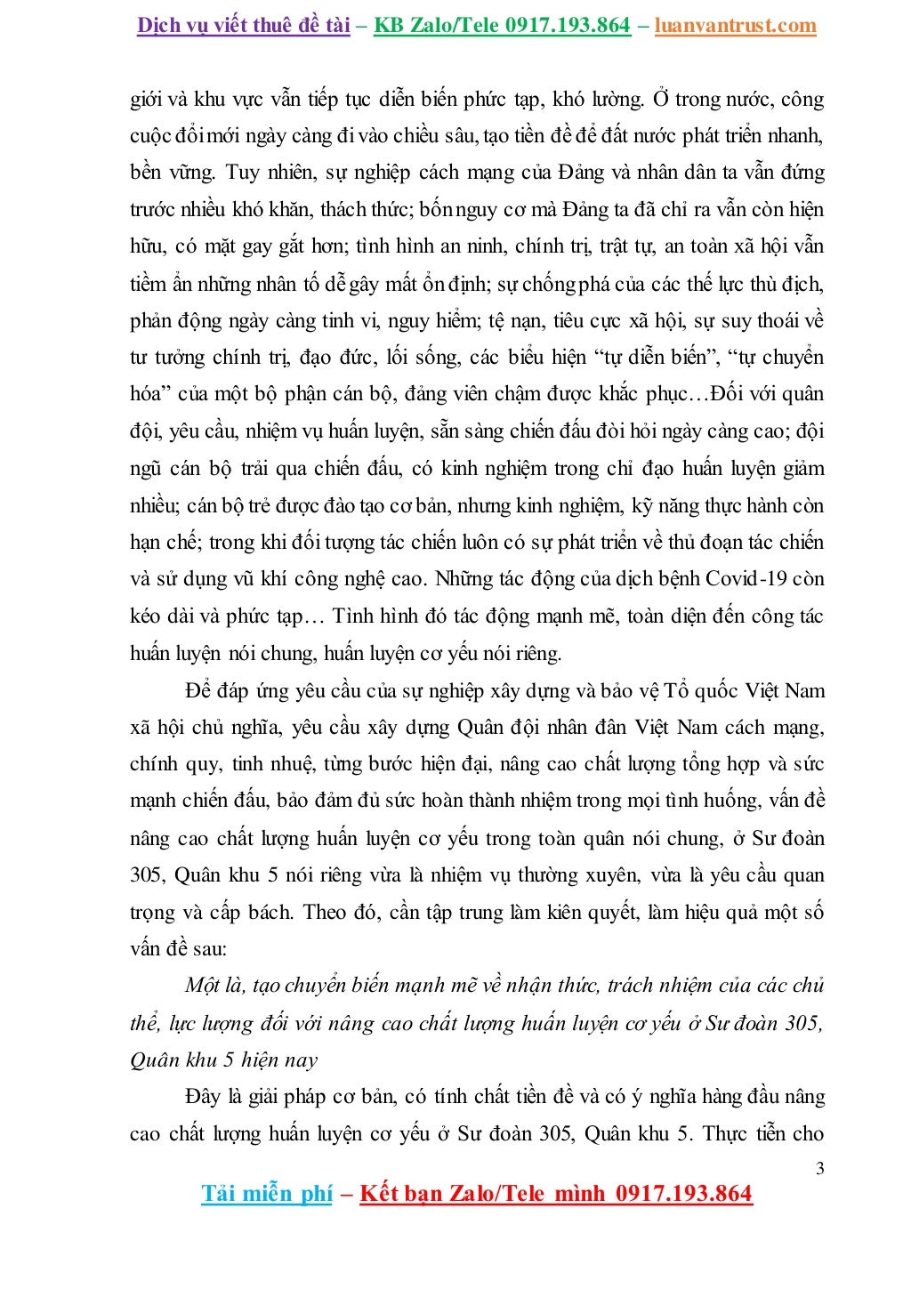 Dịch vụ viết thuê đề tài – KB Zalo/Tele 0917.193.864 – luanvantrust.com
3
Tải miễn phí – Kết bạn Zalo/Tele mình 0917.193.864
giới và khu vực vẫn tiếp tục diễn biến phức tạp, khó lường. Ở trong nước, công
cuộc đổimới ngày càng đivào chiều sâu, tạo tiền đề để đất nước phát triển nhanh,
bền vững. Tuy nhiên, sự nghiệp cách mạng của Đảng và nhân dân ta vẫn đứng
trước nhiều khó khăn, thách thức; bốnnguy cơ mà Đảng ta đã chỉ ra vẫn còn hiện
hữu, có mặt gay gắt hơn; tình hình an ninh, chính trị, trật tự, an toàn xã hội vẫn
tiềm ẩn những nhân tố dễgây mất ổn định; sự chốngphá của các thế lực thù địch,
phản động ngày càng tinh vi, nguy hiểm; tệ nạn, tiêu cực xã hội, sự suy thoái về
tư tưởng chính trị, đạo đức, lối sống, các biểu hiện “tự diễn biến”, “tự chuyển
hóa” của một bộ phận cán bộ, đảng viên chậm được khắc phục…Đối với quân
đội, yêu cầu, nhiệm vụ huấn luyện, sẵn sàng chiến đấu đòi hỏi ngày càng cao; đội
ngũ cán bộ trải qua chiến đấu, có kinh nghiệm trong chỉ đạo huấn luyện giảm
nhiều; cán bộ trẻ được đào tạo cơ bản, nhưng kinh nghiệm, kỹ năng thực hành còn
hạn chế; trong khi đối tượng tác chiến luôn có sự phát triển về thủ đoạn tác chiến
và sử dụng vũ khí công nghệ cao. Những tác động của dịch bệnh Covid-19 còn
kéo dài và phức tạp… Tình hình đó tác động mạnh mẽ, toàn diện đến công tác
huấn luyện nói chung, huấn luyện cơ yếu nói riêng.
Để đáp ứng yêu cầu của sự nghiệp xây dựng và bảo vệ Tổ quốc Việt Nam
xã hội chủ nghĩa, yêu cầu xây dựng Quân đội nhân đân Việt Nam cách mạng,
chính quy, tinh nhuệ, từng bước hiện đại, nâng cao chất lượng tổng hợp và sức
mạnh chiến đấu, bảo đảm đủ sức hoàn thành nhiệm trong mọi tình huống, vấn đề
nâng cao chất lượng huấn luyện cơ yếu trong toàn quân nói chung, ở Sư đoàn
305, Quân khu 5 nói riêng vừa là nhiệm vụ thường xuyên, vừa là yêu cầu quan
trọng và cấp bách. Theo đó, cần tập trung làm kiên quyết, làm hiệu quả một số
vấn đề sau:
Một là, tạo chuyển biến mạnh mẽ về nhận thức, trách nhiệm của các chủ
thể, lực lượng đối với nâng cao chất lượng huấn luyện cơ yếu ở Sư đoàn 305,
Quân khu 5 hiện nay
Đây là giải pháp cơ bản, có tính chất tiền đề và có ý nghĩa hàng đầu nâng
cao chất lượng huấn luyện cơ yếu ở Sư đoàn 305, Quân khu 5. Thực tiễn cho
 