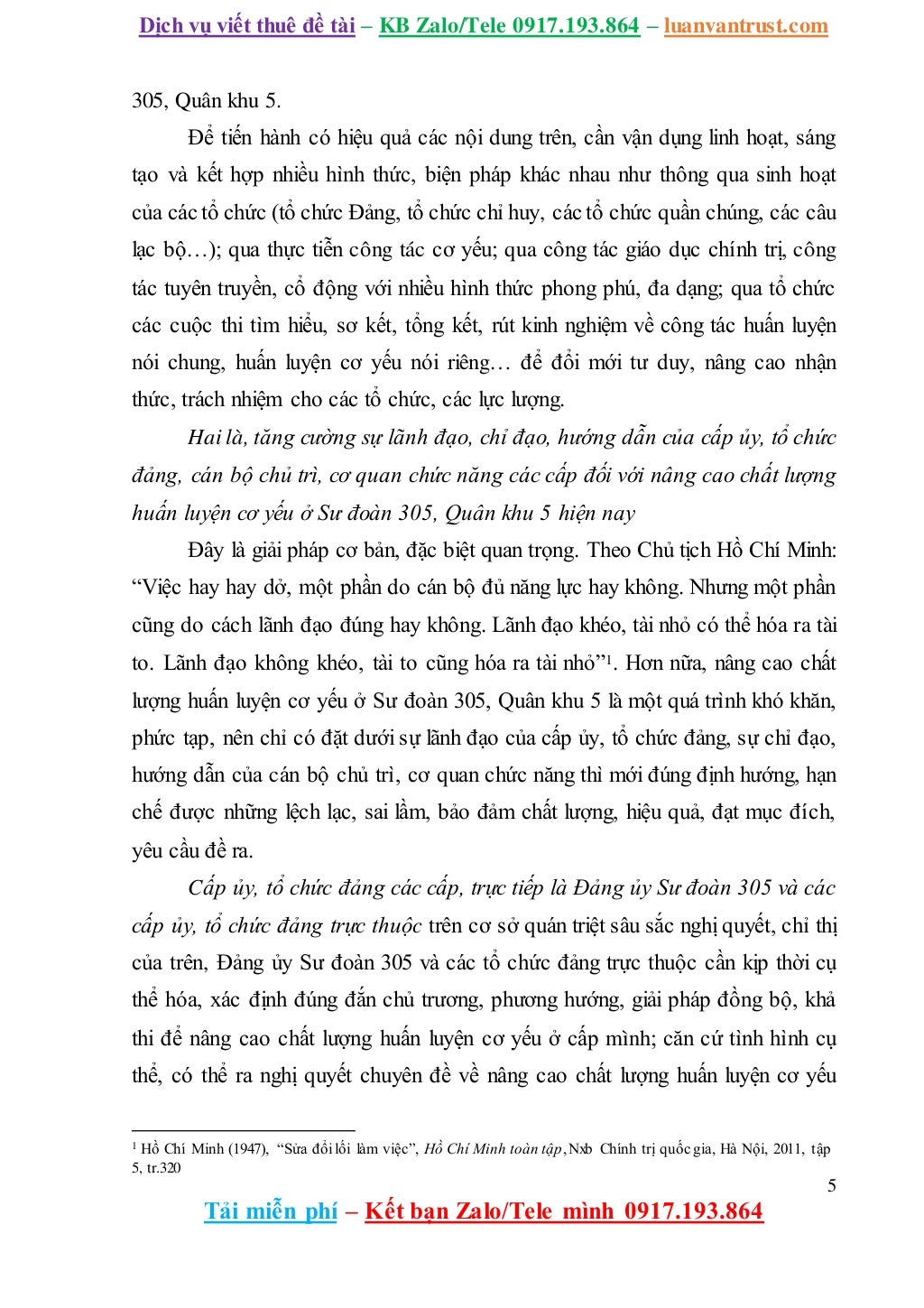 Dịch vụ viết thuê đề tài – KB Zalo/Tele 0917.193.864 – luanvantrust.com
5
Tải miễn phí – Kết bạn Zalo/Tele mình 0917.193.864
305, Quân khu 5.
Để tiến hành có hiệu quả các nội dung trên, cần vận dụng linh hoạt, sáng
tạo và kết hợp nhiều hình thức, biện pháp khác nhau như thông qua sinh hoạt
của các tổ chức (tổ chức Đảng, tổ chức chỉ huy, các tổ chức quần chúng, các câu
lạc bộ…); qua thực tiễn công tác cơ yếu; qua công tác giáo dục chính trị, công
tác tuyên truyền, cổ động với nhiều hình thức phong phú, đa dạng; qua tổ chức
các cuộc thi tìm hiểu, sơ kết, tổng kết, rút kinh nghiệm về công tác huấn luyện
nói chung, huấn luyện cơ yếu nói riêng… để đổi mới tư duy, nâng cao nhận
thức, trách nhiệm cho các tổ chức, các lực lượng.
Hai là, tăng cường sự lãnh đạo, chỉ đạo, hướng dẫn của cấp ủy, tổ chức
đảng, cán bộ chủ trì, cơ quan chức năng các cấp đối với nâng cao chất lượng
huấn luyện cơ yếu ở Sư đoàn 305, Quân khu 5 hiện nay
Đây là giải pháp cơ bản, đặc biệt quan trọng. Theo Chủ tịch Hồ Chí Minh:
“Việc hay hay dở, một phần do cán bộ đủ năng lực hay không. Nhưng một phần
cũng do cách lãnh đạo đúng hay không. Lãnh đạo khéo, tài nhỏ có thể hóa ra tài
to. Lãnh đạo không khéo, tài to cũng hóa ra tài nhỏ”1. Hơn nữa, nâng cao chất
lượng huấn luyện cơ yếu ở Sư đoàn 305, Quân khu 5 là một quá trình khó khăn,
phức tạp, nên chỉ có đặt dưới sự lãnh đạo của cấp ủy, tổ chức đảng, sự chỉ đạo,
hướng dẫn của cán bộ chủ trì, cơ quan chức năng thì mới đúng định hướng, hạn
chế được những lệch lạc, sai lầm, bảo đảm chất lượng, hiệu quả, đạt mục đích,
yêu cầu đề ra.
Cấp ủy, tổ chức đảng các cấp, trực tiếp là Đảng ủy Sư đoàn 305 và các
cấp ủy, tổ chức đảng trực thuộc trên cơ sở quán triệt sâu sắc nghị quyết, chỉ thị
của trên, Đảng ủy Sư đoàn 305 và các tổ chức đảng trực thuộc cần kịp thời cụ
thể hóa, xác định đúng đắn chủ trương, phương hướng, giải pháp đồng bộ, khả
thi để nâng cao chất lượng huấn luyện cơ yếu ở cấp mình; căn cứ tình hình cụ
thể, có thể ra nghị quyết chuyên đề về nâng cao chất lượng huấn luyện cơ yếu
1 Hồ Chí Minh (1947), “Sửa đổi lối làm việc”, Hồ Chí Minh toàn tập,Nxb Chính trị quốc gia, Hà Nội, 2011, tập
5, tr.320
 