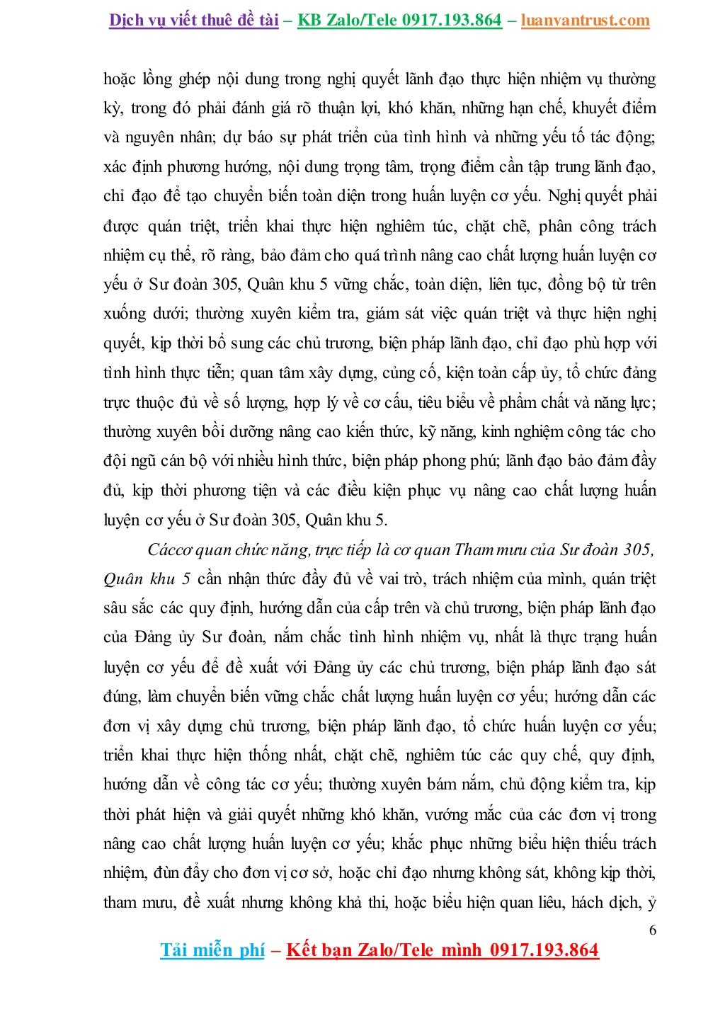 Dịch vụ viết thuê đề tài – KB Zalo/Tele 0917.193.864 – luanvantrust.com
6
Tải miễn phí – Kết bạn Zalo/Tele mình 0917.193.864
hoặc lồng ghép nội dung trong nghị quyết lãnh đạo thực hiện nhiệm vụ thường
kỳ, trong đó phải đánh giá rõ thuận lợi, khó khăn, những hạn chế, khuyết điểm
và nguyên nhân; dự báo sự phát triển của tình hình và những yếu tố tác động;
xác định phương hướng, nội dung trọng tâm, trọng điểm cần tập trung lãnh đạo,
chỉ đạo để tạo chuyển biến toàn diện trong huấn luyện cơ yếu. Nghị quyết phải
được quán triệt, triển khai thực hiện nghiêm túc, chặt chẽ, phân công trách
nhiệm cụ thể, rõ ràng, bảo đảm cho quá trình nâng cao chất lượng huấn luyện cơ
yếu ở Sư đoàn 305, Quân khu 5 vững chắc, toàn diện, liên tục, đồng bộ từ trên
xuống dưới; thường xuyên kiểm tra, giám sát việc quán triệt và thực hiện nghị
quyết, kịp thời bổ sung các chủ trương, biện pháp lãnh đạo, chỉ đạo phù hợp với
tình hình thực tiễn; quan tâm xây dựng, củng cố, kiện toàn cấp ủy, tổ chức đảng
trực thuộc đủ về số lượng, hợp lý về cơ cấu, tiêu biểu về phẩm chất và năng lực;
thường xuyên bồi dưỡng nâng cao kiến thức, kỹ năng, kinh nghiệm công tác cho
đội ngũ cán bộ với nhiều hình thức, biện pháp phong phú; lãnh đạo bảo đảm đầy
đủ, kịp thời phương tiện và các điều kiện phục vụ nâng cao chất lượng huấn
luyện cơ yếu ở Sư đoàn 305, Quân khu 5.
Cáccơ quan chức năng, trực tiếp là cơ quan Thammưu của Sư đoàn 305,
Quân khu 5 cần nhận thức đầy đủ về vai trò, trách nhiệm của mình, quán triệt
sâu sắc các quy định, hướng dẫn của cấp trên và chủ trương, biện pháp lãnh đạo
của Đảng ủy Sư đoàn, nắm chắc tình hình nhiệm vụ, nhất là thực trạng huấn
luyện cơ yếu để đề xuất với Đảng ủy các chủ trương, biện pháp lãnh đạo sát
đúng, làm chuyển biến vững chắc chất lượng huấn luyện cơ yếu; hướng dẫn các
đơn vị xây dựng chủ trương, biện pháp lãnh đạo, tổ chức huấn luyện cơ yếu;
triển khai thực hiện thống nhất, chặt chẽ, nghiêm túc các quy chế, quy định,
hướng dẫn về công tác cơ yếu; thường xuyên bám nắm, chủ động kiểm tra, kịp
thời phát hiện và giải quyết những khó khăn, vướng mắc của các đơn vị trong
nâng cao chất lượng huấn luyện cơ yếu; khắc phục những biểu hiện thiếu trách
nhiệm, đùn đẩy cho đơn vị cơ sở, hoặc chỉ đạo nhưng không sát, không kịp thời,
tham mưu, đề xuất nhưng không khả thi, hoặc biểu hiện quan liêu, hách dịch, ỷ
 