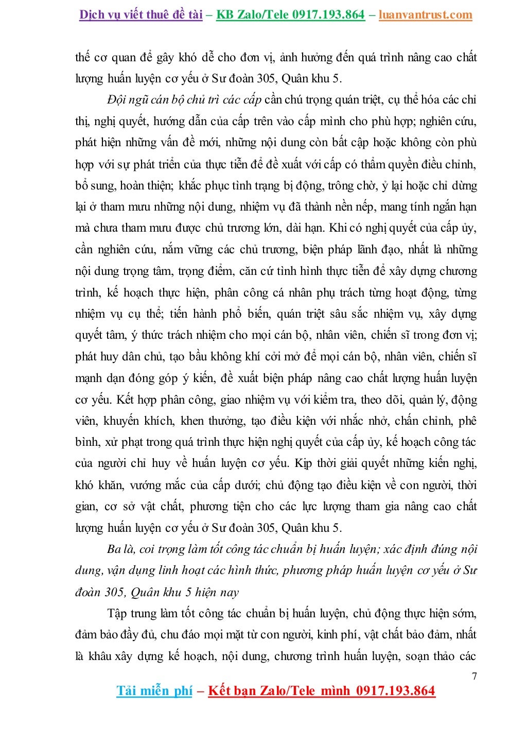 Dịch vụ viết thuê đề tài – KB Zalo/Tele 0917.193.864 – luanvantrust.com
7
Tải miễn phí – Kết bạn Zalo/Tele mình 0917.193.864
thế cơ quan để gây khó dễ cho đơn vị, ảnh hưởng đến quá trình nâng cao chất
lượng huấn luyện cơ yếu ở Sư đoàn 305, Quân khu 5.
Đội ngũ cán bộ chủ trì các cấp cần chú trọng quán triệt, cụ thể hóa các chỉ
thị, nghị quyết, hướng dẫn của cấp trên vào cấp mình cho phù hợp; nghiên cứu,
phát hiện những vấn đề mới, những nội dung còn bất cập hoặc không còn phù
hợp với sự phát triển của thực tiễn để đề xuất với cấp có thẩm quyền điều chỉnh,
bổ sung, hoàn thiện; khắc phục tình trạng bị động, trông chờ, ỷ lại hoặc chỉ dừng
lại ở tham mưu những nội dung, nhiệm vụ đã thành nền nếp, mang tính ngắn hạn
mà chưa tham mưu được chủ trương lớn, dài hạn. Khi có nghị quyết của cấp ủy,
cần nghiên cứu, nắm vững các chủ trương, biện pháp lãnh đạo, nhất là những
nội dung trọng tâm, trọng điểm, căn cứ tình hình thực tiễn để xây dựng chương
trình, kế hoạch thực hiện, phân công cá nhân phụ trách từng hoạt động, từng
nhiệm vụ cụ thể; tiến hành phổ biến, quán triệt sâu sắc nhiệm vụ, xây dựng
quyết tâm, ý thức trách nhiệm cho mọi cán bộ, nhân viên, chiến sĩ trong đơn vị;
phát huy dân chủ, tạo bầu không khí cởi mở để mọi cán bộ, nhân viên, chiến sĩ
mạnh dạn đóng góp ý kiến, đề xuất biện pháp nâng cao chất lượng huấn luyện
cơ yếu. Kết hợp phân công, giao nhiệm vụ với kiểm tra, theo dõi, quản lý, động
viên, khuyến khích, khen thưởng, tạo điều kiện với nhắc nhở, chấn chỉnh, phê
bình, xử phạt trong quá trình thực hiện nghị quyết của cấp ủy, kế hoạch công tác
của người chỉ huy về huấn luyện cơ yếu. Kịp thời giải quyết những kiến nghị,
khó khăn, vướng mắc của cấp dưới; chủ động tạo điều kiện về con người, thời
gian, cơ sở vật chất, phương tiện cho các lực lượng tham gia nâng cao chất
lượng huấn luyện cơ yếu ở Sư đoàn 305, Quân khu 5.
Ba là, coi trọng làm tốt công tác chuẩn bị huấn luyện; xác định đúng nội
dung, vận dụng linh hoạt các hình thức, phương pháp huấn luyện cơ yếu ở Sư
đoàn 305, Quân khu 5 hiện nay
Tập trung làm tốt công tác chuẩn bị huấn luyện, chủ động thực hiện sớm,
đảm bảo đầy đủ, chu đáo mọi mặt từ con người, kinh phí, vật chất bảo đảm, nhất
là khâu xây dựng kế hoạch, nội dung, chương trình huấn luyện, soạn thảo các
 