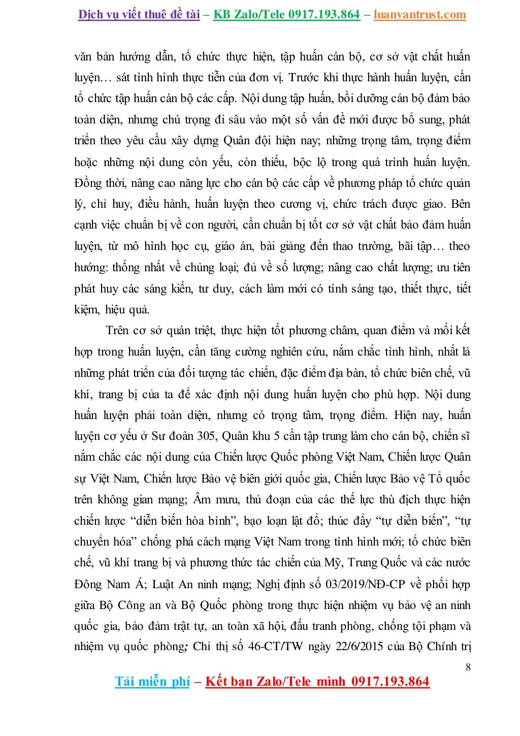 Dịch vụ viết thuê đề tài – KB Zalo/Tele 0917.193.864 – luanvantrust.com
8
Tải miễn phí – Kết bạn Zalo/Tele mình 0917.193.864
văn bản hướng dẫn, tổ chức thực hiện, tập huấn cán bộ, cơ sở vật chất huấn
luyện… sát tình hình thực tiễn của đơn vị. Trước khi thực hành huấn luyện, cần
tổ chức tập huấn cán bộ các cấp. Nội dung tập huấn, bồi dưỡng cán bộ đảm bảo
toàn diện, nhưng chú trọng đi sâu vào một số vấn đề mới được bổ sung, phát
triển theo yêu cầu xây dựng Quân đội hiện nay; những trọng tâm, trọng điểm
hoặc những nội dung còn yếu, còn thiếu, bộc lộ trong quá trình huấn luyện.
Đồng thời, nâng cao năng lực cho cán bộ các cấp về phương pháp tổ chức quản
lý, chỉ huy, điều hành, huấn luyện theo cương vị, chức trách được giao. Bên
cạnh việc chuẩn bị về con người, cần chuẩn bị tốt cơ sở vật chất bảo đảm huấn
luyện, từ mô hình học cụ, giáo án, bài giảng đến thao trường, bãi tập… theo
hướng: thống nhất về chủng loại; đủ về số lượng; nâng cao chất lượng; ưu tiên
phát huy các sáng kiến, tư duy, cách làm mới có tính sáng tạo, thiết thực, tiết
kiệm, hiệu quả.
Trên cơ sở quán triệt, thực hiện tốt phương châm, quan điểm và mối kết
hợp trong huấn luyện, cần tăng cường nghiên cứu, nắm chắc tình hình, nhất là
những phát triển của đối tượng tác chiến, đặc điểm địa bàn, tổ chức biên chế, vũ
khí, trang bị của ta để xác định nội dung huấn luyện cho phù hợp. Nội dung
huấn luyện phải toàn diện, nhưng có trọng tâm, trọng điểm. Hiện nay, huấn
luyện cơ yếu ở Sư đoàn 305, Quân khu 5 cần tập trung làm cho cán bộ, chiến sĩ
nắm chắc các nội dung của Chiến lược Quốc phòng Việt Nam, Chiến lược Quân
sự Việt Nam, Chiến lược Bảo vệ biên giới quốc gia, Chiến lược Bảo vệ Tổ quốc
trên không gian mạng; Âm mưu, thủ đoạn của các thế lực thù địch thực hiện
chiến lược “diễn biến hòa bình”, bạo loạn lật đổ; thúc đẩy “tự diễn biến”, “tự
chuyển hóa” chống phá cách mạng Việt Nam trong tình hình mới; tổ chức biên
chế, vũ khí trang bị và phương thức tác chiến của Mỹ, Trung Quốc và các nước
Đông Nam Á; Luật An ninh mạng; Nghị định số 03/2019/NĐ-CP về phối hợp
giữa Bộ Công an và Bộ Quốc phòng trong thực hiện nhiệm vụ bảo vệ an ninh
quốc gia, bảo đảm trật tự, an toàn xã hội, đấu tranh phòng, chống tội phạm và
nhiệm vụ quốc phòng; Chỉ thị số 46-CT/TW ngày 22/6/2015 của Bộ Chính trị
 