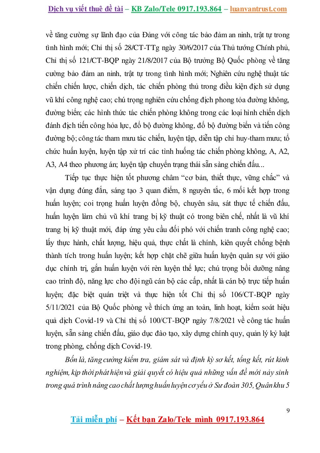 Dịch vụ viết thuê đề tài – KB Zalo/Tele 0917.193.864 – luanvantrust.com
9
Tải miễn phí – Kết bạn Zalo/Tele mình 0917.193.864
về tăng cường sự lãnh đạo của Đảng với công tác bảo đảm an ninh, trật tự trong
tình hình mới; Chỉ thị số 28/CT-TTg ngày 30/6/2017 của Thủ tướng Chính phủ,
Chỉ thị số 121/CT-BQP ngày 21/8/2017 của Bộ trưởng Bộ Quốc phòng về tăng
cường bảo đảm an ninh, trật tự trong tình hình mới; Nghiên cứu nghệ thuật tác
chiến chiến lược, chiến dịch, tác chiến phòng thủ trong điều kiện địch sử dụng
vũ khí công nghệ cao; chú trọng nghiên cứu chống địch phong tỏa đường không,
đường biển; các hình thức tác chiến phòng không trong các loại hình chiến dịch
đánh địch tiến công hỏa lực, đổ bộ đường không, đổ bộ đường biển và tiến công
đường bộ;công tác tham mưu tác chiến, luyện tập, diễn tập chỉ huy-tham mưu; tổ
chức huấn luyện, luyện tập xử trí các tình huống tác chiến phòng không, A, A2,
A3, A4 theo phương án; luyện tập chuyển trạng thái sẵn sàng chiến đấu...
Tiếp tục thực hiện tốt phương châm “cơ bản, thiết thực, vững chắc” và
vận dụng đúng đắn, sáng tạo 3 quan điểm, 8 nguyên tắc, 6 mối kết hợp trong
huấn luyện; coi trọng huấn luyện đồng bộ, chuyên sâu, sát thực tế chiến đấu,
huấn luyện làm chủ vũ khí trang bị kỹ thuật có trong biên chế, nhất là vũ khí
trang bị kỹ thuật mới, đáp ứng yêu cầu đối phó với chiến tranh công nghệ cao;
lấy thực hành, chất lượng, hiệu quả, thực chất là chính, kiên quyết chống bệnh
thành tích trong huấn luyện; kết hợp chặt chẽ giữa huấn luyện quân sự với giáo
dục chính trị, gắn huấn luyện với rèn luyện thể lực; chú trọng bồi dưỡng nâng
cao trình độ, năng lực cho đội ngũ cán bộ các cấp, nhất là cán bộ trực tiếp huấn
luyện; đặc biệt quán triệt và thực hiện tốt Chỉ thị số 106/CT-BQP ngày
5/11/2021 của Bộ Quốc phòng về thích ứng an toàn, linh hoạt, kiểm soát hiệu
quả dịch Covid-19 và Chỉ thị số 100/CT-BQP ngày 7/8/2021 về công tác huấn
luyện, sẵn sàng chiến đấu, giáo dục đào tạo, xây dựng chính quy, quản lý kỷ luật
trong phòng, chống dịch Covid-19.
Bốn là, tăng cường kiểm tra, giám sát và định kỳ sơ kết, tổng kết, rút kinh
nghiệm, kịp thờipháthiệnvà giải quyết có hiệu quả những vấn đề mới nảy sinh
trong quá trìnhnângcaochấtlượnghuấnluyệncơ yếu ở Sư đoàn 305,Quânkhu5
 