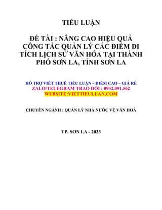 TIỂU LUẬN
ĐỀ TÀI : NÂNG CAO HIỆU QUẢ
CÔNG TÁC QUẢN LÝ CÁC ĐIỂM DI
TÍCH LỊCH SỬ VĂN HÓA TẠI THÀNH
PHỐ SƠN LA, TỈNH SƠN LA
HỖ TRỢ VIẾT THUÊ TIỂU LUẬN – ĐIỂM CAO – GIÁ RẺ
ZALO/TELEGRAM TRAO ĐỔI : 0932.091.562
WEBSITE:VIETTIEULUAN.COM
CHUYÊN NGÀNH : QUẢN LÝ NHÀ NƯỚC VỀ VĂN HOÁ
TP. SƠN LA - 2023
 