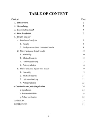 1
TABLE OF CONTENT
Content Page
1. Introduction
2. Methodology
3. Econometric model
4. Data description
5. Results and test
A. Results and analysis
1. Results
2. Analyze some basic content of results
B. Detect and cure default model
1. Normality
2. Multicollinearity
3. Heteroscedasticity
4. Autocorrelation
C. Detect and cure default new model
1. Normality
2. Multicollinearity
3. Heteroscedasticity
4. Autocorrelation
6.Conclusion and policy implication
a. Conclusion
b. Recommendation
c. Policy implication
APPENDIX
REFERENCES
2
2
5
6
7
7
8
10
10
12
13
16
19
19
21
22
23
24
24
24
25
28
31
 