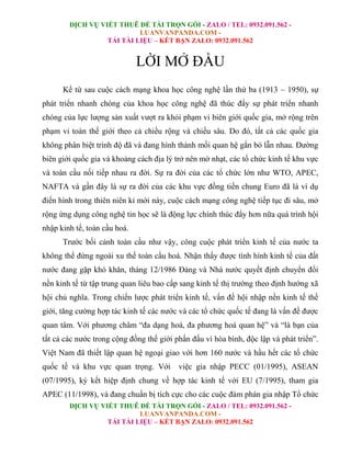 DỊCH VỤ VIẾT THUÊ ĐỀ TÀI TRỌN GÓI - ZALO / TEL: 0932.091.562 -
LUANVANPANDA.COM -
TẢI TÀI LIỆU – KẾT BẠN ZALO: 0932.091.562
DỊCH VỤ VIẾT THUÊ ĐỀ TÀI TRỌN GÓI - ZALO / TEL: 0932.091.562 -
LUANVANPANDA.COM -
TẢI TÀI LIỆU – KẾT BẠN ZALO: 0932.091.562
LỜI MỞ ĐẦU
Kể từ sau cuộc cách mạng khoa học công nghệ lần thứ ba (1913 – 1950), sự
phát triển nhanh chóng của khoa học công nghệ đã thúc đẩy sự phát triển nhanh
chóng của lực lượng sản xuất vượt ra khỏi phạm vi biên giới quốc gia, mở rộng trên
phạm vi toàn thế giới theo cả chiều rộng và chiều sâu. Do đó, tất cả các quốc gia
không phân biệt trình độ đã và đang hình thành mối quan hệ gắn bó lẫn nhau. Đường
biên giới quốc gia và khoảng cách địa lý trở nên mờ nhạt, các tổ chức kinh tế khu vực
và toàn cầu nối tiếp nhau ra đời. Sự ra đời của các tổ chức lớn như WTO, APEC,
NAFTA và gần đây là sự ra đời của các khu vực đồng tiền chung Euro đã là ví dụ
điển hình trong thiên niên kỉ mới này, cuộc cách mạng công nghệ tiếp tục đi sâu, mở
rộng ứng dụng công nghệ tin học sẽ là động lực chính thúc đẩy hơn nữa quá trình hội
nhập kinh tế, toàn cầu hoá.
Trước bối cảnh toàn cầu như vậy, công cuộc phát triển kinh tế của nước ta
không thể đứng ngoài xu thế toàn cầu hoá. Nhận thấy được tình hình kinh tế của đất
nước đang gặp khó khăn, tháng 12/1986 Đảng và Nhà nước quyết định chuyển đổi
nền kinh tế từ tập trung quan liêu bao cấp sang kinh tế thị trường theo định hướng xã
hội chủ nghĩa. Trong chiến lược phát triển kinh tế, vấn đề hội nhập nền kinh tế thế
giới, tăng cường hợp tác kinh tế các nước và các tổ chức quốc tế đang là vấn đề được
quan tâm. Với phương châm “đa dạng hoá, đa phương hoá quan hệ” và “là bạn của
tất cả các nước trong cộng đồng thế giới phấn đấu vì hòa bình, độc lập và phát triển”.
Việt Nam đã thiết lập quan hệ ngoại giao với hơn 160 nước và hầu hết các tổ chức
quốc tế và khu vực quan trọng. Với việc gia nhập PECC (01/1995), ASEAN
(07/1995), ký kết hiệp định chung về hợp tác kinh tế với EU (7/1995), tham gia
APEC (11/1998), và đang chuẩn bị tích cực cho các cuộc đàm phán gia nhập Tổ chức
 