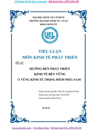 Viết thuê đề tài giá rẻ trọn gói - KB Zalo/Tele : 0973.287.149
Luanvanmaster.com – Cần Kham Thảo - Kết bạn Zalo/Tele : 0973.287.149
ĐẠI HỌC QUỐC GIA TP.HCM
TRƯỜNG ĐẠI HỌC KINH TẾ - LUẬT
KHOA KINH TẾ
TIỂU LUẬN
MÔN KINH TẾ PHÁT TRIỂN
Đề tài
HƯỚNG ĐẾN PHÁT TRIỂN
KINH TẾ BỀN VỮNG
Ở VÙNG KINH TẾ TRỌNG ĐIỂM PHÍA NAM
Giảng viên hướng dẫn: PGS.TS. Nguyễn Chí Hải
Nhóm sinh viên thực hiện: K1610101
Chuyên ngành: Kinh tế học
TP.HCM
 