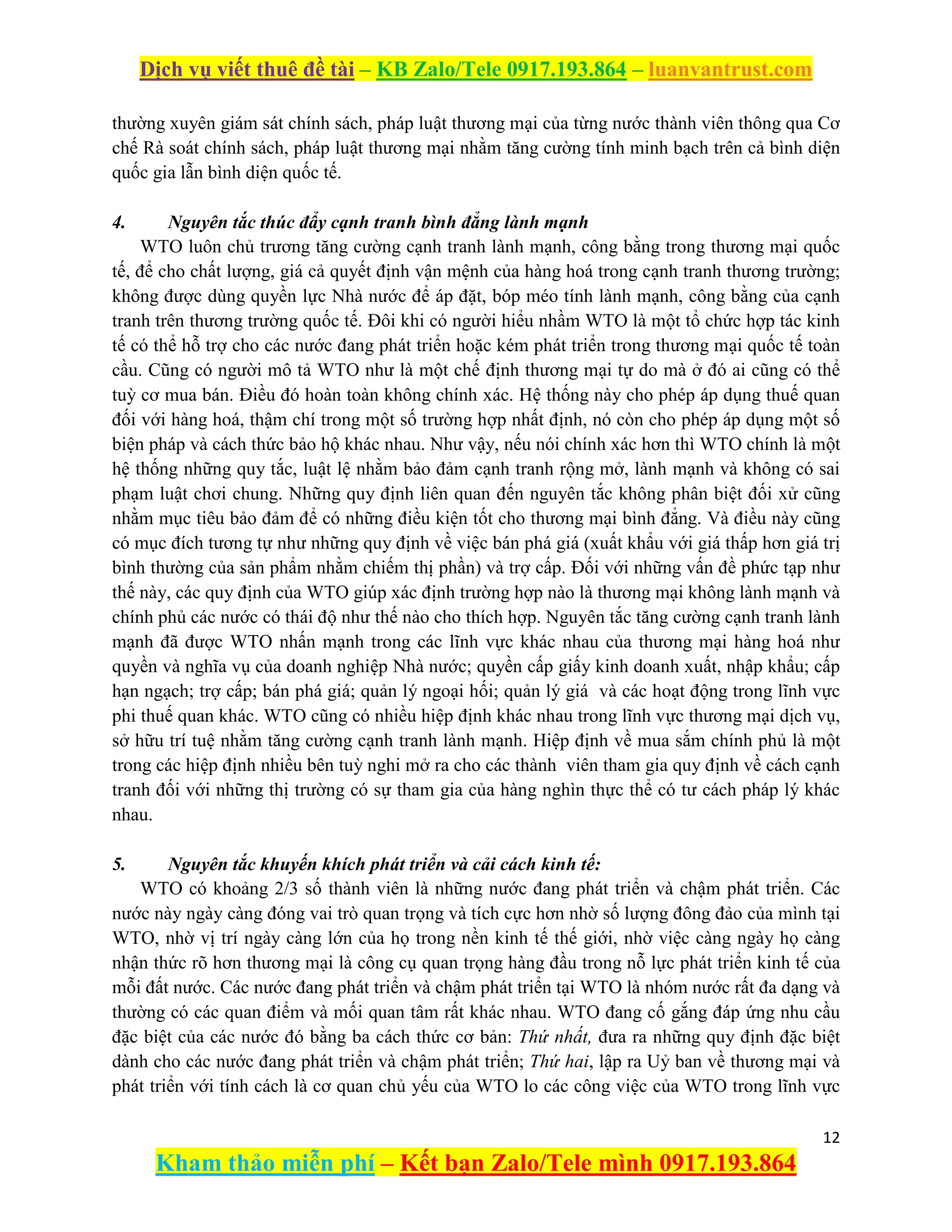 Dịch vụ viết thuê đề tài – KB Zalo/Tele 0917.193.864 – luanvantrust.com
12
Kham thảo miễn phí – Kết bạn Zalo/Tele mình 0917.193.864
thường xuyên giám sát chính sách, pháp luật thương mại của từng nước thành viên thông qua Cơ
chế Rà soát chính sách, pháp luật thương mại nhằm tăng cường tính minh bạch trên cả bình diện
quốc gia lẫn bình diện quốc tế.
4. Nguyên tắc thúc đẩy cạnh tranh bình đẳng lành mạnh
WTO luôn chủ trương tăng cường cạnh tranh lành mạnh, công bằng trong thương mại quốc
tế, để cho chất lượng, giá cả quyết định vận mệnh của hàng hoá trong cạnh tranh thương trường;
không được dùng quyền lực Nhà nước để áp đặt, bóp méo tính lành mạnh, công bằng của cạnh
tranh trên thương trường quốc tế. Đôi khi có người hiểu nhầm WTO là một tổ chức hợp tác kinh
tế có thể hỗ trợ cho các nước đang phát triển hoặc kém phát triển trong thương mại quốc tế toàn
cầu. Cũng có người mô tả WTO như là một chế định thương mại tự do mà ở đó ai cũng có thể
tuỳ cơ mua bán. Điều đó hoàn toàn không chính xác. Hệ thống này cho phép áp dụng thuế quan
đối với hàng hoá, thậm chí trong một số trường hợp nhất định, nó còn cho phép áp dụng một số
biện pháp và cách thức bảo hộ khác nhau. Như vậy, nếu nói chính xác hơn thì WTO chính là một
hệ thống những quy tắc, luật lệ nhằm bảo đảm cạnh tranh rộng mở, lành mạnh và không có sai
phạm luật chơi chung. Những quy định liên quan đến nguyên tắc không phân biệt đối xử cũng
nhằm mục tiêu bảo đảm để có những điều kiện tốt cho thương mại bình đẳng. Và điều này cũng
có mục đích tương tự như những quy định về việc bán phá giá (xuất khẩu với giá thấp hơn giá trị
bình thường của sản phẩm nhằm chiếm thị phần) và trợ cấp. Đối với những vấn đề phức tạp như
thế này, các quy định của WTO giúp xác định trường hợp nào là thương mại không lành mạnh và
chính phủ các nước có thái độ như thế nào cho thích hợp. Nguyên tắc tăng cường cạnh tranh lành
mạnh đã được WTO nhấn mạnh trong các lĩnh vực khác nhau của thương mại hàng hoá như
quyền và nghĩa vụ của doanh nghiệp Nhà nước; quyền cấp giấy kinh doanh xuất, nhập khẩu; cấp
hạn ngạch; trợ cấp; bán phá giá; quản lý ngoại hối; quản lý giá và các hoạt động trong lĩnh vực
phi thuế quan khác. WTO cũng có nhiều hiệp định khác nhau trong lĩnh vực thương mại dịch vụ,
sở hữu trí tuệ nhằm tăng cường cạnh tranh lành mạnh. Hiệp định về mua sắm chính phủ là một
trong các hiệp định nhiều bên tuỳ nghi mở ra cho các thành viên tham gia quy định về cách cạnh
tranh đối với những thị trường có sự tham gia của hàng nghìn thực thể có tư cách pháp lý khác
nhau.
5. Nguyên tắc khuyến khích phát triển và cải cách kinh tế:
WTO có khoảng 2/3 số thành viên là những nước đang phát triển và chậm phát triển. Các
nước này ngày càng đóng vai trò quan trọng và tích cực hơn nhờ số lượng đông đảo của mình tại
WTO, nhờ vị trí ngày càng lớn của họ trong nền kinh tế thế giới, nhờ việc càng ngày họ càng
nhận thức rõ hơn thương mại là công cụ quan trọng hàng đầu trong nỗ lực phát triển kinh tế của
mỗi đất nước. Các nước đang phát triển và chậm phát triển tại WTO là nhóm nước rất đa dạng và
thường có các quan điểm và mối quan tâm rất khác nhau. WTO đang cố gắng đáp ứng nhu cầu
đặc biệt của các nước đó bằng ba cách thức cơ bản: Thứ nhất, đưa ra những quy định đặc biệt
dành cho các nước đang phát triển và chậm phát triển; Thứ hai, lập ra Uỷ ban về thương mại và
phát triển với tính cách là cơ quan chủ yếu của WTO lo các công việc của WTO trong lĩnh vực
 