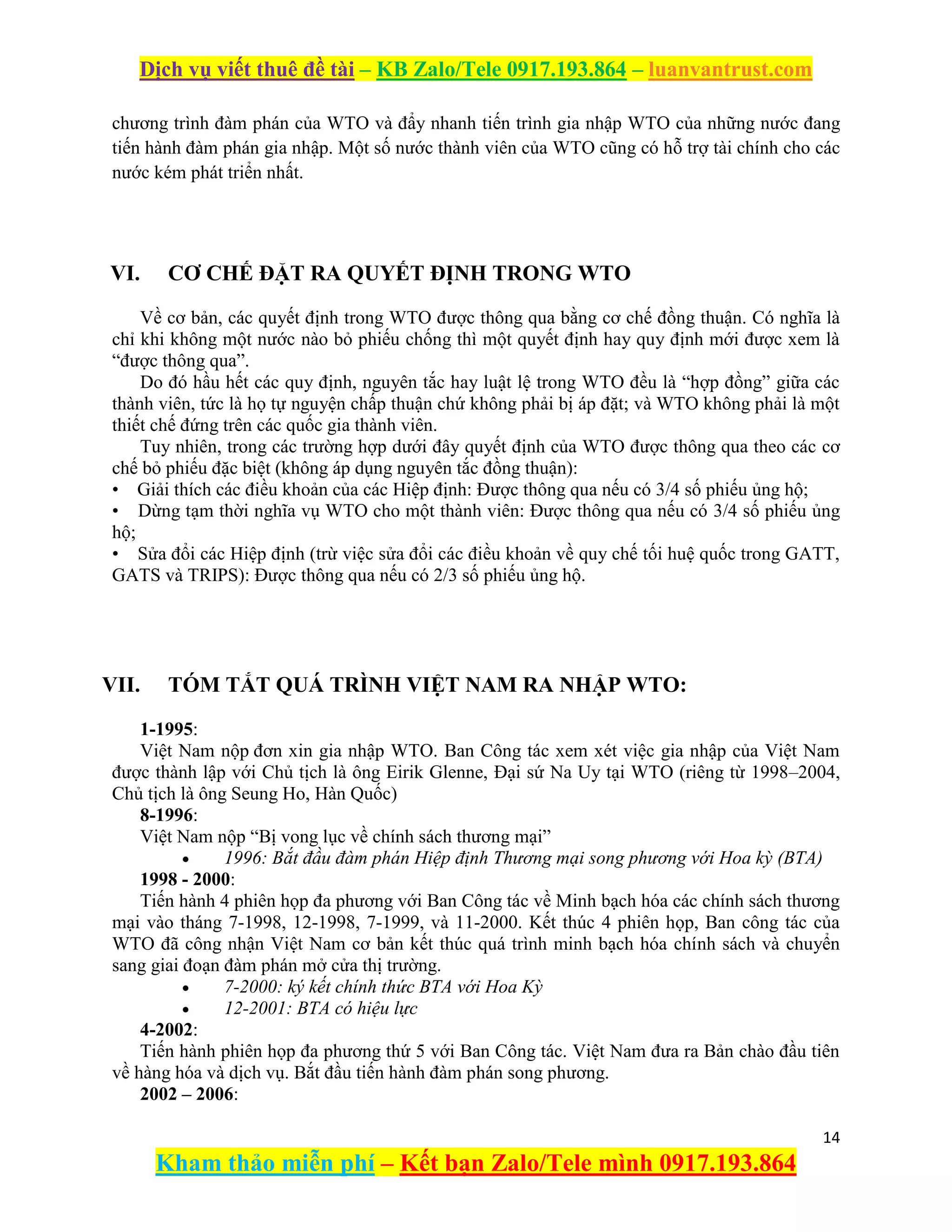 Dịch vụ viết thuê đề tài – KB Zalo/Tele 0917.193.864 – luanvantrust.com
14
Kham thảo miễn phí – Kết bạn Zalo/Tele mình 0917.193.864
chương trình đàm phán của WTO và đẩy nhanh tiến trình gia nhập WTO của những nước đang
tiến hành đàm phán gia nhập. Một số nước thành viên của WTO cũng có hỗ trợ tài chính cho các
nước kém phát triển nhất.
VI. CƠ CHẾ ĐẶT RA QUYẾT ĐỊNH TRONG WTO
Về cơ bản, các quyết định trong WTO được thông qua bằng cơ chế đồng thuận. Có nghĩa là
chỉ khi không một nước nào bỏ phiếu chống thì một quyết định hay quy định mới được xem là
“được thông qua”.
Do đó hầu hết các quy định, nguyên tắc hay luật lệ trong WTO đều là “hợp đồng” giữa các
thành viên, tức là họ tự nguyện chấp thuận chứ không phải bị áp đặt; và WTO không phải là một
thiết chế đứng trên các quốc gia thành viên.
Tuy nhiên, trong các trường hợp dưới đây quyết định của WTO được thông qua theo các cơ
chế bỏ phiếu đặc biệt (không áp dụng nguyên tắc đồng thuận):
• Giải thích các điều khoản của các Hiệp định: Được thông qua nếu có 3/4 số phiếu ủng hộ;
• Dừng tạm thời nghĩa vụ WTO cho một thành viên: Được thông qua nếu có 3/4 số phiếu ủng
hộ;
• Sửa đổi các Hiệp định (trừ việc sửa đổi các điều khoản về quy chế tối huệ quốc trong GATT,
GATS và TRIPS): Được thông qua nếu có 2/3 số phiếu ủng hộ.
VII. TÓM TẮT QUÁ TRÌNH VIỆT NAM RA NHẬP WTO:
1-1995:
Việt Nam nộp đơn xin gia nhập WTO. Ban Công tác xem xét việc gia nhập của Việt Nam
được thành lập với Chủ tịch là ông Eirik Glenne, Đại sứ Na Uy tại WTO (riêng từ 1998–2004,
Chủ tịch là ông Seung Ho, Hàn Quốc)
8-1996:
Việt Nam nộp “Bị vong lục về chính sách thương mại”
 1996: Bắt đầu đàm phán Hiệp định Thương mại song phương với Hoa kỳ (BTA)
1998 - 2000:
Tiến hành 4 phiên họp đa phương với Ban Công tác về Minh bạch hóa các chính sách thương
mại vào tháng 7-1998, 12-1998, 7-1999, và 11-2000. Kết thúc 4 phiên họp, Ban công tác của
WTO đã công nhận Việt Nam cơ bản kết thúc quá trình minh bạch hóa chính sách và chuyển
sang giai đoạn đàm phán mở cửa thị trường.
 7-2000: ký kết chính thức BTA với Hoa Kỳ
 12-2001: BTA có hiệu lực
4-2002:
Tiến hành phiên họp đa phương thứ 5 với Ban Công tác. Việt Nam đưa ra Bản chào đầu tiên
về hàng hóa và dịch vụ. Bắt đầu tiến hành đàm phán song phương.
2002 – 2006:
 