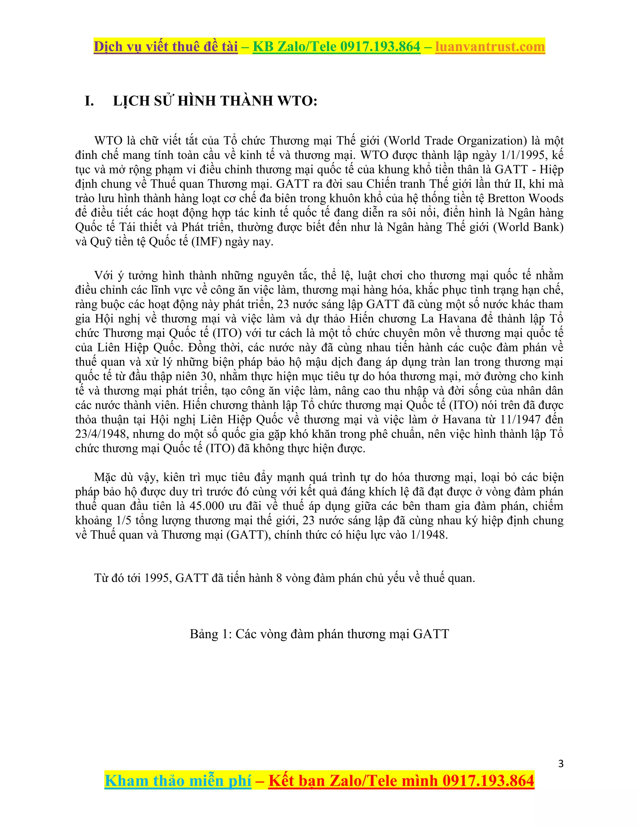 Dịch vụ viết thuê đề tài – KB Zalo/Tele 0917.193.864 – luanvantrust.com
3
Kham thảo miễn phí – Kết bạn Zalo/Tele mình 0917.193.864
I. LỊCH SỬ HÌNH THÀNH WTO:
WTO là chữ viết tắt của Tổ chức Thương mại Thế giới (World Trade Organization) là một
đinh chế mang tính toàn cầu về kinh tế và thương mại. WTO được thành lập ngày 1/1/1995, kế
tục và mở rộng phạm vi điều chỉnh thương mại quốc tế của khung khổ tiền thân là GATT - Hiệp
định chung về Thuế quan Thương mại. GATT ra đời sau Chiến tranh Thế giới lần thứ II, khi mà
trào lưu hình thành hàng loạt cơ chế đa biên trong khuôn khổ của hệ thống tiền tệ Bretton Woods
để điều tiết các hoạt động hợp tác kinh tế quốc tế đang diễn ra sôi nổi, điển hình là Ngân hàng
Quốc tế Tái thiết và Phát triển, thường được biết đến như là Ngân hàng Thế giới (World Bank)
và Quỹ tiền tệ Quốc tế (IMF) ngày nay.
Với ý tưởng hình thành những nguyên tắc, thể lệ, luật chơi cho thương mại quốc tế nhằm
điều chỉnh các lĩnh vực về công ăn việc làm, thương mại hàng hóa, khắc phục tình trạng hạn chế,
ràng buộc các hoạt động này phát triển, 23 nước sáng lập GATT đã cùng một số nước khác tham
gia Hội nghị về thương mại và việc làm và dự thảo Hiến chương La Havana để thành lập Tổ
chức Thương mại Quốc tế (ITO) với tư cách là một tổ chức chuyên môn về thương mại quốc tế
của Liên Hiệp Quốc. Đồng thời, các nước này đã cùng nhau tiến hành các cuộc đàm phán về
thuế quan và xử lý những biện pháp bảo hộ mậu dịch đang áp dụng tràn lan trong thương mại
quốc tế từ đầu thập niên 30, nhằm thực hiện mục tiêu tự do hóa thương mại, mở đường cho kinh
tế và thương mại phát triển, tạo công ăn việc làm, nâng cao thu nhập và đời sống của nhân dân
các nước thành viên. Hiến chương thành lập Tổ chức thương mại Quốc tế (ITO) nói trên đã được
thỏa thuận tại Hội nghị Liên Hiệp Quốc về thương mại và việc làm ở Havana từ 11/1947 đến
23/4/1948, nhưng do một số quốc gia gặp khó khăn trong phê chuẩn, nên việc hình thành lập Tổ
chức thương mại Quốc tế (ITO) đã không thực hiện được.
Mặc dù vậy, kiên trì mục tiêu đẩy mạnh quá trình tự do hóa thương mại, loại bỏ các biện
pháp bảo hộ được duy trì trước đó cùng với kết quả đáng khích lệ đã đạt được ở vòng đàm phán
thuế quan đầu tiên là 45.000 ưu đãi về thuế áp dụng giữa các bên tham gia đàm phán, chiếm
khoảng 1/5 tổng lượng thương mại thế giới, 23 nước sáng lập đã cùng nhau ký hiệp định chung
về Thuế quan và Thương mại (GATT), chính thức có hiệu lực vào 1/1948.
Từ đó tới 1995, GATT đã tiến hành 8 vòng đàm phán chủ yếu về thuế quan.
Bảng 1: Các vòng đàm phán thương mại GATT
 