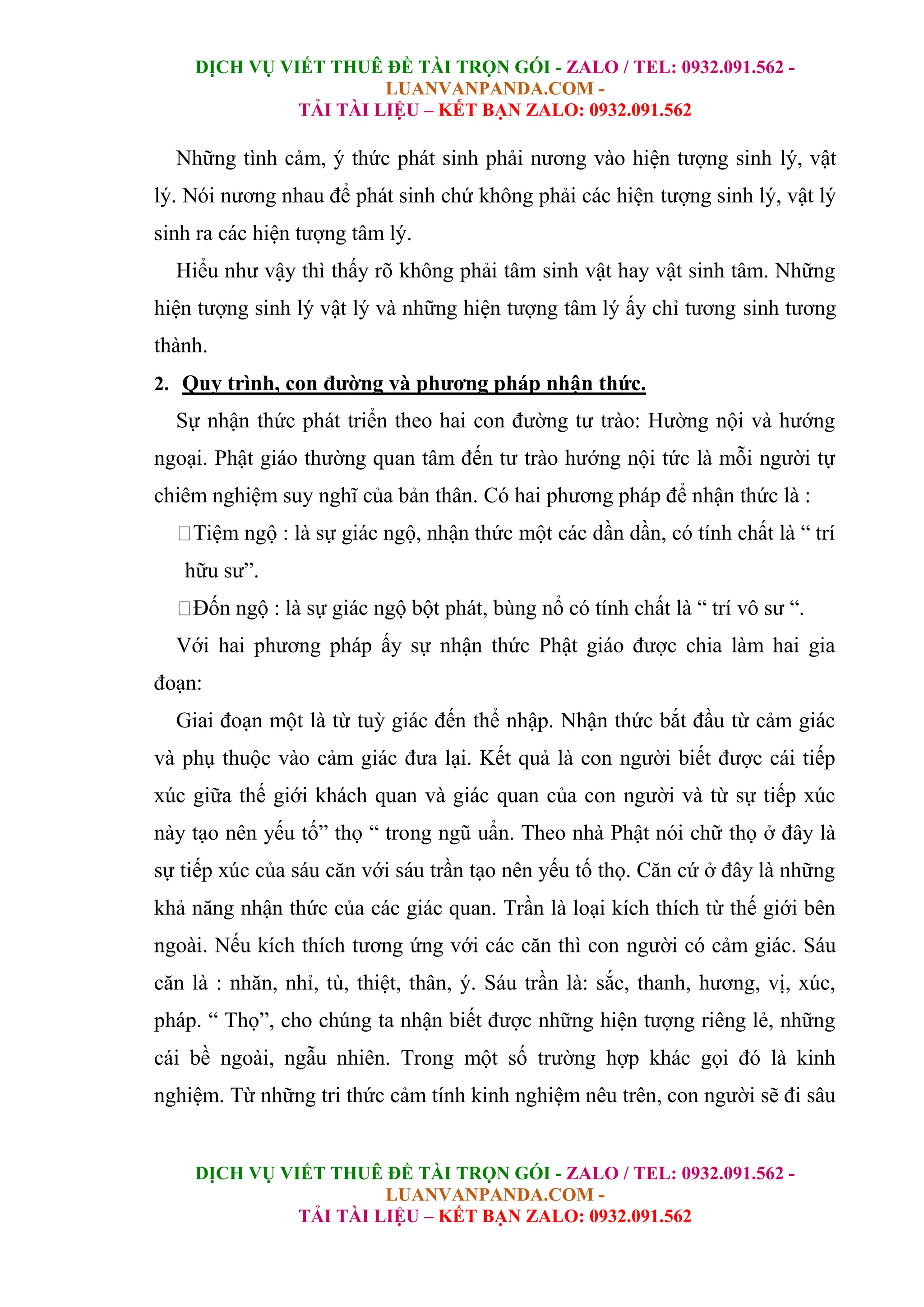 DỊCH VỤ VIẾT THUÊ ĐỀ TÀI TRỌN GÓI - ZALO / TEL: 0932.091.562 -
LUANVANPANDA.COM -
TẢI TÀI LIỆU – KẾT BẠN ZALO: 0932.091.562
DỊCH VỤ VIẾT THUÊ ĐỀ TÀI TRỌN GÓI - ZALO / TEL: 0932.091.562 -
LUANVANPANDA.COM -
TẢI TÀI LIỆU – KẾT BẠN ZALO: 0932.091.562
Những tình cảm, ý thức phát sinh phải nương vào hiện tượng sinh lý, vật
lý. Nói nương nhau để phát sinh chứ không phải các hiện tượng sinh lý, vật lý
sinh ra các hiện tượng tâm lý.
Hiểu như vậy thì thấy rõ không phải tâm sinh vật hay vật sinh tâm. Những
hiện tượng sinh lý vật lý và những hiện tượng tâm lý ấy chỉ tương sinh tương
thành.
2. Quy trình, con đường và phương pháp nhận thức.
Sự nhận thức phát triển theo hai con đường tư trào: Hường nội và hướng
ngoại. Phật giáo thường quan tâm đến tư trào hướng nội tức là mỗi người tự
chiêm nghiệm suy nghĩ của bản thân. Có hai phương pháp để nhận thức là :
Tiệm ngộ : là sự giác ngộ, nhận thức một các dần dần, có tính chất là “ trí
hữu sư”.
Đốn ngộ : là sự giác ngộ bột phát, bùng nổ có tính chất là “ trí vô sư “.
Với hai phương pháp ấy sự nhận thức Phật giáo được chia làm hai gia
đoạn:
Giai đoạn một là từ tuỳ giác đến thể nhập. Nhận thức bắt đầu từ cảm giác
và phụ thuộc vào cảm giác đưa lại. Kết quả là con người biết được cái tiếp
xúc giữa thế giới khách quan và giác quan của con người và từ sự tiếp xúc
này tạo nên yếu tố” thọ “ trong ngũ uẩn. Theo nhà Phật nói chữ thọ ở đây là
sự tiếp xúc của sáu căn với sáu trần tạo nên yếu tố thọ. Căn cứ ở đây là những
khả năng nhận thức của các giác quan. Trần là loại kích thích từ thế giới bên
ngoài. Nếu kích thích tương ứng với các căn thì con người có cảm giác. Sáu
căn là : nhăn, nhỉ, tù, thiệt, thân, ý. Sáu trần là: sắc, thanh, hương, vị, xúc,
pháp. “ Thọ”, cho chúng ta nhận biết được những hiện tượng riêng lẻ, những
cái bề ngoài, ngẫu nhiên. Trong một số trường hợp khác gọi đó là kinh
nghiệm. Từ những tri thức cảm tính kinh nghiệm nêu trên, con người sẽ đi sâu
 