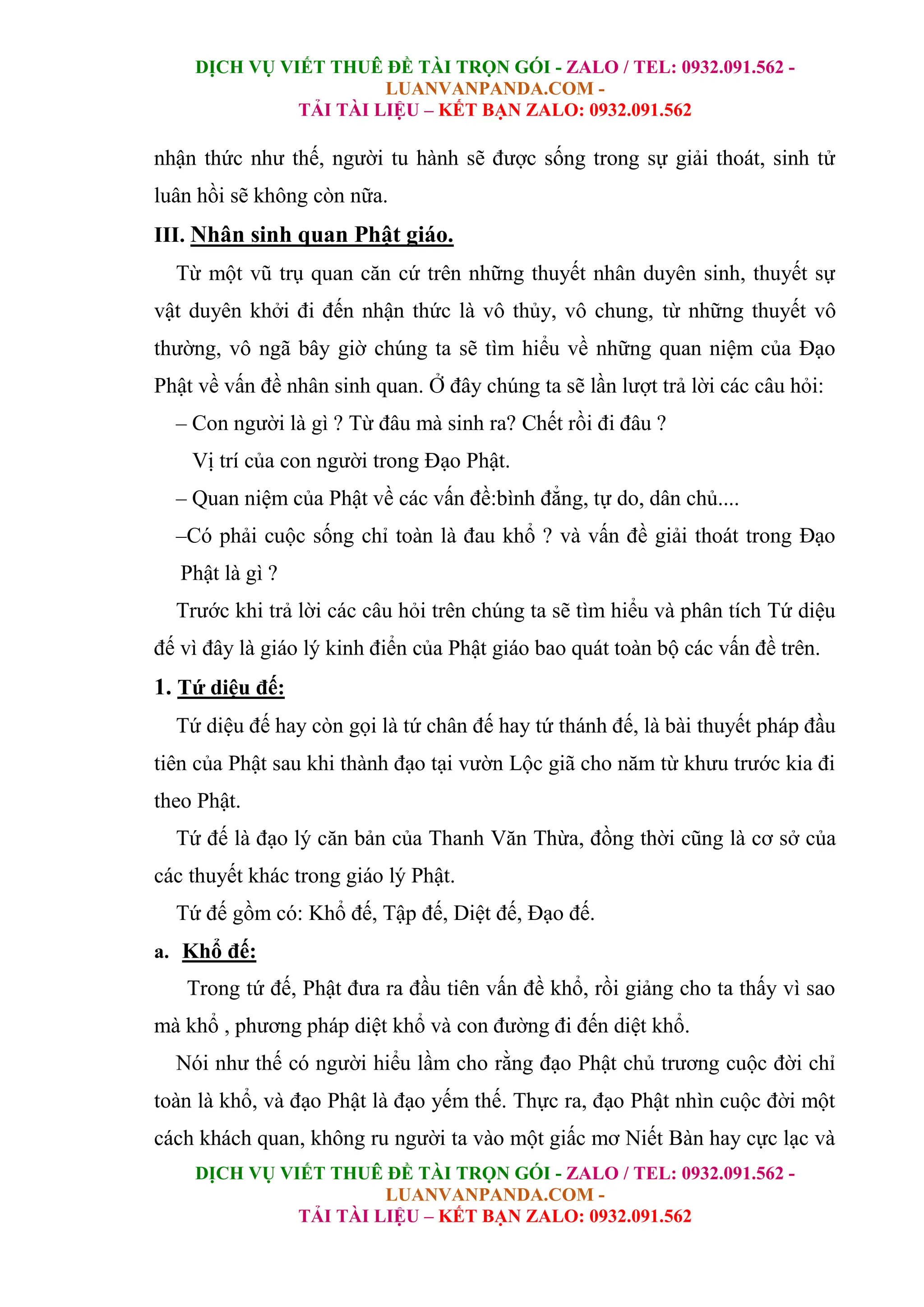 DỊCH VỤ VIẾT THUÊ ĐỀ TÀI TRỌN GÓI - ZALO / TEL: 0932.091.562 -
LUANVANPANDA.COM -
TẢI TÀI LIỆU – KẾT BẠN ZALO: 0932.091.562
DỊCH VỤ VIẾT THUÊ ĐỀ TÀI TRỌN GÓI - ZALO / TEL: 0932.091.562 -
LUANVANPANDA.COM -
TẢI TÀI LIỆU – KẾT BẠN ZALO: 0932.091.562
nhận thức như thế, người tu hành sẽ được sống trong sự giải thoát, sinh tử
luân hồi sẽ không còn nữa.
III. Nhân sinh quan Phật giáo.
Từ một vũ trụ quan căn cứ trên những thuyết nhân duyên sinh, thuyết sự
vật duyên khởi đi đến nhận thức là vô thủy, vô chung, từ những thuyết vô
thường, vô ngã bây giờ chúng ta sẽ tìm hiểu về những quan niệm của Đạo
Phật về vấn đề nhân sinh quan. Ở đây chúng ta sẽ lần lượt trả lời các câu hỏi:
– Con người là gì ? Từ đâu mà sinh ra? Chết rồi đi đâu ?
Vị trí của con người trong Đạo Phật.
– Quan niệm của Phật về các vấn đề:bình đẳng, tự do, dân chủ....
–Có phải cuộc sống chỉ toàn là đau khổ ? và vấn đề giải thoát trong Đạo
Phật là gì ?
Trước khi trả lời các câu hỏi trên chúng ta sẽ tìm hiểu và phân tích Tứ diệu
đế vì đây là giáo lý kinh điển của Phật giáo bao quát toàn bộ các vấn đề trên.
1. Tứ diệu đế:
Tứ diệu đế hay còn gọi là tứ chân đế hay tứ thánh đế, là bài thuyết pháp đầu
tiên của Phật sau khi thành đạo tại vườn Lộc giã cho năm từ khưu trước kia đi
theo Phật.
Tứ đế là đạo lý căn bản của Thanh Văn Thừa, đồng thời cũng là cơ sở của
các thuyết khác trong giáo lý Phật.
Tứ đế gồm có: Khổ đế, Tập đế, Diệt đế, Đạo đế.
a. Khổ đế:
Trong tứ đế, Phật đưa ra đầu tiên vấn đề khổ, rồi giảng cho ta thấy vì sao
mà khổ , phương pháp diệt khổ và con đường đi đến diệt khổ.
Nói như thế có người hiểu lầm cho rằng đạo Phật chủ trương cuộc đời chỉ
toàn là khổ, và đạo Phật là đạo yếm thế. Thực ra, đạo Phật nhìn cuộc đời một
cách khách quan, không ru người ta vào một giấc mơ Niết Bàn hay cực lạc và
 