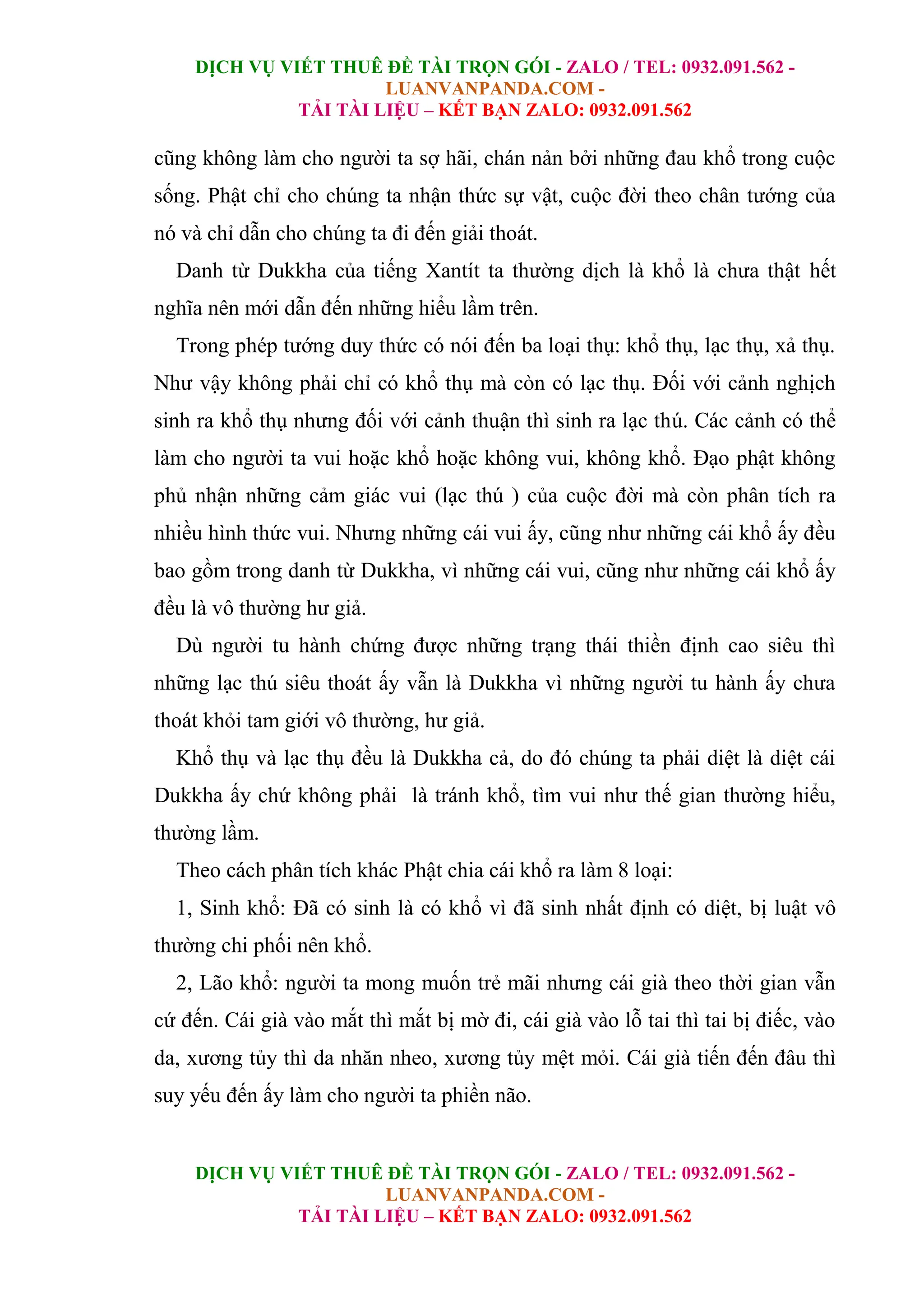 DỊCH VỤ VIẾT THUÊ ĐỀ TÀI TRỌN GÓI - ZALO / TEL: 0932.091.562 -
LUANVANPANDA.COM -
TẢI TÀI LIỆU – KẾT BẠN ZALO: 0932.091.562
DỊCH VỤ VIẾT THUÊ ĐỀ TÀI TRỌN GÓI - ZALO / TEL: 0932.091.562 -
LUANVANPANDA.COM -
TẢI TÀI LIỆU – KẾT BẠN ZALO: 0932.091.562
cũng không làm cho người ta sợ hãi, chán nản bởi những đau khổ trong cuộc
sống. Phật chỉ cho chúng ta nhận thức sự vật, cuộc đời theo chân tướng của
nó và chỉ dẫn cho chúng ta đi đến giải thoát.
Danh từ Dukkha của tiếng Xantít ta thường dịch là khổ là chưa thật hết
nghĩa nên mới dẫn đến những hiểu lầm trên.
Trong phép tướng duy thức có nói đến ba loại thụ: khổ thụ, lạc thụ, xả thụ.
Như vậy không phải chỉ có khổ thụ mà còn có lạc thụ. Đối với cảnh nghịch
sinh ra khổ thụ nhưng đối với cảnh thuận thì sinh ra lạc thú. Các cảnh có thể
làm cho người ta vui hoặc khổ hoặc không vui, không khổ. Đạo phật không
phủ nhận những cảm giác vui (lạc thú ) của cuộc đời mà còn phân tích ra
nhiều hình thức vui. Nhưng những cái vui ấy, cũng như những cái khổ ấy đều
bao gồm trong danh từ Dukkha, vì những cái vui, cũng như những cái khổ ấy
đều là vô thường hư giả.
Dù người tu hành chứng được những trạng thái thiền định cao siêu thì
những lạc thú siêu thoát ấy vẫn là Dukkha vì những người tu hành ấy chưa
thoát khỏi tam giới vô thường, hư giả.
Khổ thụ và lạc thụ đều là Dukkha cả, do đó chúng ta phải diệt là diệt cái
Dukkha ấy chứ không phải là tránh khổ, tìm vui như thế gian thường hiểu,
thường lầm.
Theo cách phân tích khác Phật chia cái khổ ra làm 8 loại:
1, Sinh khổ: Đã có sinh là có khổ vì đã sinh nhất định có diệt, bị luật vô
thường chi phối nên khổ.
2, Lão khổ: người ta mong muốn trẻ mãi nhưng cái già theo thời gian vẫn
cứ đến. Cái già vào mắt thì mắt bị mờ đi, cái già vào lỗ tai thì tai bị điếc, vào
da, xương tủy thì da nhăn nheo, xương tủy mệt mỏi. Cái già tiến đến đâu thì
suy yếu đến ấy làm cho người ta phiền não.
 