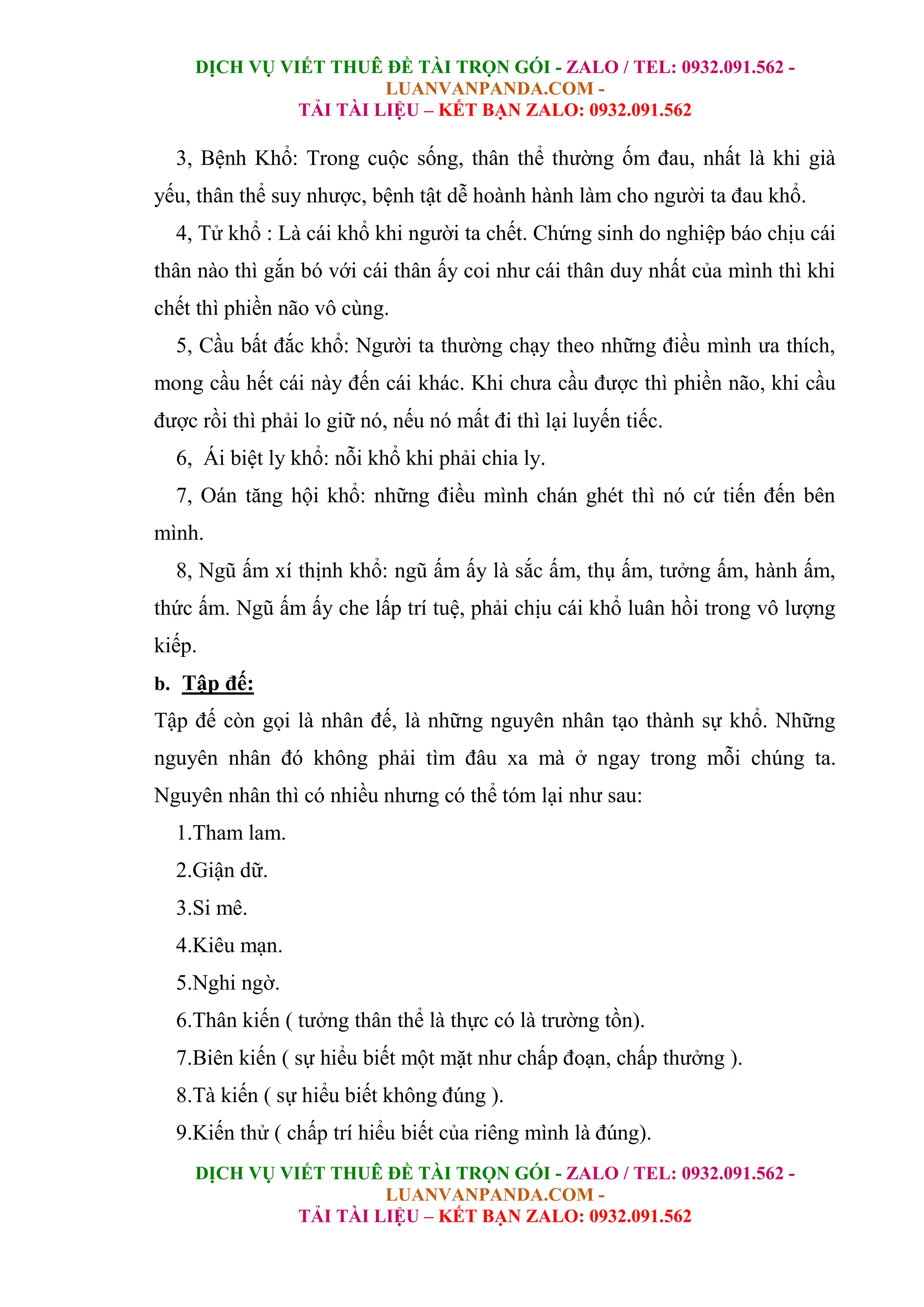 DỊCH VỤ VIẾT THUÊ ĐỀ TÀI TRỌN GÓI - ZALO / TEL: 0932.091.562 -
LUANVANPANDA.COM -
TẢI TÀI LIỆU – KẾT BẠN ZALO: 0932.091.562
DỊCH VỤ VIẾT THUÊ ĐỀ TÀI TRỌN GÓI - ZALO / TEL: 0932.091.562 -
LUANVANPANDA.COM -
TẢI TÀI LIỆU – KẾT BẠN ZALO: 0932.091.562
3, Bệnh Khổ: Trong cuộc sống, thân thể thường ốm đau, nhất là khi già
yếu, thân thể suy nhược, bệnh tật dễ hoành hành làm cho người ta đau khổ.
4, Tử khổ : Là cái khổ khi người ta chết. Chứng sinh do nghiệp báo chịu cái
thân nào thì gắn bó với cái thân ấy coi như cái thân duy nhất của mình thì khi
chết thì phiền não vô cùng.
5, Cầu bất đắc khổ: Người ta thường chạy theo những điều mình ưa thích,
mong cầu hết cái này đến cái khác. Khi chưa cầu được thì phiền não, khi cầu
được rồi thì phải lo giữ nó, nếu nó mất đi thì lại luyến tiếc.
6, Ái biệt ly khổ: nỗi khổ khi phải chia ly.
7, Oán tăng hội khổ: những điều mình chán ghét thì nó cứ tiến đến bên
mình.
8, Ngũ ấm xí thịnh khổ: ngũ ấm ấy là sắc ấm, thụ ấm, tưởng ấm, hành ấm,
thức ấm. Ngũ ấm ấy che lấp trí tuệ, phải chịu cái khổ luân hồi trong vô lượng
kiếp.
b. Tập đế:
Tập đế còn gọi là nhân đế, là những nguyên nhân tạo thành sự khổ. Những
nguyên nhân đó không phải tìm đâu xa mà ở ngay trong mỗi chúng ta.
Nguyên nhân thì có nhiều nhưng có thể tóm lại như sau:
1.Tham lam.
2.Giận dữ.
3.Si mê.
4.Kiêu mạn.
5.Nghi ngờ.
6.Thân kiến ( tưởng thân thể là thực có là trường tồn).
7.Biên kiến ( sự hiểu biết một mặt như chấp đoạn, chấp thưởng ).
8.Tà kiến ( sự hiểu biết không đúng ).
9.Kiến thử ( chấp trí hiểu biết của riêng mình là đúng).
 