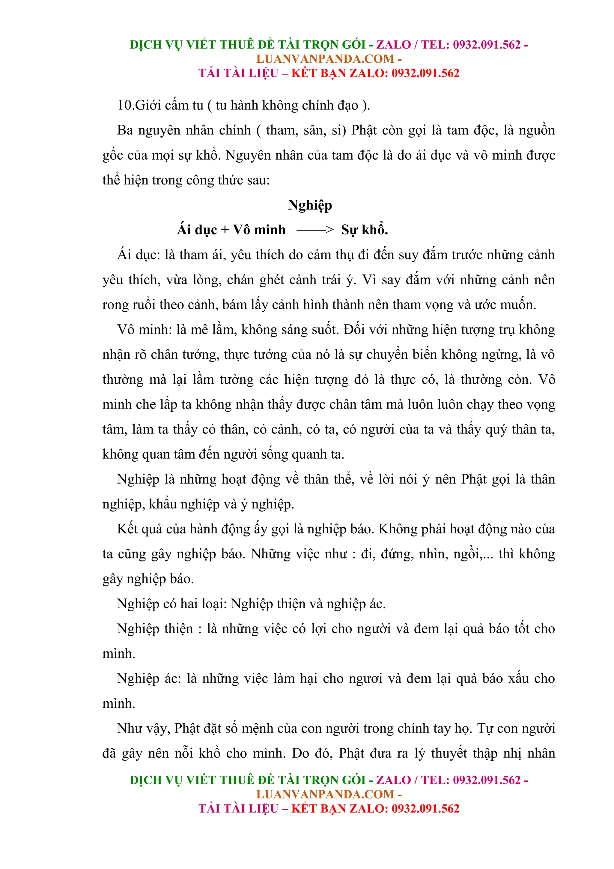 DỊCH VỤ VIẾT THUÊ ĐỀ TÀI TRỌN GÓI - ZALO / TEL: 0932.091.562 -
LUANVANPANDA.COM -
TẢI TÀI LIỆU – KẾT BẠN ZALO: 0932.091.562
DỊCH VỤ VIẾT THUÊ ĐỀ TÀI TRỌN GÓI - ZALO / TEL: 0932.091.562 -
LUANVANPANDA.COM -
TẢI TÀI LIỆU – KẾT BẠN ZALO: 0932.091.562
10.Giới cấm tu ( tu hành không chính đạo ).
Ba nguyên nhân chính ( tham, sân, si) Phật còn gọi là tam độc, là nguồn
gốc của mọi sự khổ. Nguyên nhân của tam độc là do ái dục và vô minh được
thể hiện trong công thức sau:
Nghiệp
Ái dục + Vô minh ––––> Sự khổ.
Ái dục: là tham ái, yêu thích do cảm thụ đi đến suy đắm trước những cảnh
yêu thích, vừa lòng, chán ghét cảnh trái ý. Vì say đắm với những cảnh nên
rong ruổi theo cảnh, bám lấy cảnh hình thành nên tham vọng và ước muốn.
Vô minh: là mê lầm, không sáng suốt. Đối với những hiện tượng trụ không
nhận rõ chân tướng, thực tướng của nó là sự chuyển biến không ngừng, là vô
thường mà lại lầm tưởng các hiện tượng đó là thực có, là thường còn. Vô
minh che lấp ta không nhận thấy được chân tâm mà luôn luôn chạy theo vọng
tâm, làm ta thấy có thân, có cảnh, có ta, có người của ta và thấy quý thân ta,
không quan tâm đến người sống quanh ta.
Nghiệp là những hoạt động về thân thể, về lời nói ý nên Phật gọi là thân
nghiệp, khẩu nghiệp và ý nghiệp.
Kết quả của hành động ấy gọi là nghiệp báo. Không phải hoạt động nào của
ta cũng gây nghiệp báo. Những việc như : đi, đứng, nhìn, ngồi,... thì không
gây nghiệp báo.
Nghiệp có hai loại: Nghiệp thiện và nghiệp ác.
Nghiệp thiện : là những việc có lợi cho người và đem lại quả báo tốt cho
mình.
Nghiệp ác: là những việc làm hại cho ngươi và đem lại quả báo xấu cho
mình.
Như vậy, Phật đặt số mệnh của con người trong chính tay họ. Tự con người
đã gây nên nỗi khổ cho mình. Do đó, Phật đưa ra lý thuyết thập nhị nhân
 