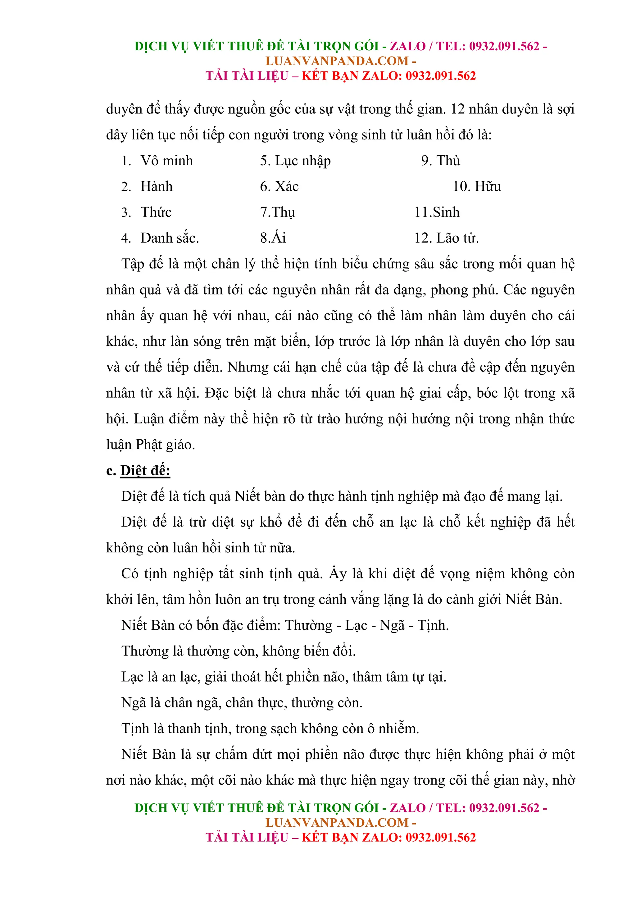 DỊCH VỤ VIẾT THUÊ ĐỀ TÀI TRỌN GÓI - ZALO / TEL: 0932.091.562 -
LUANVANPANDA.COM -
TẢI TÀI LIỆU – KẾT BẠN ZALO: 0932.091.562
DỊCH VỤ VIẾT THUÊ ĐỀ TÀI TRỌN GÓI - ZALO / TEL: 0932.091.562 -
LUANVANPANDA.COM -
TẢI TÀI LIỆU – KẾT BẠN ZALO: 0932.091.562
duyên để thấy được nguồn gốc của sự vật trong thế gian. 12 nhân duyên là sợi
dây liên tục nối tiếp con người trong vòng sinh tử luân hồi đó là:
1. Vô minh 5. Lục nhập 9. Thù
2. Hành 6. Xác 10. Hữu
3. Thức 7.Thụ 11.Sinh
4. Danh sắc. 8.Ái 12. Lão tử.
Tập đế là một chân lý thể hiện tính biểu chứng sâu sắc trong mối quan hệ
nhân quả và đã tìm tới các nguyên nhân rất đa dạng, phong phú. Các nguyên
nhân ấy quan hệ với nhau, cái nào cũng có thể làm nhân làm duyên cho cái
khác, như làn sóng trên mặt biển, lớp trước là lớp nhân là duyên cho lớp sau
và cứ thế tiếp diễn. Nhưng cái hạn chế của tập đế là chưa đề cập đến nguyên
nhân từ xã hội. Đặc biệt là chưa nhắc tới quan hệ giai cấp, bóc lột trong xã
hội. Luận điểm này thể hiện rõ từ trào hướng nội hướng nội trong nhận thức
luận Phật giáo.
c. Diệt đế:
Diệt đế là tích quả Niết bàn do thực hành tịnh nghiệp mà đạo đế mang lại.
Diệt đế là trừ diệt sự khổ để đi đến chỗ an lạc là chỗ kết nghiệp đã hết
không còn luân hồi sinh tử nữa.
Có tịnh nghiệp tất sinh tịnh quả. Ấy là khi diệt đế vọng niệm không còn
khởi lên, tâm hồn luôn an trụ trong cảnh vắng lặng là do cảnh giới Niết Bàn.
Niết Bàn có bốn đặc điểm: Thường - Lạc - Ngã - Tịnh.
Thường là thường còn, không biến đổi.
Lạc là an lạc, giải thoát hết phiền não, thâm tâm tự tại.
Ngã là chân ngã, chân thực, thường còn.
Tịnh là thanh tịnh, trong sạch không còn ô nhiễm.
Niết Bàn là sự chấm dứt mọi phiền não được thực hiện không phải ở một
nơi nào khác, một cõi nào khác mà thực hiện ngay trong cõi thế gian này, nhờ
 