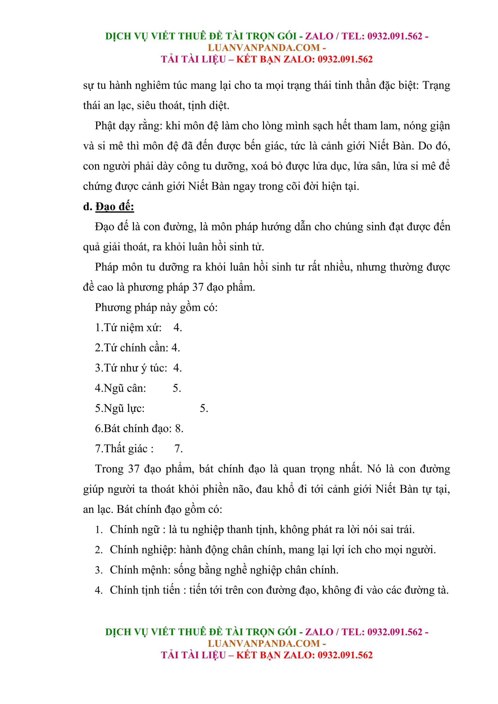 DỊCH VỤ VIẾT THUÊ ĐỀ TÀI TRỌN GÓI - ZALO / TEL: 0932.091.562 -
LUANVANPANDA.COM -
TẢI TÀI LIỆU – KẾT BẠN ZALO: 0932.091.562
DỊCH VỤ VIẾT THUÊ ĐỀ TÀI TRỌN GÓI - ZALO / TEL: 0932.091.562 -
LUANVANPANDA.COM -
TẢI TÀI LIỆU – KẾT BẠN ZALO: 0932.091.562
sự tu hành nghiêm túc mang lại cho ta mọi trạng thái tinh thần đặc biệt: Trạng
thái an lạc, siêu thoát, tịnh diệt.
Phật dạy rằng: khi môn đệ làm cho lòng mình sạch hết tham lam, nóng giận
và si mê thì môn đệ đã đến được bến giác, tức là cảnh giới Niết Bàn. Do đó,
con người phải dày công tu dưỡng, xoá bỏ được lửa dục, lửa sân, lửa si mê để
chứng được cảnh giới Niết Bàn ngay trong cõi đời hiện tại.
d. Đạo đế:
Đạo đế là con đường, là môn pháp hướng dẫn cho chúng sinh đạt được đến
quả giải thoát, ra khỏi luân hồi sinh tử.
Pháp môn tu dưỡng ra khỏi luân hồi sinh tư rất nhiều, nhưng thường được
đề cao là phương pháp 37 đạo phẩm.
Phương pháp này gồm có:
1.Tứ niệm xứ: 4.
2.Tứ chính cần: 4.
3.Tứ như ý túc: 4.
4.Ngũ cân: 5.
5.Ngũ lực: 5.
6.Bát chính đạo: 8.
7.Thất giác : 7.
Trong 37 đạo phẩm, bát chính đạo là quan trọng nhất. Nó là con đường
giúp người ta thoát khỏi phiền não, đau khổ đi tới cảnh giới Niết Bàn tự tại,
an lạc. Bát chính đạo gồm có:
1. Chính ngữ : là tu nghiệp thanh tịnh, không phát ra lời nói sai trái.
2. Chính nghiệp: hành động chân chính, mang lại lợi ích cho mọi người.
3. Chính mệnh: sống bằng nghề nghiệp chân chính.
4. Chính tịnh tiến : tiến tới trên con đường đạo, không đi vào các đường tà.
 