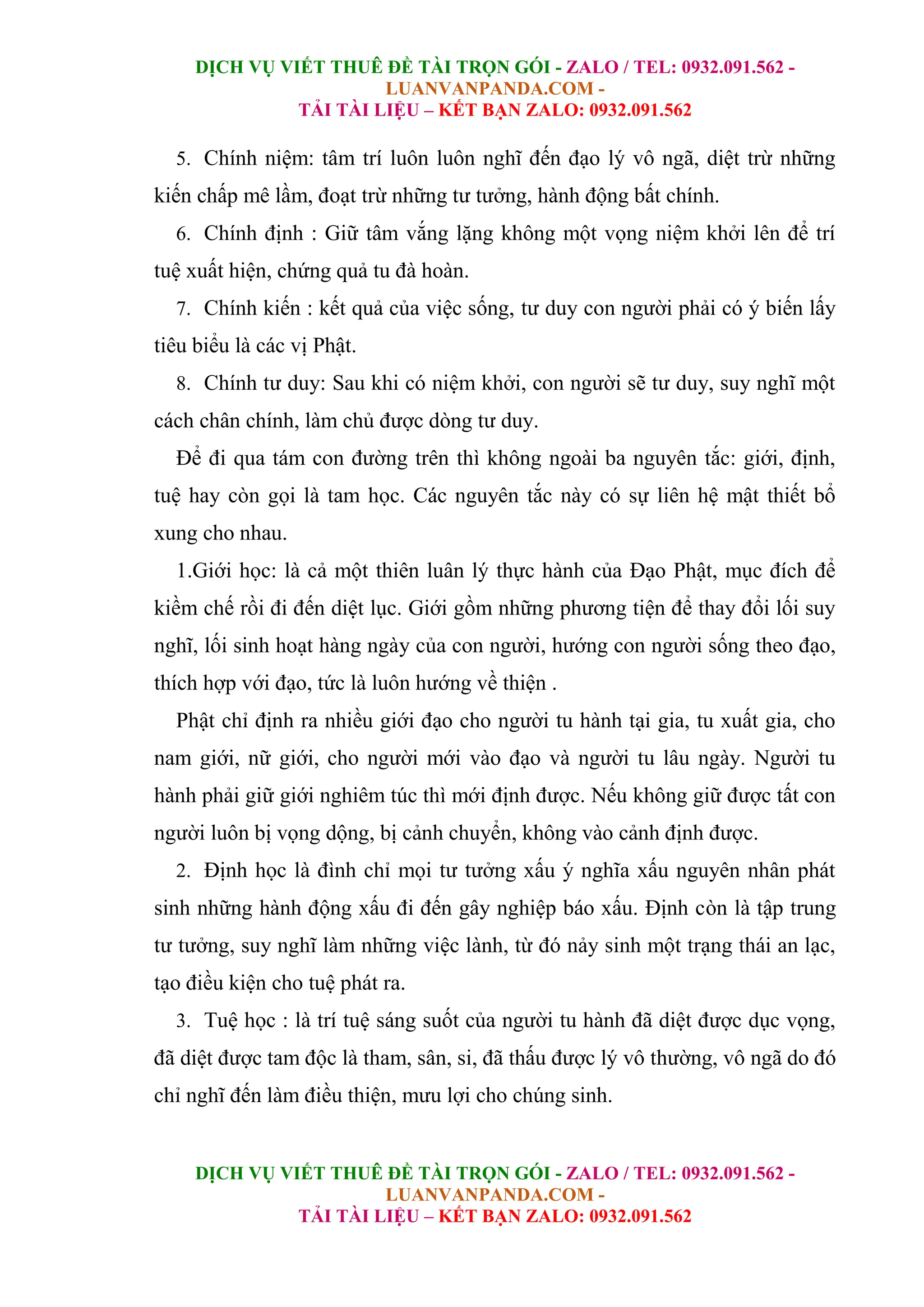 DỊCH VỤ VIẾT THUÊ ĐỀ TÀI TRỌN GÓI - ZALO / TEL: 0932.091.562 -
LUANVANPANDA.COM -
TẢI TÀI LIỆU – KẾT BẠN ZALO: 0932.091.562
DỊCH VỤ VIẾT THUÊ ĐỀ TÀI TRỌN GÓI - ZALO / TEL: 0932.091.562 -
LUANVANPANDA.COM -
TẢI TÀI LIỆU – KẾT BẠN ZALO: 0932.091.562
5. Chính niệm: tâm trí luôn luôn nghĩ đến đạo lý vô ngã, diệt trừ những
kiến chấp mê lầm, đoạt trừ những tư tưởng, hành động bất chính.
6. Chính định : Giữ tâm vắng lặng không một vọng niệm khởi lên để trí
tuệ xuất hiện, chứng quả tu đà hoàn.
7. Chính kiến : kết quả của việc sống, tư duy con người phải có ý biến lấy
tiêu biểu là các vị Phật.
8. Chính tư duy: Sau khi có niệm khởi, con người sẽ tư duy, suy nghĩ một
cách chân chính, làm chủ được dòng tư duy.
Để đi qua tám con đường trên thì không ngoài ba nguyên tắc: giới, định,
tuệ hay còn gọi là tam học. Các nguyên tắc này có sự liên hệ mật thiết bổ
xung cho nhau.
1.Giới học: là cả một thiên luân lý thực hành của Đạo Phật, mục đích để
kiềm chế rồi đi đến diệt lục. Giới gồm những phương tiện để thay đổi lối suy
nghĩ, lối sinh hoạt hàng ngày của con người, hướng con người sống theo đạo,
thích hợp với đạo, tức là luôn hướng về thiện .
Phật chỉ định ra nhiều giới đạo cho người tu hành tại gia, tu xuất gia, cho
nam giới, nữ giới, cho người mới vào đạo và người tu lâu ngày. Người tu
hành phải giữ giới nghiêm túc thì mới định được. Nếu không giữ được tất con
người luôn bị vọng dộng, bị cảnh chuyển, không vào cảnh định được.
2. Định học là đình chỉ mọi tư tưởng xấu ý nghĩa xấu nguyên nhân phát
sinh những hành động xấu đi đến gây nghiệp báo xấu. Định còn là tập trung
tư tưởng, suy nghĩ làm những việc lành, từ đó nảy sinh một trạng thái an lạc,
tạo điều kiện cho tuệ phát ra.
3. Tuệ học : là trí tuệ sáng suốt của người tu hành đã diệt được dục vọng,
đã diệt được tam độc là tham, sân, si, đã thấu được lý vô thường, vô ngã do đó
chỉ nghĩ đến làm điều thiện, mưu lợi cho chúng sinh.
 
