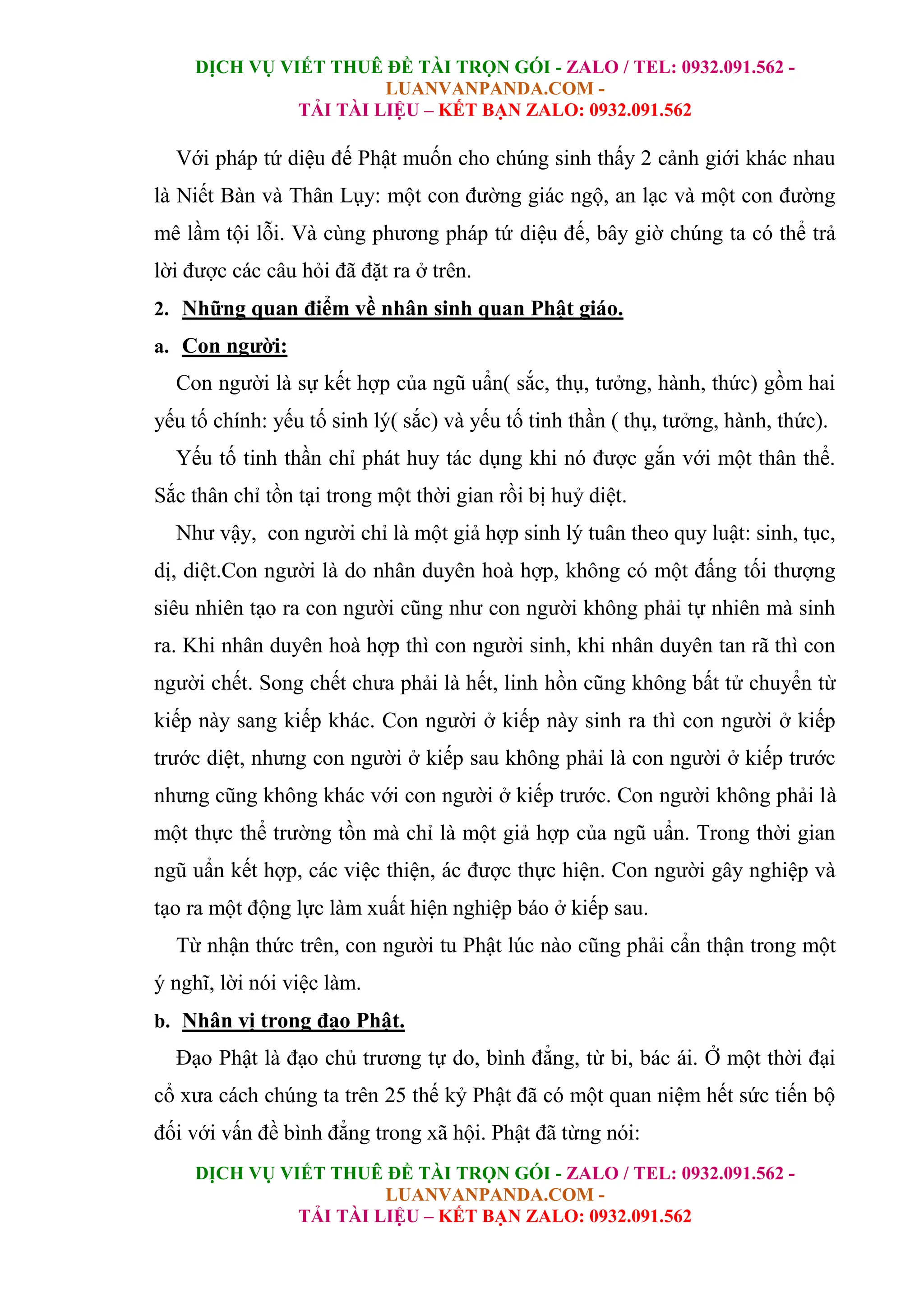 DỊCH VỤ VIẾT THUÊ ĐỀ TÀI TRỌN GÓI - ZALO / TEL: 0932.091.562 -
LUANVANPANDA.COM -
TẢI TÀI LIỆU – KẾT BẠN ZALO: 0932.091.562
DỊCH VỤ VIẾT THUÊ ĐỀ TÀI TRỌN GÓI - ZALO / TEL: 0932.091.562 -
LUANVANPANDA.COM -
TẢI TÀI LIỆU – KẾT BẠN ZALO: 0932.091.562
Với pháp tứ diệu đế Phật muốn cho chúng sinh thấy 2 cảnh giới khác nhau
là Niết Bàn và Thân Lụy: một con đường giác ngộ, an lạc và một con đường
mê lầm tội lỗi. Và cùng phương pháp tứ diệu đế, bây giờ chúng ta có thể trả
lời được các câu hỏi đã đặt ra ở trên.
2. Những quan điểm về nhân sinh quan Phật giáo.
a. Con người:
Con người là sự kết hợp của ngũ uẩn( sắc, thụ, tưởng, hành, thức) gồm hai
yếu tố chính: yếu tố sinh lý( sắc) và yếu tố tinh thần ( thụ, tưởng, hành, thức).
Yếu tố tinh thần chỉ phát huy tác dụng khi nó được gắn với một thân thể.
Sắc thân chỉ tồn tại trong một thời gian rồi bị huỷ diệt.
Như vậy, con người chỉ là một giả hợp sinh lý tuân theo quy luật: sinh, tục,
dị, diệt.Con người là do nhân duyên hoà hợp, không có một đấng tối thượng
siêu nhiên tạo ra con người cũng như con người không phải tự nhiên mà sinh
ra. Khi nhân duyên hoà hợp thì con người sinh, khi nhân duyên tan rã thì con
người chết. Song chết chưa phải là hết, linh hồn cũng không bất tử chuyển từ
kiếp này sang kiếp khác. Con người ở kiếp này sinh ra thì con người ở kiếp
trước diệt, nhưng con người ở kiếp sau không phải là con người ở kiếp trước
nhưng cũng không khác với con người ở kiếp trước. Con người không phải là
một thực thể trường tồn mà chỉ là một giả hợp của ngũ uẩn. Trong thời gian
ngũ uẩn kết hợp, các việc thiện, ác được thực hiện. Con người gây nghiệp và
tạo ra một động lực làm xuất hiện nghiệp báo ở kiếp sau.
Từ nhận thức trên, con người tu Phật lúc nào cũng phải cẩn thận trong một
ý nghĩ, lời nói việc làm.
b. Nhân vị trong đạo Phật.
Đạo Phật là đạo chủ trương tự do, bình đẳng, từ bi, bác ái. Ở một thời đại
cổ xưa cách chúng ta trên 25 thế kỷ Phật đã có một quan niệm hết sức tiến bộ
đối với vấn đề bình đẳng trong xã hội. Phật đã từng nói:
 