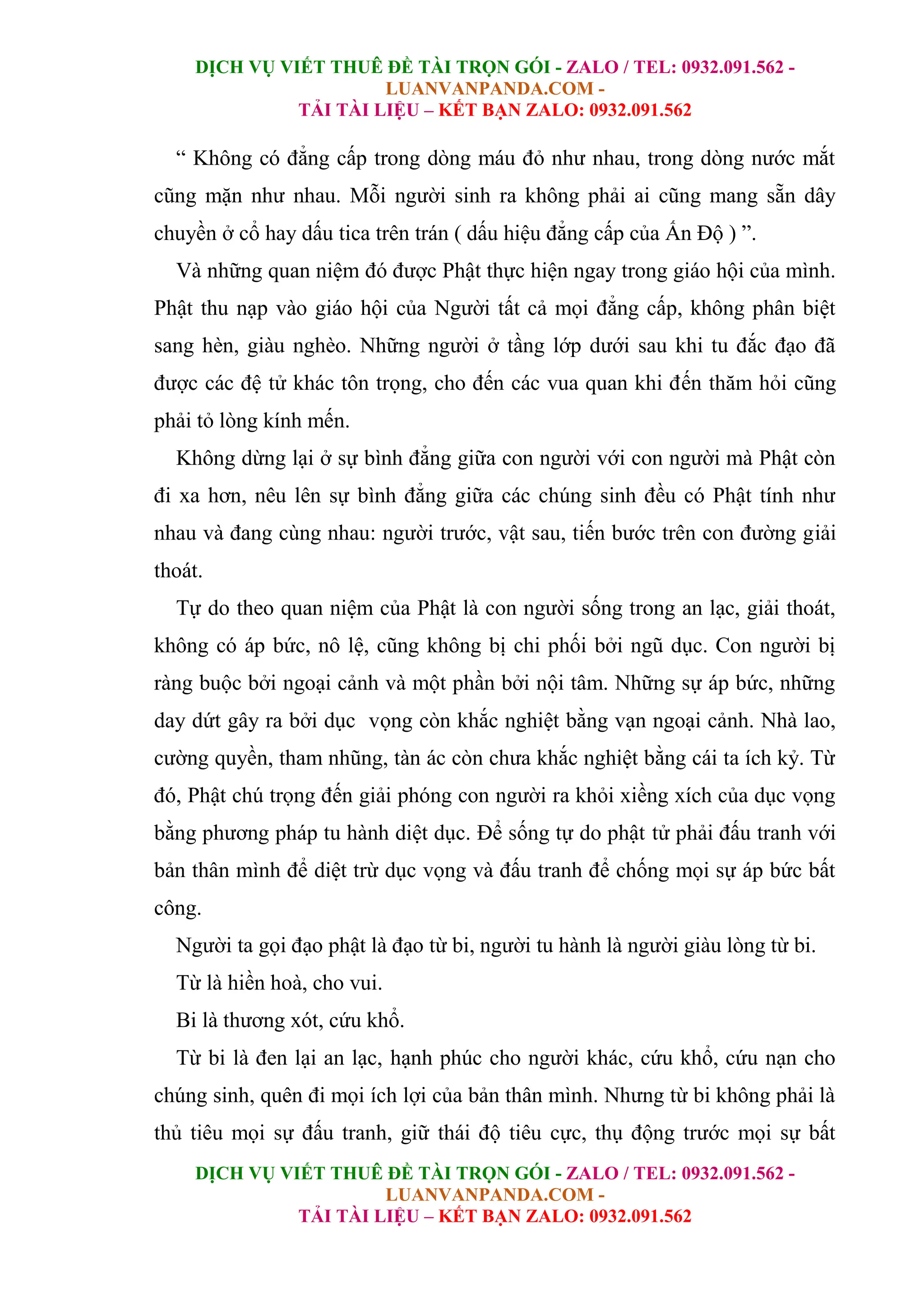 DỊCH VỤ VIẾT THUÊ ĐỀ TÀI TRỌN GÓI - ZALO / TEL: 0932.091.562 -
LUANVANPANDA.COM -
TẢI TÀI LIỆU – KẾT BẠN ZALO: 0932.091.562
DỊCH VỤ VIẾT THUÊ ĐỀ TÀI TRỌN GÓI - ZALO / TEL: 0932.091.562 -
LUANVANPANDA.COM -
TẢI TÀI LIỆU – KẾT BẠN ZALO: 0932.091.562
“ Không có đẳng cấp trong dòng máu đỏ như nhau, trong dòng nước mắt
cũng mặn như nhau. Mỗi người sinh ra không phải ai cũng mang sẵn dây
chuyền ở cổ hay dấu tica trên trán ( dấu hiệu đẳng cấp của Ấn Độ ) ”.
Và những quan niệm đó được Phật thực hiện ngay trong giáo hội của mình.
Phật thu nạp vào giáo hội của Người tất cả mọi đẳng cấp, không phân biệt
sang hèn, giàu nghèo. Những người ở tầng lớp dưới sau khi tu đắc đạo đã
được các đệ tử khác tôn trọng, cho đến các vua quan khi đến thăm hỏi cũng
phải tỏ lòng kính mến.
Không dừng lại ở sự bình đẳng giữa con người với con người mà Phật còn
đi xa hơn, nêu lên sự bình đẳng giữa các chúng sinh đều có Phật tính như
nhau và đang cùng nhau: người trước, vật sau, tiến bước trên con đường giải
thoát.
Tự do theo quan niệm của Phật là con người sống trong an lạc, giải thoát,
không có áp bức, nô lệ, cũng không bị chi phối bởi ngũ dục. Con người bị
ràng buộc bởi ngoại cảnh và một phần bởi nội tâm. Những sự áp bức, những
day dứt gây ra bởi dục vọng còn khắc nghiệt bằng vạn ngoại cảnh. Nhà lao,
cường quyền, tham nhũng, tàn ác còn chưa khắc nghiệt bằng cái ta ích kỷ. Từ
đó, Phật chú trọng đến giải phóng con người ra khỏi xiềng xích của dục vọng
bằng phương pháp tu hành diệt dục. Để sống tự do phật tử phải đấu tranh với
bản thân mình để diệt trừ dục vọng và đấu tranh để chống mọi sự áp bức bất
công.
Người ta gọi đạo phật là đạo từ bi, người tu hành là người giàu lòng từ bi.
Từ là hiền hoà, cho vui.
Bi là thương xót, cứu khổ.
Từ bi là đen lại an lạc, hạnh phúc cho người khác, cứu khổ, cứu nạn cho
chúng sinh, quên đi mọi ích lợi của bản thân mình. Nhưng từ bi không phải là
thủ tiêu mọi sự đấu tranh, giữ thái độ tiêu cực, thụ động trước mọi sự bất
 