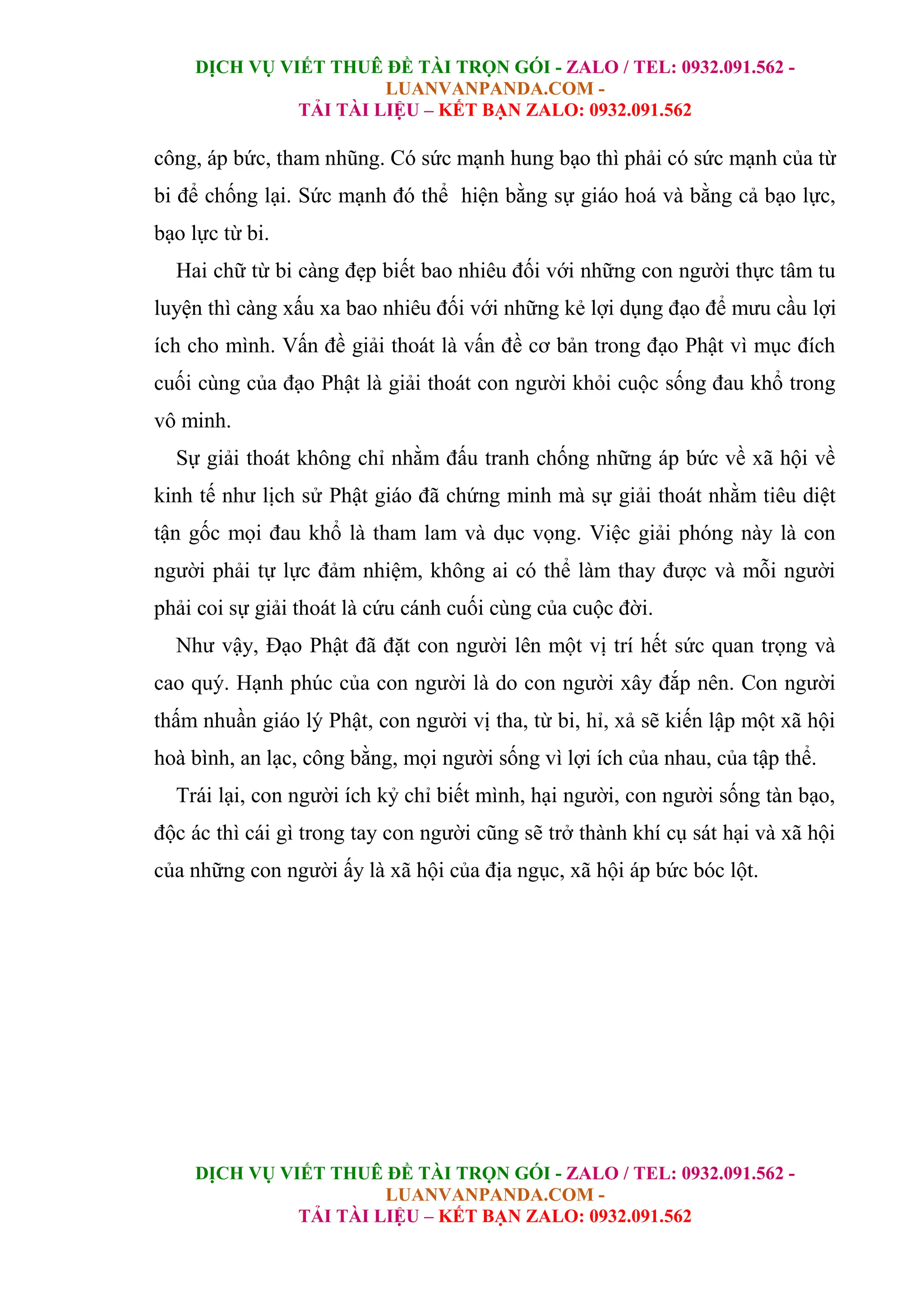 DỊCH VỤ VIẾT THUÊ ĐỀ TÀI TRỌN GÓI - ZALO / TEL: 0932.091.562 -
LUANVANPANDA.COM -
TẢI TÀI LIỆU – KẾT BẠN ZALO: 0932.091.562
DỊCH VỤ VIẾT THUÊ ĐỀ TÀI TRỌN GÓI - ZALO / TEL: 0932.091.562 -
LUANVANPANDA.COM -
TẢI TÀI LIỆU – KẾT BẠN ZALO: 0932.091.562
công, áp bức, tham nhũng. Có sức mạnh hung bạo thì phải có sức mạnh của từ
bi để chống lại. Sức mạnh đó thể hiện bằng sự giáo hoá và bằng cả bạo lực,
bạo lực từ bi.
Hai chữ từ bi càng đẹp biết bao nhiêu đối với những con người thực tâm tu
luyện thì càng xấu xa bao nhiêu đối với những kẻ lợi dụng đạo để mưu cầu lợi
ích cho mình. Vấn đề giải thoát là vấn đề cơ bản trong đạo Phật vì mục đích
cuối cùng của đạo Phật là giải thoát con người khỏi cuộc sống đau khổ trong
vô minh.
Sự giải thoát không chỉ nhằm đấu tranh chống những áp bức về xã hội về
kinh tế như lịch sử Phật giáo đã chứng minh mà sự giải thoát nhằm tiêu diệt
tận gốc mọi đau khổ là tham lam và dục vọng. Việc giải phóng này là con
người phải tự lực đảm nhiệm, không ai có thể làm thay được và mỗi người
phải coi sự giải thoát là cứu cánh cuối cùng của cuộc đời.
Như vậy, Đạo Phật đã đặt con người lên một vị trí hết sức quan trọng và
cao quý. Hạnh phúc của con người là do con người xây đắp nên. Con người
thấm nhuần giáo lý Phật, con người vị tha, từ bi, hỉ, xả sẽ kiến lập một xã hội
hoà bình, an lạc, công bằng, mọi người sống vì lợi ích của nhau, của tập thể.
Trái lại, con người ích kỷ chỉ biết mình, hại người, con người sống tàn bạo,
độc ác thì cái gì trong tay con người cũng sẽ trở thành khí cụ sát hại và xã hội
của những con người ấy là xã hội của địa ngục, xã hội áp bức bóc lột.
 