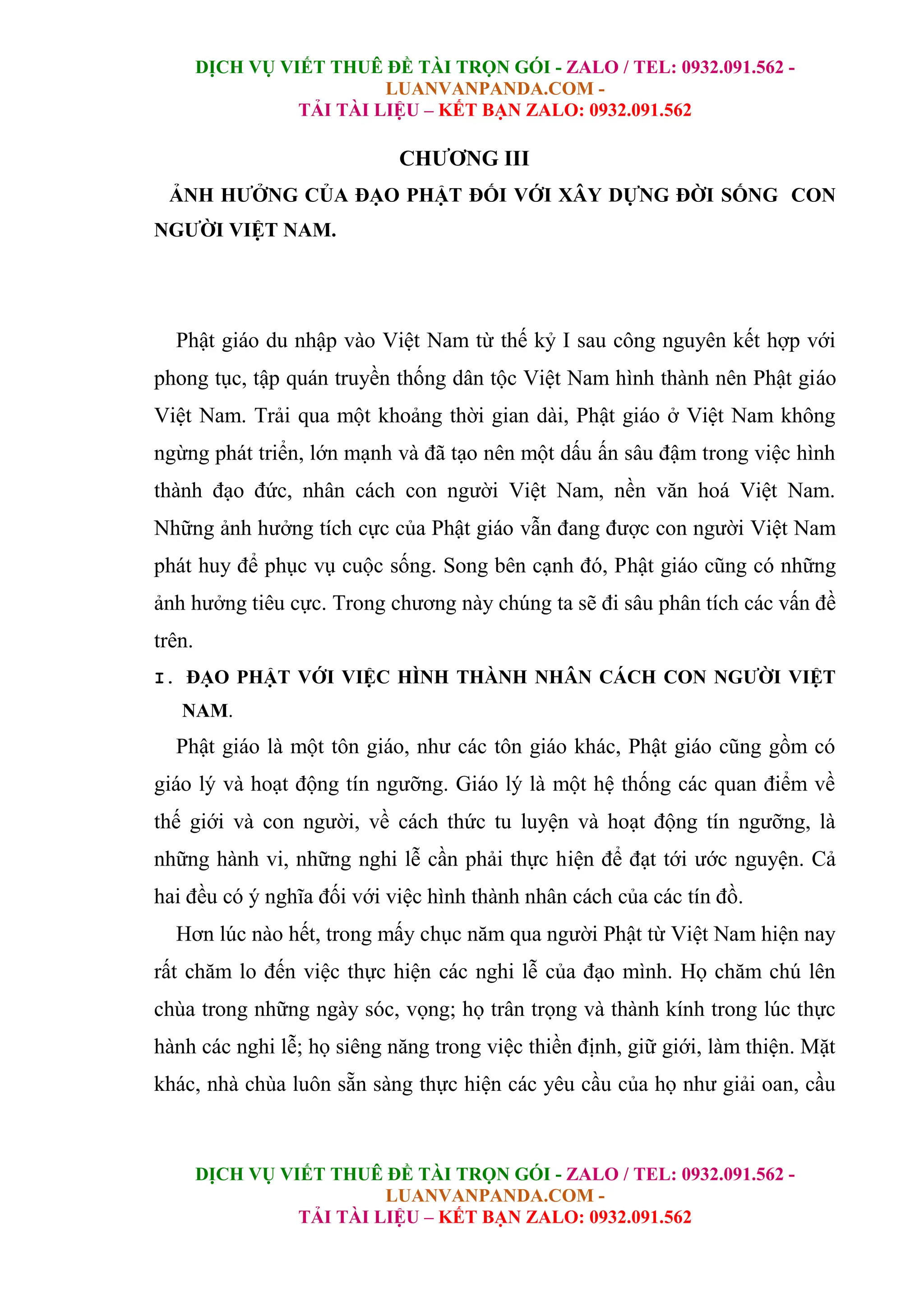 DỊCH VỤ VIẾT THUÊ ĐỀ TÀI TRỌN GÓI - ZALO / TEL: 0932.091.562 -
LUANVANPANDA.COM -
TẢI TÀI LIỆU – KẾT BẠN ZALO: 0932.091.562
DỊCH VỤ VIẾT THUÊ ĐỀ TÀI TRỌN GÓI - ZALO / TEL: 0932.091.562 -
LUANVANPANDA.COM -
TẢI TÀI LIỆU – KẾT BẠN ZALO: 0932.091.562
CHƯƠNG III
ẢNH HƯỞNG CỦA ĐẠO PHẬT ĐỐI VỚI XÂY DỰNG ĐỜI SỐNG CON
NGƯỜI VIỆT NAM.
Phật giáo du nhập vào Việt Nam từ thế kỷ I sau công nguyên kết hợp với
phong tục, tập quán truyền thống dân tộc Việt Nam hình thành nên Phật giáo
Việt Nam. Trải qua một khoảng thời gian dài, Phật giáo ở Việt Nam không
ngừng phát triển, lớn mạnh và đã tạo nên một dấu ấn sâu đậm trong việc hình
thành đạo đức, nhân cách con người Việt Nam, nền văn hoá Việt Nam.
Những ảnh hưởng tích cực của Phật giáo vẫn đang được con người Việt Nam
phát huy để phục vụ cuộc sống. Song bên cạnh đó, Phật giáo cũng có những
ảnh hưởng tiêu cực. Trong chương này chúng ta sẽ đi sâu phân tích các vấn đề
trên.
I. ĐẠO PHẬT VỚI VIỆC HÌNH THÀNH NHÂN CÁCH CON NGƯỜI VIỆT
NAM.
Phật giáo là một tôn giáo, như các tôn giáo khác, Phật giáo cũng gồm có
giáo lý và hoạt động tín ngưỡng. Giáo lý là một hệ thống các quan điểm về
thế giới và con người, về cách thức tu luyện và hoạt động tín ngưỡng, là
những hành vi, những nghi lễ cần phải thực hiện để đạt tới ước nguyện. Cả
hai đều có ý nghĩa đối với việc hình thành nhân cách của các tín đồ.
Hơn lúc nào hết, trong mấy chục năm qua người Phật từ Việt Nam hiện nay
rất chăm lo đến việc thực hiện các nghi lễ của đạo mình. Họ chăm chú lên
chùa trong những ngày sóc, vọng; họ trân trọng và thành kính trong lúc thực
hành các nghi lễ; họ siêng năng trong việc thiền định, giữ giới, làm thiện. Mặt
khác, nhà chùa luôn sẵn sàng thực hiện các yêu cầu của họ như giải oan, cầu
 