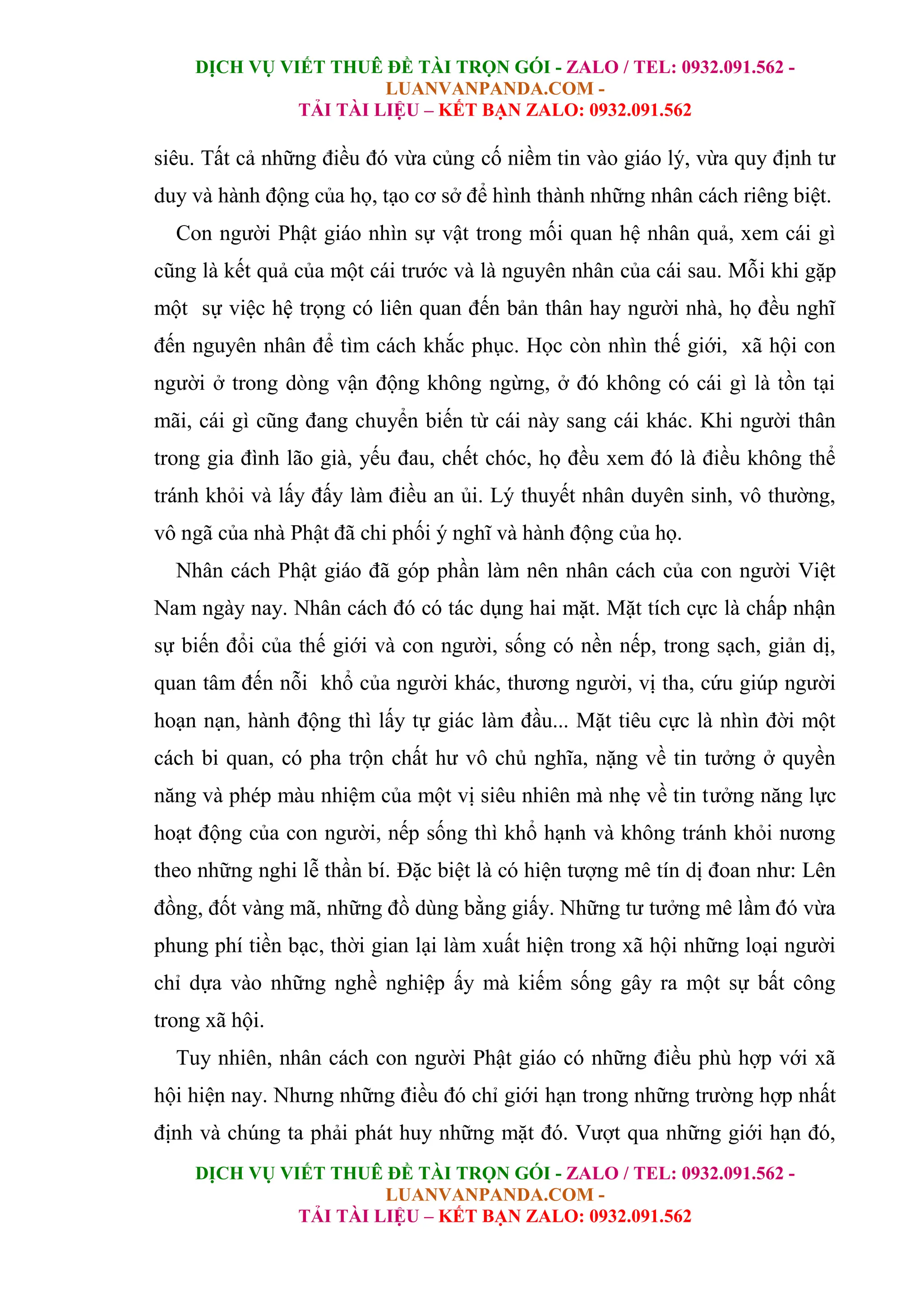 DỊCH VỤ VIẾT THUÊ ĐỀ TÀI TRỌN GÓI - ZALO / TEL: 0932.091.562 -
LUANVANPANDA.COM -
TẢI TÀI LIỆU – KẾT BẠN ZALO: 0932.091.562
DỊCH VỤ VIẾT THUÊ ĐỀ TÀI TRỌN GÓI - ZALO / TEL: 0932.091.562 -
LUANVANPANDA.COM -
TẢI TÀI LIỆU – KẾT BẠN ZALO: 0932.091.562
siêu. Tất cả những điều đó vừa củng cố niềm tin vào giáo lý, vừa quy định tư
duy và hành động của họ, tạo cơ sở để hình thành những nhân cách riêng biệt.
Con người Phật giáo nhìn sự vật trong mối quan hệ nhân quả, xem cái gì
cũng là kết quả của một cái trước và là nguyên nhân của cái sau. Mỗi khi gặp
một sự việc hệ trọng có liên quan đến bản thân hay người nhà, họ đều nghĩ
đến nguyên nhân để tìm cách khắc phục. Học còn nhìn thế giới, xã hội con
người ở trong dòng vận động không ngừng, ở đó không có cái gì là tồn tại
mãi, cái gì cũng đang chuyển biến từ cái này sang cái khác. Khi người thân
trong gia đình lão già, yếu đau, chết chóc, họ đều xem đó là điều không thể
tránh khỏi và lấy đấy làm điều an ủi. Lý thuyết nhân duyên sinh, vô thường,
vô ngã của nhà Phật đã chi phối ý nghĩ và hành động của họ.
Nhân cách Phật giáo đã góp phần làm nên nhân cách của con người Việt
Nam ngày nay. Nhân cách đó có tác dụng hai mặt. Mặt tích cực là chấp nhận
sự biến đổi của thế giới và con người, sống có nền nếp, trong sạch, giản dị,
quan tâm đến nỗi khổ của người khác, thương người, vị tha, cứu giúp người
hoạn nạn, hành động thì lấy tự giác làm đầu... Mặt tiêu cực là nhìn đời một
cách bi quan, có pha trộn chất hư vô chủ nghĩa, nặng về tin tưởng ở quyền
năng và phép màu nhiệm của một vị siêu nhiên mà nhẹ về tin tưởng năng lực
hoạt động của con người, nếp sống thì khổ hạnh và không tránh khỏi nương
theo những nghi lễ thần bí. Đặc biệt là có hiện tượng mê tín dị đoan như: Lên
đồng, đốt vàng mã, những đồ dùng bằng giấy. Những tư tưởng mê lầm đó vừa
phung phí tiền bạc, thời gian lại làm xuất hiện trong xã hội những loại người
chỉ dựa vào những nghề nghiệp ấy mà kiếm sống gây ra một sự bất công
trong xã hội.
Tuy nhiên, nhân cách con người Phật giáo có những điều phù hợp với xã
hội hiện nay. Nhưng những điều đó chỉ giới hạn trong những trường hợp nhất
định và chúng ta phải phát huy những mặt đó. Vượt qua những giới hạn đó,
 
