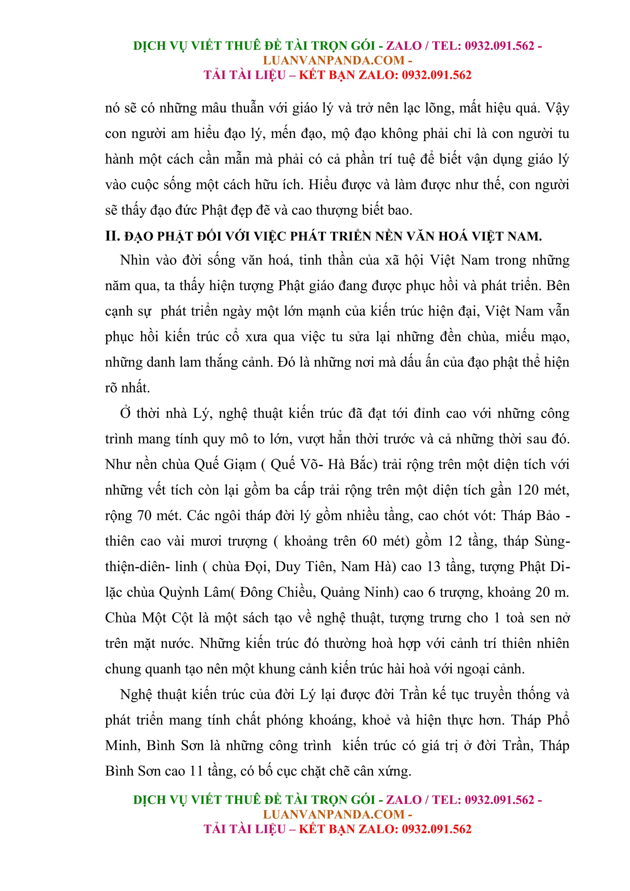 DỊCH VỤ VIẾT THUÊ ĐỀ TÀI TRỌN GÓI - ZALO / TEL: 0932.091.562 -
LUANVANPANDA.COM -
TẢI TÀI LIỆU – KẾT BẠN ZALO: 0932.091.562
DỊCH VỤ VIẾT THUÊ ĐỀ TÀI TRỌN GÓI - ZALO / TEL: 0932.091.562 -
LUANVANPANDA.COM -
TẢI TÀI LIỆU – KẾT BẠN ZALO: 0932.091.562
nó sẽ có những mâu thuẫn với giáo lý và trở nên lạc lõng, mất hiệu quả. Vậy
con người am hiểu đạo lý, mến đạo, mộ đạo không phải chỉ là con người tu
hành một cách cần mẫn mà phải có cả phần trí tuệ để biết vận dụng giáo lý
vào cuộc sống một cách hữu ích. Hiểu được và làm được như thế, con người
sẽ thấy đạo đức Phật đẹp đẽ và cao thượng biết bao.
II. ĐẠO PHẬT ĐỐI VỚI VIỆC PHÁT TRIỂN NỀN VĂN HOÁ VIỆT NAM.
Nhìn vào đời sống văn hoá, tinh thần của xã hội Việt Nam trong những
năm qua, ta thấy hiện tượng Phật giáo đang được phục hồi và phát triển. Bên
cạnh sự phát triển ngày một lớn mạnh của kiến trúc hiện đại, Việt Nam vẫn
phục hồi kiến trúc cổ xưa qua việc tu sửa lại những đền chùa, miếu mạo,
những danh lam thắng cảnh. Đó là những nơi mà dấu ấn của đạo phật thể hiện
rõ nhất.
Ở thời nhà Lý, nghệ thuật kiến trúc đã đạt tới đỉnh cao với những công
trình mang tính quy mô to lớn, vượt hẳn thời trước và cả những thời sau đó.
Như nền chùa Quế Giạm ( Quế Võ- Hà Bắc) trải rộng trên một diện tích với
những vết tích còn lại gồm ba cấp trải rộng trên một diện tích gần 120 mét,
rộng 70 mét. Các ngôi tháp đời lý gồm nhiều tầng, cao chót vót: Tháp Bảo -
thiên cao vài mươi trượng ( khoảng trên 60 mét) gồm 12 tầng, tháp Sùng-
thiện-diên- linh ( chùa Đọi, Duy Tiên, Nam Hà) cao 13 tầng, tượng Phật Di-
lặc chùa Quỳnh Lâm( Đông Chiều, Quảng Ninh) cao 6 trượng, khoảng 20 m.
Chùa Một Cột là một sách tạo về nghệ thuật, tượng trưng cho 1 toà sen nở
trên mặt nước. Những kiến trúc đó thường hoà hợp với cảnh trí thiên nhiên
chung quanh tạo nên một khung cảnh kiến trúc hài hoà với ngoại cảnh.
Nghệ thuật kiến trúc của đời Lý lại được đời Trần kế tục truyền thống và
phát triển mang tính chất phóng khoáng, khoẻ và hiện thực hơn. Tháp Phổ
Minh, Bình Sơn là những công trình kiến trúc có giá trị ở đời Trần, Tháp
Bình Sơn cao 11 tầng, có bố cục chặt chẽ cân xứng.
 