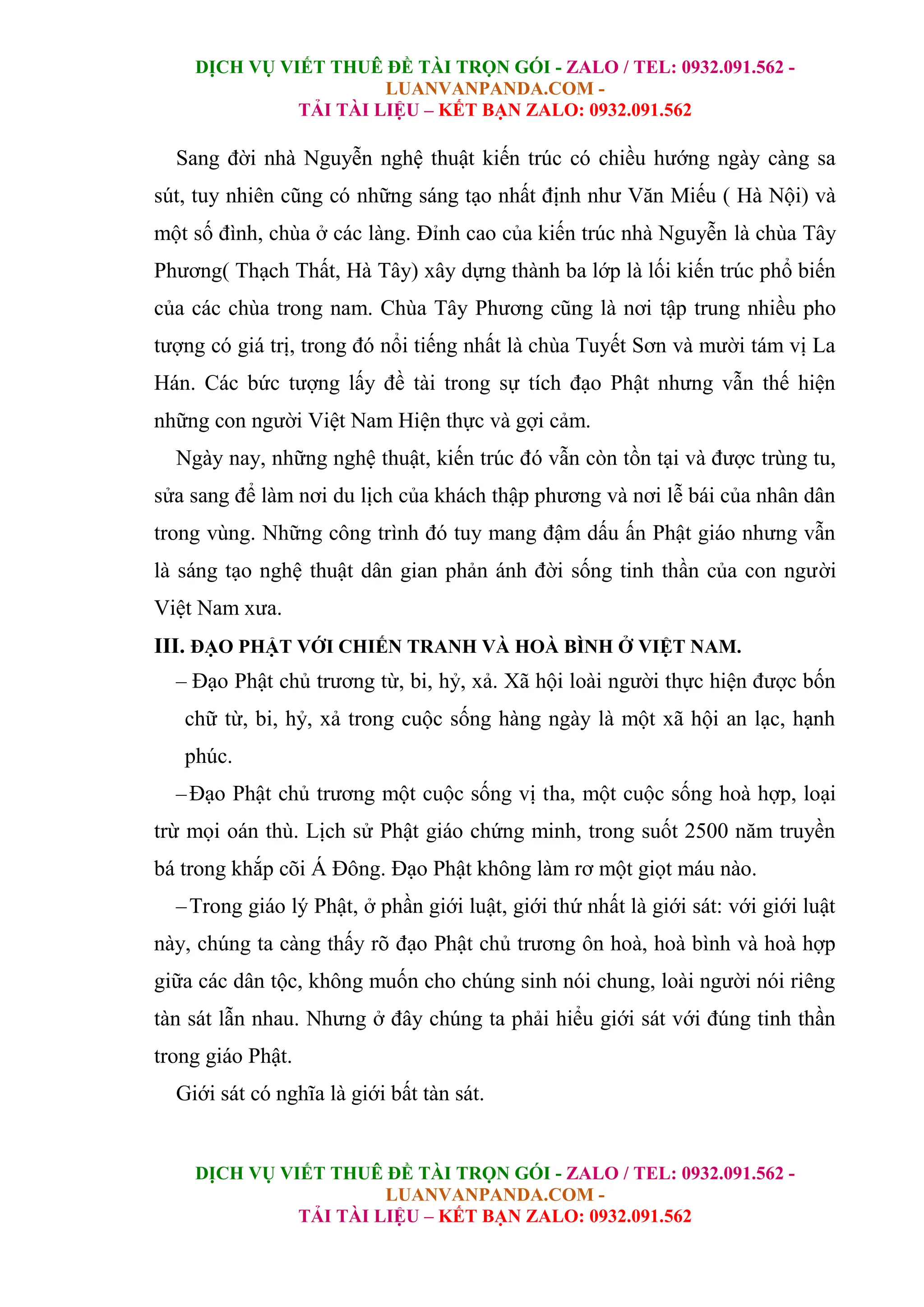 DỊCH VỤ VIẾT THUÊ ĐỀ TÀI TRỌN GÓI - ZALO / TEL: 0932.091.562 -
LUANVANPANDA.COM -
TẢI TÀI LIỆU – KẾT BẠN ZALO: 0932.091.562
DỊCH VỤ VIẾT THUÊ ĐỀ TÀI TRỌN GÓI - ZALO / TEL: 0932.091.562 -
LUANVANPANDA.COM -
TẢI TÀI LIỆU – KẾT BẠN ZALO: 0932.091.562
Sang đời nhà Nguyễn nghệ thuật kiến trúc có chiều hướng ngày càng sa
sút, tuy nhiên cũng có những sáng tạo nhất định như Văn Miếu ( Hà Nội) và
một số đình, chùa ở các làng. Đỉnh cao của kiến trúc nhà Nguyễn là chùa Tây
Phương( Thạch Thất, Hà Tây) xây dựng thành ba lớp là lối kiến trúc phổ biến
của các chùa trong nam. Chùa Tây Phương cũng là nơi tập trung nhiều pho
tượng có giá trị, trong đó nổi tiếng nhất là chùa Tuyết Sơn và mười tám vị La
Hán. Các bức tượng lấy đề tài trong sự tích đạo Phật nhưng vẫn thế hiện
những con người Việt Nam Hiện thực và gợi cảm.
Ngày nay, những nghệ thuật, kiến trúc đó vẫn còn tồn tại và được trùng tu,
sửa sang để làm nơi du lịch của khách thập phương và nơi lễ bái của nhân dân
trong vùng. Những công trình đó tuy mang đậm dấu ấn Phật giáo nhưng vẫn
là sáng tạo nghệ thuật dân gian phản ánh đời sống tinh thần của con người
Việt Nam xưa.
III. ĐẠO PHẬT VỚI CHIẾN TRANH VÀ HOÀ BÌNH Ở VIỆT NAM.
– Đạo Phật chủ trương từ, bi, hỷ, xả. Xã hội loài người thực hiện được bốn
chữ từ, bi, hỷ, xả trong cuộc sống hàng ngày là một xã hội an lạc, hạnh
phúc.
–Đạo Phật chủ trương một cuộc sống vị tha, một cuộc sống hoà hợp, loại
trừ mọi oán thù. Lịch sử Phật giáo chứng minh, trong suốt 2500 năm truyền
bá trong khắp cõi Á Đông. Đạo Phật không làm rơ một giọt máu nào.
–Trong giáo lý Phật, ở phần giới luật, giới thứ nhất là giới sát: với giới luật
này, chúng ta càng thấy rõ đạo Phật chủ trương ôn hoà, hoà bình và hoà hợp
giữa các dân tộc, không muốn cho chúng sinh nói chung, loài người nói riêng
tàn sát lẫn nhau. Nhưng ở đây chúng ta phải hiểu giới sát với đúng tinh thần
trong giáo Phật.
Giới sát có nghĩa là giới bất tàn sát.
 