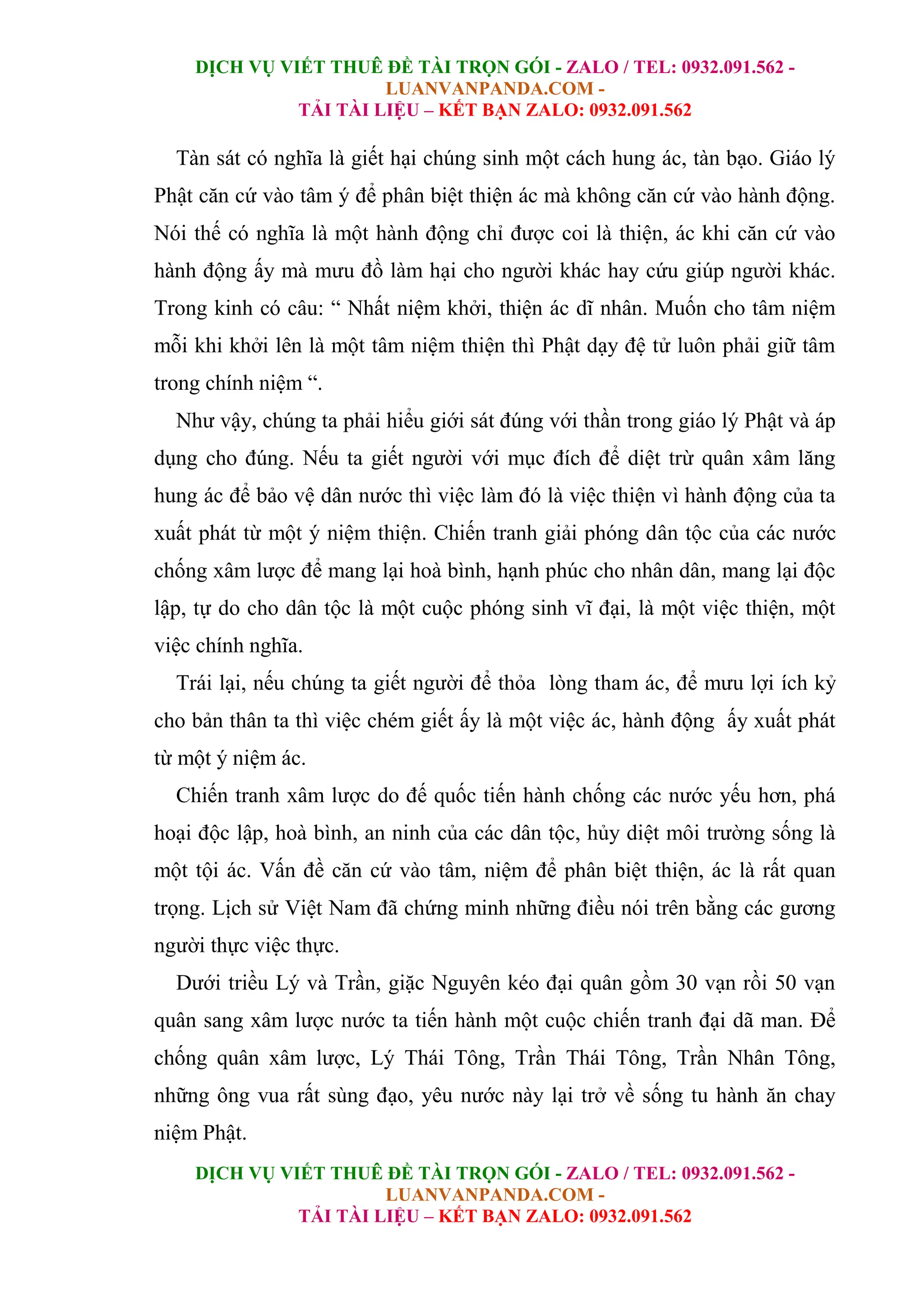DỊCH VỤ VIẾT THUÊ ĐỀ TÀI TRỌN GÓI - ZALO / TEL: 0932.091.562 -
LUANVANPANDA.COM -
TẢI TÀI LIỆU – KẾT BẠN ZALO: 0932.091.562
DỊCH VỤ VIẾT THUÊ ĐỀ TÀI TRỌN GÓI - ZALO / TEL: 0932.091.562 -
LUANVANPANDA.COM -
TẢI TÀI LIỆU – KẾT BẠN ZALO: 0932.091.562
Tàn sát có nghĩa là giết hại chúng sinh một cách hung ác, tàn bạo. Giáo lý
Phật căn cứ vào tâm ý để phân biệt thiện ác mà không căn cứ vào hành động.
Nói thế có nghĩa là một hành động chỉ được coi là thiện, ác khi căn cứ vào
hành động ấy mà mưu đồ làm hại cho người khác hay cứu giúp người khác.
Trong kinh có câu: “ Nhất niệm khởi, thiện ác dĩ nhân. Muốn cho tâm niệm
mỗi khi khởi lên là một tâm niệm thiện thì Phật dạy đệ tử luôn phải giữ tâm
trong chính niệm “.
Như vậy, chúng ta phải hiểu giới sát đúng với thần trong giáo lý Phật và áp
dụng cho đúng. Nếu ta giết người với mục đích để diệt trừ quân xâm lăng
hung ác để bảo vệ dân nước thì việc làm đó là việc thiện vì hành động của ta
xuất phát từ một ý niệm thiện. Chiến tranh giải phóng dân tộc của các nước
chống xâm lược để mang lại hoà bình, hạnh phúc cho nhân dân, mang lại độc
lập, tự do cho dân tộc là một cuộc phóng sinh vĩ đại, là một việc thiện, một
việc chính nghĩa.
Trái lại, nếu chúng ta giết người để thỏa lòng tham ác, để mưu lợi ích kỷ
cho bản thân ta thì việc chém giết ấy là một việc ác, hành động ấy xuất phát
từ một ý niệm ác.
Chiến tranh xâm lược do đế quốc tiến hành chống các nước yếu hơn, phá
hoại độc lập, hoà bình, an ninh của các dân tộc, hủy diệt môi trường sống là
một tội ác. Vấn đề căn cứ vào tâm, niệm để phân biệt thiện, ác là rất quan
trọng. Lịch sử Việt Nam đã chứng minh những điều nói trên bằng các gương
người thực việc thực.
Dưới triều Lý và Trần, giặc Nguyên kéo đại quân gồm 30 vạn rồi 50 vạn
quân sang xâm lược nước ta tiến hành một cuộc chiến tranh đại dã man. Để
chống quân xâm lược, Lý Thái Tông, Trần Thái Tông, Trần Nhân Tông,
những ông vua rất sùng đạo, yêu nước này lại trở về sống tu hành ăn chay
niệm Phật.
 