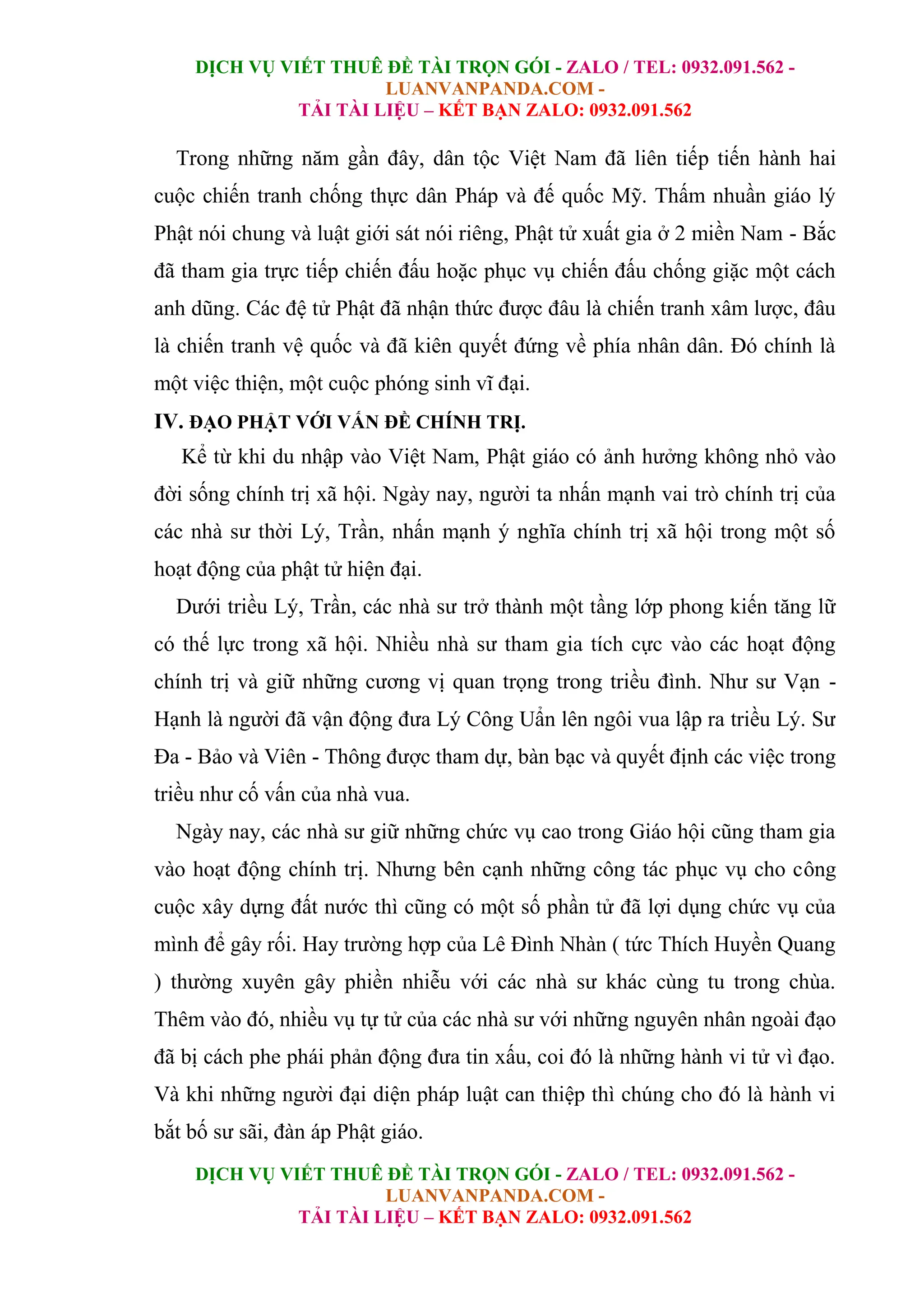 DỊCH VỤ VIẾT THUÊ ĐỀ TÀI TRỌN GÓI - ZALO / TEL: 0932.091.562 -
LUANVANPANDA.COM -
TẢI TÀI LIỆU – KẾT BẠN ZALO: 0932.091.562
DỊCH VỤ VIẾT THUÊ ĐỀ TÀI TRỌN GÓI - ZALO / TEL: 0932.091.562 -
LUANVANPANDA.COM -
TẢI TÀI LIỆU – KẾT BẠN ZALO: 0932.091.562
Trong những năm gần đây, dân tộc Việt Nam đã liên tiếp tiến hành hai
cuộc chiến tranh chống thực dân Pháp và đế quốc Mỹ. Thấm nhuần giáo lý
Phật nói chung và luật giới sát nói riêng, Phật tử xuất gia ở 2 miền Nam - Bắc
đã tham gia trực tiếp chiến đấu hoặc phục vụ chiến đấu chống giặc một cách
anh dũng. Các đệ tử Phật đã nhận thức được đâu là chiến tranh xâm lược, đâu
là chiến tranh vệ quốc và đã kiên quyết đứng về phía nhân dân. Đó chính là
một việc thiện, một cuộc phóng sinh vĩ đại.
IV. ĐẠO PHẬT VỚI VẤN ĐỀ CHÍNH TRỊ.
Kể từ khi du nhập vào Việt Nam, Phật giáo có ảnh hưởng không nhỏ vào
đời sống chính trị xã hội. Ngày nay, người ta nhấn mạnh vai trò chính trị của
các nhà sư thời Lý, Trần, nhấn mạnh ý nghĩa chính trị xã hội trong một số
hoạt động của phật tử hiện đại.
Dưới triều Lý, Trần, các nhà sư trở thành một tầng lớp phong kiến tăng lữ
có thế lực trong xã hội. Nhiều nhà sư tham gia tích cực vào các hoạt động
chính trị và giữ những cương vị quan trọng trong triều đình. Như sư Vạn -
Hạnh là người đã vận động đưa Lý Công Uẩn lên ngôi vua lập ra triều Lý. Sư
Đa - Bảo và Viên - Thông được tham dự, bàn bạc và quyết định các việc trong
triều như cố vấn của nhà vua.
Ngày nay, các nhà sư giữ những chức vụ cao trong Giáo hội cũng tham gia
vào hoạt động chính trị. Nhưng bên cạnh những công tác phục vụ cho công
cuộc xây dựng đất nước thì cũng có một số phần tử đã lợi dụng chức vụ của
mình để gây rối. Hay trường hợp của Lê Đình Nhàn ( tức Thích Huyền Quang
) thường xuyên gây phiền nhiễu với các nhà sư khác cùng tu trong chùa.
Thêm vào đó, nhiều vụ tự tử của các nhà sư với những nguyên nhân ngoài đạo
đã bị cách phe phái phản động đưa tin xấu, coi đó là những hành vi tử vì đạo.
Và khi những người đại diện pháp luật can thiệp thì chúng cho đó là hành vi
bắt bố sư sãi, đàn áp Phật giáo.
 
