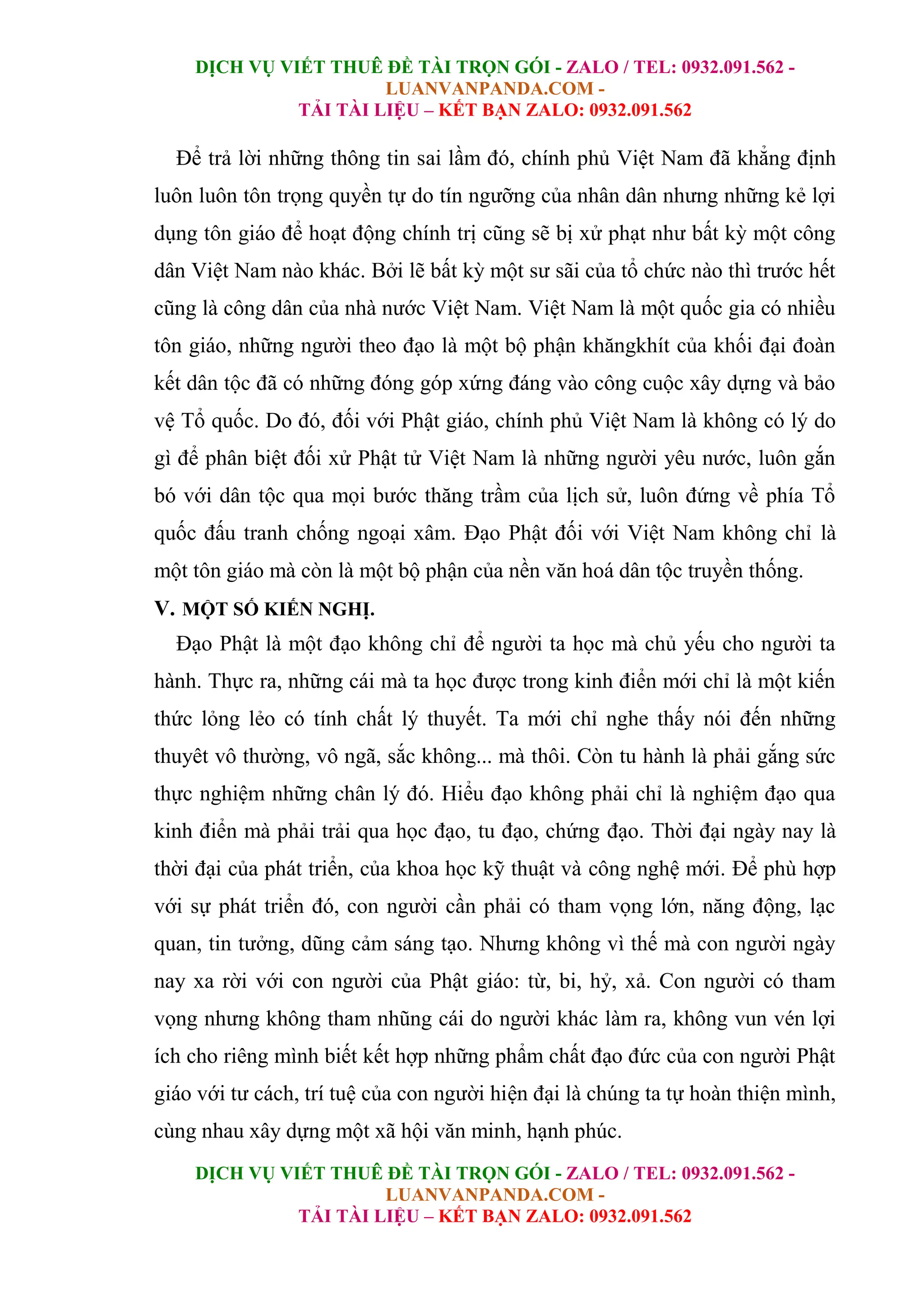 DỊCH VỤ VIẾT THUÊ ĐỀ TÀI TRỌN GÓI - ZALO / TEL: 0932.091.562 -
LUANVANPANDA.COM -
TẢI TÀI LIỆU – KẾT BẠN ZALO: 0932.091.562
DỊCH VỤ VIẾT THUÊ ĐỀ TÀI TRỌN GÓI - ZALO / TEL: 0932.091.562 -
LUANVANPANDA.COM -
TẢI TÀI LIỆU – KẾT BẠN ZALO: 0932.091.562
Để trả lời những thông tin sai lầm đó, chính phủ Việt Nam đã khẳng định
luôn luôn tôn trọng quyền tự do tín ngưỡng của nhân dân nhưng những kẻ lợi
dụng tôn giáo để hoạt động chính trị cũng sẽ bị xử phạt như bất kỳ một công
dân Việt Nam nào khác. Bởi lẽ bất kỳ một sư sãi của tổ chức nào thì trước hết
cũng là công dân của nhà nước Việt Nam. Việt Nam là một quốc gia có nhiều
tôn giáo, những người theo đạo là một bộ phận khăngkhít của khối đại đoàn
kết dân tộc đã có những đóng góp xứng đáng vào công cuộc xây dựng và bảo
vệ Tổ quốc. Do đó, đối với Phật giáo, chính phủ Việt Nam là không có lý do
gì để phân biệt đối xử Phật tử Việt Nam là những người yêu nước, luôn gắn
bó với dân tộc qua mọi bước thăng trầm của lịch sử, luôn đứng về phía Tổ
quốc đấu tranh chống ngoại xâm. Đạo Phật đối với Việt Nam không chỉ là
một tôn giáo mà còn là một bộ phận của nền văn hoá dân tộc truyền thống.
V. MỘT SỐ KIẾN NGHỊ.
Đạo Phật là một đạo không chỉ để người ta học mà chủ yếu cho người ta
hành. Thực ra, những cái mà ta học được trong kinh điển mới chỉ là một kiến
thức lỏng lẻo có tính chất lý thuyết. Ta mới chỉ nghe thấy nói đến những
thuyêt vô thường, vô ngã, sắc không... mà thôi. Còn tu hành là phải gắng sức
thực nghiệm những chân lý đó. Hiểu đạo không phải chỉ là nghiệm đạo qua
kinh điển mà phải trải qua học đạo, tu đạo, chứng đạo. Thời đại ngày nay là
thời đại của phát triển, của khoa học kỹ thuật và công nghệ mới. Để phù hợp
với sự phát triển đó, con người cần phải có tham vọng lớn, năng động, lạc
quan, tin tưởng, dũng cảm sáng tạo. Nhưng không vì thế mà con người ngày
nay xa rời với con người của Phật giáo: từ, bi, hỷ, xả. Con người có tham
vọng nhưng không tham nhũng cái do người khác làm ra, không vun vén lợi
ích cho riêng mình biết kết hợp những phẩm chất đạo đức của con người Phật
giáo với tư cách, trí tuệ của con người hiện đại là chúng ta tự hoàn thiện mình,
cùng nhau xây dựng một xã hội văn minh, hạnh phúc.
 