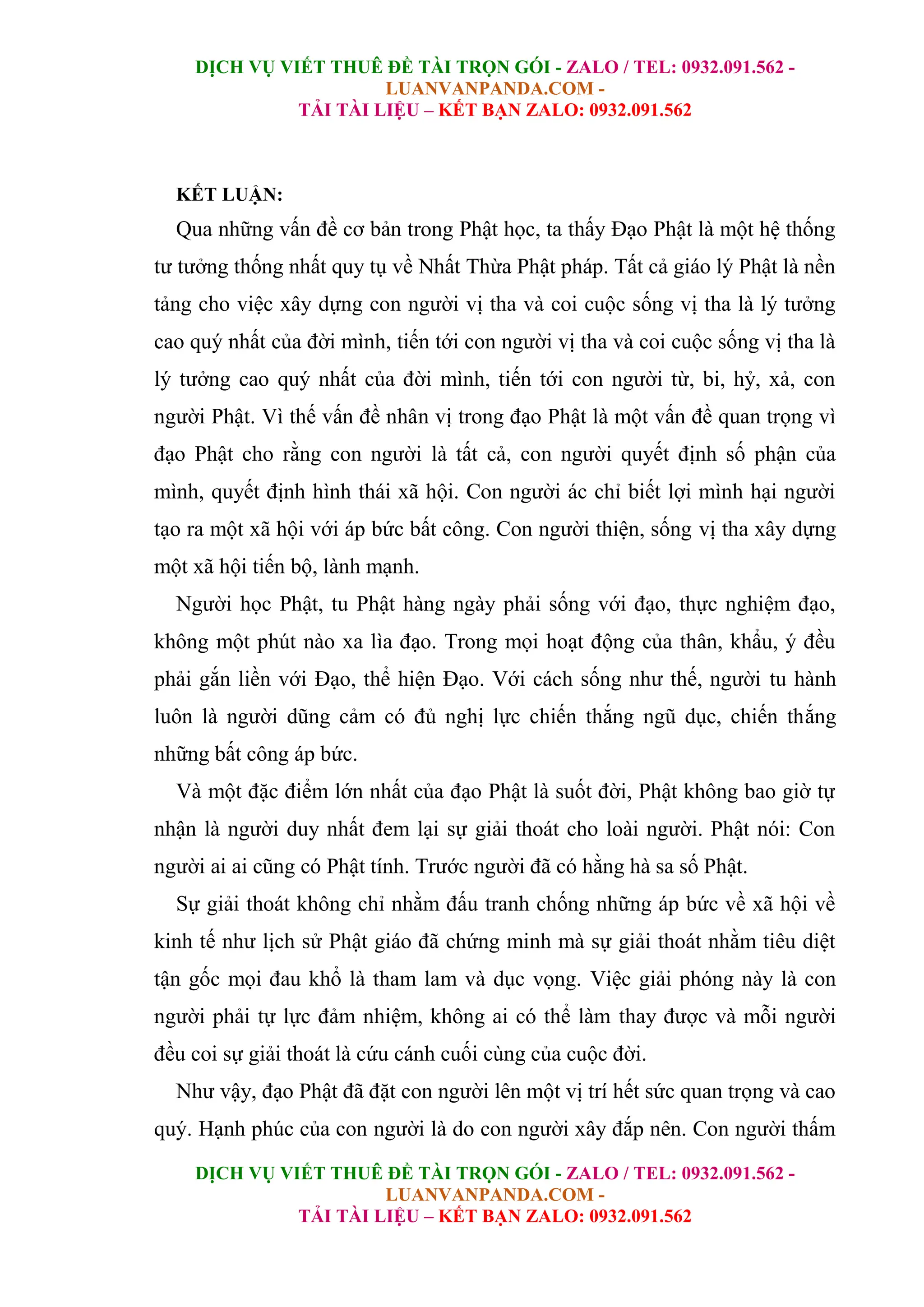 DỊCH VỤ VIẾT THUÊ ĐỀ TÀI TRỌN GÓI - ZALO / TEL: 0932.091.562 -
LUANVANPANDA.COM -
TẢI TÀI LIỆU – KẾT BẠN ZALO: 0932.091.562
DỊCH VỤ VIẾT THUÊ ĐỀ TÀI TRỌN GÓI - ZALO / TEL: 0932.091.562 -
LUANVANPANDA.COM -
TẢI TÀI LIỆU – KẾT BẠN ZALO: 0932.091.562
KẾT LUẬN:
Qua những vấn đề cơ bản trong Phật học, ta thấy Đạo Phật là một hệ thống
tư tưởng thống nhất quy tụ về Nhất Thừa Phật pháp. Tất cả giáo lý Phật là nền
tảng cho việc xây dựng con người vị tha và coi cuộc sống vị tha là lý tưởng
cao quý nhất của đời mình, tiến tới con người vị tha và coi cuộc sống vị tha là
lý tưởng cao quý nhất của đời mình, tiến tới con người từ, bi, hỷ, xả, con
người Phật. Vì thế vấn đề nhân vị trong đạo Phật là một vấn đề quan trọng vì
đạo Phật cho rằng con người là tất cả, con người quyết định số phận của
mình, quyết định hình thái xã hội. Con người ác chỉ biết lợi mình hại người
tạo ra một xã hội với áp bức bất công. Con người thiện, sống vị tha xây dựng
một xã hội tiến bộ, lành mạnh.
Người học Phật, tu Phật hàng ngày phải sống với đạo, thực nghiệm đạo,
không một phút nào xa lìa đạo. Trong mọi hoạt động của thân, khẩu, ý đều
phải gắn liền với Đạo, thể hiện Đạo. Với cách sống như thế, người tu hành
luôn là người dũng cảm có đủ nghị lực chiến thắng ngũ dục, chiến thắng
những bất công áp bức.
Và một đặc điểm lớn nhất của đạo Phật là suốt đời, Phật không bao giờ tự
nhận là người duy nhất đem lại sự giải thoát cho loài người. Phật nói: Con
người ai ai cũng có Phật tính. Trước người đã có hằng hà sa số Phật.
Sự giải thoát không chỉ nhằm đấu tranh chống những áp bức về xã hội về
kinh tế như lịch sử Phật giáo đã chứng minh mà sự giải thoát nhằm tiêu diệt
tận gốc mọi đau khổ là tham lam và dục vọng. Việc giải phóng này là con
người phải tự lực đảm nhiệm, không ai có thể làm thay được và mỗi người
đều coi sự giải thoát là cứu cánh cuối cùng của cuộc đời.
Như vậy, đạo Phật đã đặt con người lên một vị trí hết sức quan trọng và cao
quý. Hạnh phúc của con người là do con người xây đắp nên. Con người thấm
 