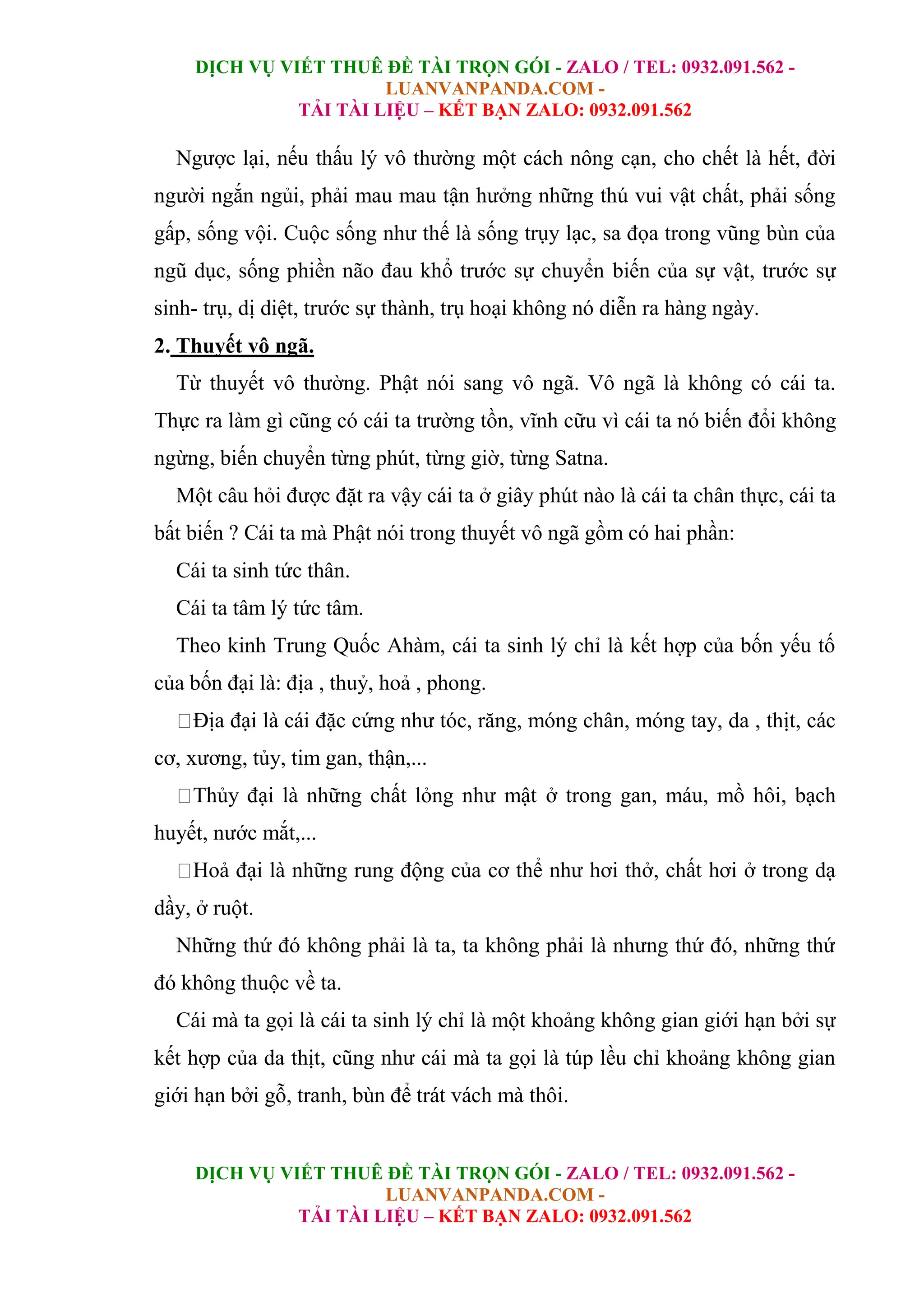 DỊCH VỤ VIẾT THUÊ ĐỀ TÀI TRỌN GÓI - ZALO / TEL: 0932.091.562 -
LUANVANPANDA.COM -
TẢI TÀI LIỆU – KẾT BẠN ZALO: 0932.091.562
DỊCH VỤ VIẾT THUÊ ĐỀ TÀI TRỌN GÓI - ZALO / TEL: 0932.091.562 -
LUANVANPANDA.COM -
TẢI TÀI LIỆU – KẾT BẠN ZALO: 0932.091.562
Ngược lại, nếu thấu lý vô thường một cách nông cạn, cho chết là hết, đời
người ngắn ngủi, phải mau mau tận hưởng những thú vui vật chất, phải sống
gấp, sống vội. Cuộc sống như thế là sống trụy lạc, sa đọa trong vũng bùn của
ngũ dục, sống phiền não đau khổ trước sự chuyển biến của sự vật, trước sự
sinh- trụ, dị diệt, trước sự thành, trụ hoại không nó diễn ra hàng ngày.
2. Thuyết vô ngã.
Từ thuyết vô thường. Phật nói sang vô ngã. Vô ngã là không có cái ta.
Thực ra làm gì cũng có cái ta trường tồn, vĩnh cữu vì cái ta nó biến đổi không
ngừng, biến chuyển từng phút, từng giờ, từng Satna.
Một câu hỏi được đặt ra vậy cái ta ở giây phút nào là cái ta chân thực, cái ta
bất biến ? Cái ta mà Phật nói trong thuyết vô ngã gồm có hai phần:
Cái ta sinh tức thân.
Cái ta tâm lý tức tâm.
Theo kinh Trung Quốc Ahàm, cái ta sinh lý chỉ là kết hợp của bốn yếu tố
của bốn đại là: địa , thuỷ, hoả , phong.
Địa đại là cái đặc cứng như tóc, răng, móng chân, móng tay, da , thịt, các
cơ, xương, tủy, tim gan, thận,...
Thủy đại là những chất lỏng như mật ở trong gan, máu, mồ hôi, bạch
huyết, nước mắt,...
Hoả đại là những rung động của cơ thể như hơi thở, chất hơi ở trong dạ
dầy, ở ruột.
Những thứ đó không phải là ta, ta không phải là nhưng thứ đó, những thứ
đó không thuộc về ta.
Cái mà ta gọi là cái ta sinh lý chỉ là một khoảng không gian giới hạn bởi sự
kết hợp của da thịt, cũng như cái mà ta gọi là túp lều chỉ khoảng không gian
giới hạn bởi gỗ, tranh, bùn để trát vách mà thôi.
 