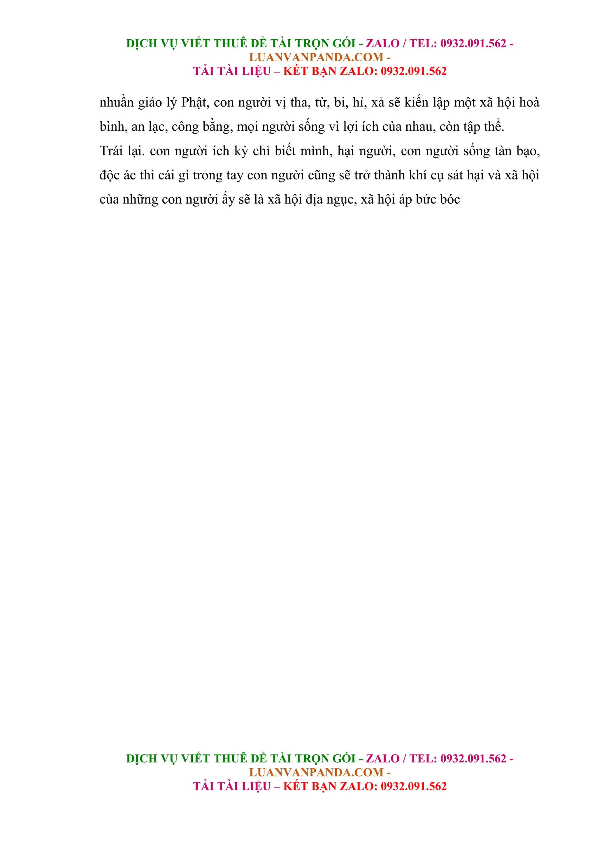 DỊCH VỤ VIẾT THUÊ ĐỀ TÀI TRỌN GÓI - ZALO / TEL: 0932.091.562 -
LUANVANPANDA.COM -
TẢI TÀI LIỆU – KẾT BẠN ZALO: 0932.091.562
DỊCH VỤ VIẾT THUÊ ĐỀ TÀI TRỌN GÓI - ZALO / TEL: 0932.091.562 -
LUANVANPANDA.COM -
TẢI TÀI LIỆU – KẾT BẠN ZALO: 0932.091.562
nhuần giáo lý Phật, con người vị tha, từ, bi, hỉ, xả sẽ kiến lập một xã hội hoà
bình, an lạc, công bằng, mọi người sống vì lợi ích của nhau, còn tập thể.
Trái lại. con người ích kỷ chỉ biết mình, hại người, con người sống tàn bạo,
độc ác thì cái gì trong tay con người cũng sẽ trở thành khí cụ sát hại và xã hội
của những con người ấy sẽ là xã hội địa ngục, xã hội áp bức bóc
 