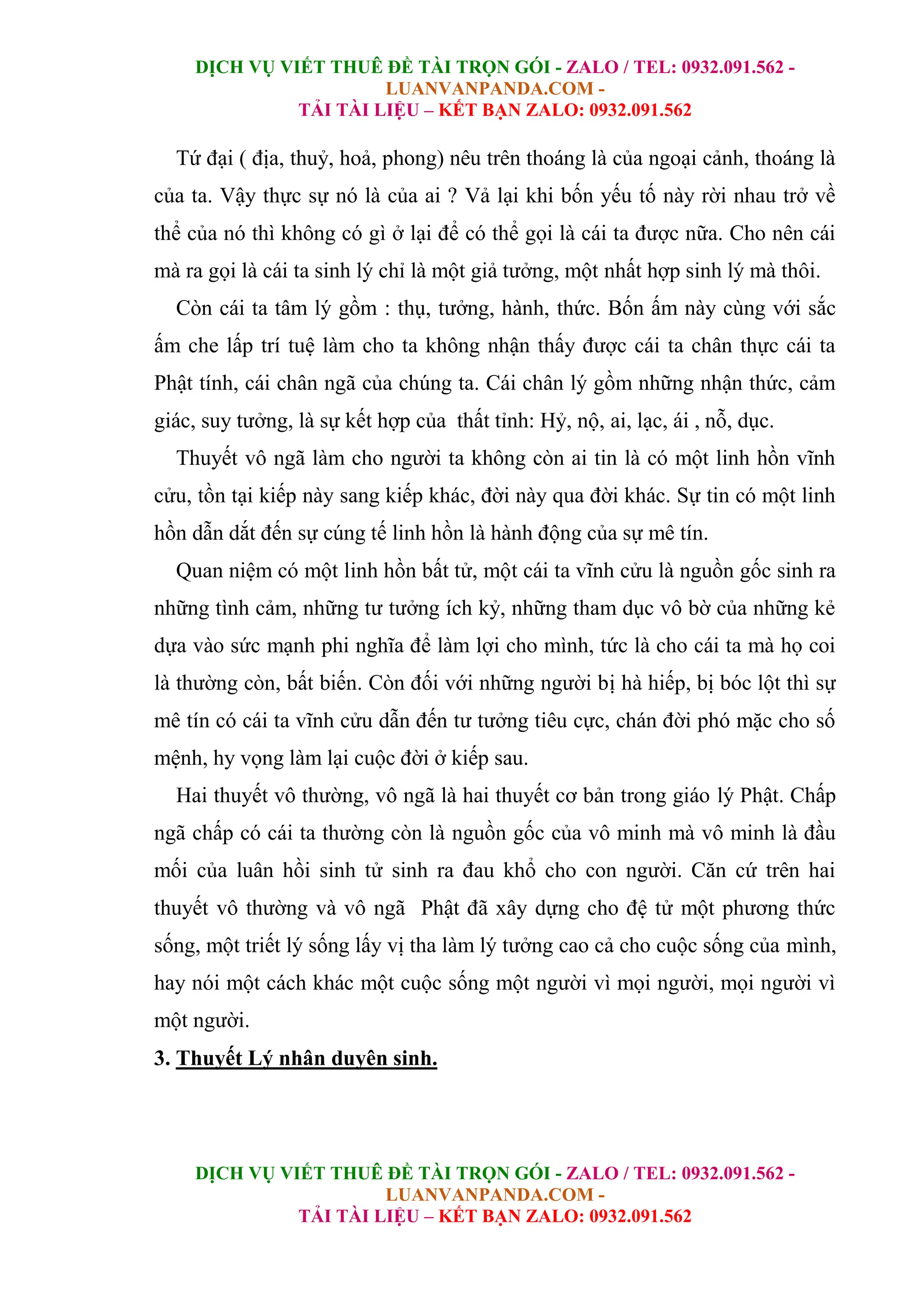 DỊCH VỤ VIẾT THUÊ ĐỀ TÀI TRỌN GÓI - ZALO / TEL: 0932.091.562 -
LUANVANPANDA.COM -
TẢI TÀI LIỆU – KẾT BẠN ZALO: 0932.091.562
DỊCH VỤ VIẾT THUÊ ĐỀ TÀI TRỌN GÓI - ZALO / TEL: 0932.091.562 -
LUANVANPANDA.COM -
TẢI TÀI LIỆU – KẾT BẠN ZALO: 0932.091.562
Tứ đại ( địa, thuỷ, hoả, phong) nêu trên thoáng là của ngoại cảnh, thoáng là
của ta. Vậy thực sự nó là của ai ? Vả lại khi bốn yếu tố này rời nhau trở về
thể của nó thì không có gì ở lại để có thể gọi là cái ta được nữa. Cho nên cái
mà ra gọi là cái ta sinh lý chỉ là một giả tưởng, một nhất hợp sinh lý mà thôi.
Còn cái ta tâm lý gồm : thụ, tưởng, hành, thức. Bốn ấm này cùng với sắc
ấm che lấp trí tuệ làm cho ta không nhận thấy được cái ta chân thực cái ta
Phật tính, cái chân ngã của chúng ta. Cái chân lý gồm những nhận thức, cảm
giác, suy tưởng, là sự kết hợp của thất tỉnh: Hỷ, nộ, ai, lạc, ái , nỗ, dục.
Thuyết vô ngã làm cho người ta không còn ai tin là có một linh hồn vĩnh
cửu, tồn tại kiếp này sang kiếp khác, đời này qua đời khác. Sự tin có một linh
hồn dẫn dắt đến sự cúng tế linh hồn là hành động của sự mê tín.
Quan niệm có một linh hồn bất tử, một cái ta vĩnh cửu là nguồn gốc sinh ra
những tình cảm, những tư tưởng ích kỷ, những tham dục vô bờ của những kẻ
dựa vào sức mạnh phi nghĩa để làm lợi cho mình, tức là cho cái ta mà họ coi
là thường còn, bất biến. Còn đối với những người bị hà hiếp, bị bóc lột thì sự
mê tín có cái ta vĩnh cửu dẫn đến tư tưởng tiêu cực, chán đời phó mặc cho số
mệnh, hy vọng làm lại cuộc đời ở kiếp sau.
Hai thuyết vô thường, vô ngã là hai thuyết cơ bản trong giáo lý Phật. Chấp
ngã chấp có cái ta thường còn là nguồn gốc của vô minh mà vô minh là đầu
mối của luân hồi sinh tử sinh ra đau khổ cho con người. Căn cứ trên hai
thuyết vô thường và vô ngã Phật đã xây dựng cho đệ tử một phương thức
sống, một triết lý sống lấy vị tha làm lý tưởng cao cả cho cuộc sống của mình,
hay nói một cách khác một cuộc sống một người vì mọi người, mọi người vì
một người.
3. Thuyết Lý nhân duyên sinh.
 