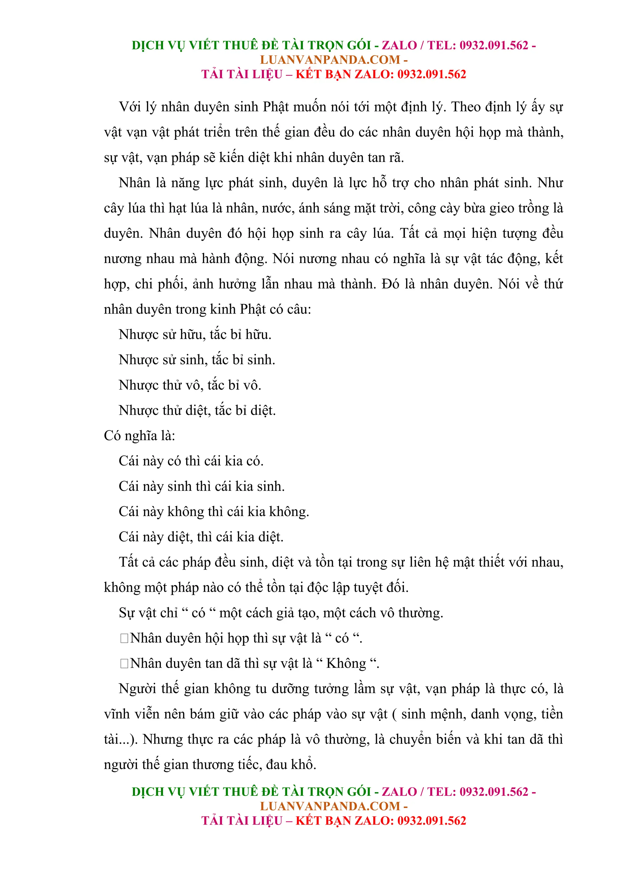 DỊCH VỤ VIẾT THUÊ ĐỀ TÀI TRỌN GÓI - ZALO / TEL: 0932.091.562 -
LUANVANPANDA.COM -
TẢI TÀI LIỆU – KẾT BẠN ZALO: 0932.091.562
DỊCH VỤ VIẾT THUÊ ĐỀ TÀI TRỌN GÓI - ZALO / TEL: 0932.091.562 -
LUANVANPANDA.COM -
TẢI TÀI LIỆU – KẾT BẠN ZALO: 0932.091.562
Với lý nhân duyên sinh Phật muốn nói tới một định lý. Theo định lý ấy sự
vật vạn vật phát triển trên thế gian đều do các nhân duyên hội họp mà thành,
sự vật, vạn pháp sẽ kiến diệt khi nhân duyên tan rã.
Nhân là năng lực phát sinh, duyên là lực hỗ trợ cho nhân phát sinh. Như
cây lúa thì hạt lúa là nhân, nước, ánh sáng mặt trời, công cày bừa gieo trồng là
duyên. Nhân duyên đó hội họp sinh ra cây lúa. Tất cả mọi hiện tượng đều
nương nhau mà hành động. Nói nương nhau có nghĩa là sự vật tác động, kết
hợp, chi phối, ảnh hưởng lẫn nhau mà thành. Đó là nhân duyên. Nói về thứ
nhân duyên trong kinh Phật có câu:
Nhược sử hữu, tắc bỉ hữu.
Nhược sử sinh, tắc bỉ sinh.
Nhược thử vô, tắc bỉ vô.
Nhược thử diệt, tắc bỉ diệt.
Có nghĩa là:
Cái này có thì cái kia có.
Cái này sinh thì cái kia sinh.
Cái này không thì cái kia không.
Cái này diệt, thì cái kia diệt.
Tất cả các pháp đều sinh, diệt và tồn tại trong sự liên hệ mật thiết với nhau,
không một pháp nào có thể tồn tại độc lập tuyệt đối.
Sự vật chỉ “ có “ một cách giả tạo, một cách vô thường.
Nhân duyên hội họp thì sự vật là “ có “.
Nhân duyên tan dã thì sự vật là “ Không “.
Người thế gian không tu dưỡng tưởng lầm sự vật, vạn pháp là thực có, là
vĩnh viễn nên bám giữ vào các pháp vào sự vật ( sinh mệnh, danh vọng, tiền
tài...). Nhưng thực ra các pháp là vô thường, là chuyển biến và khi tan dã thì
người thế gian thương tiếc, đau khổ.
 