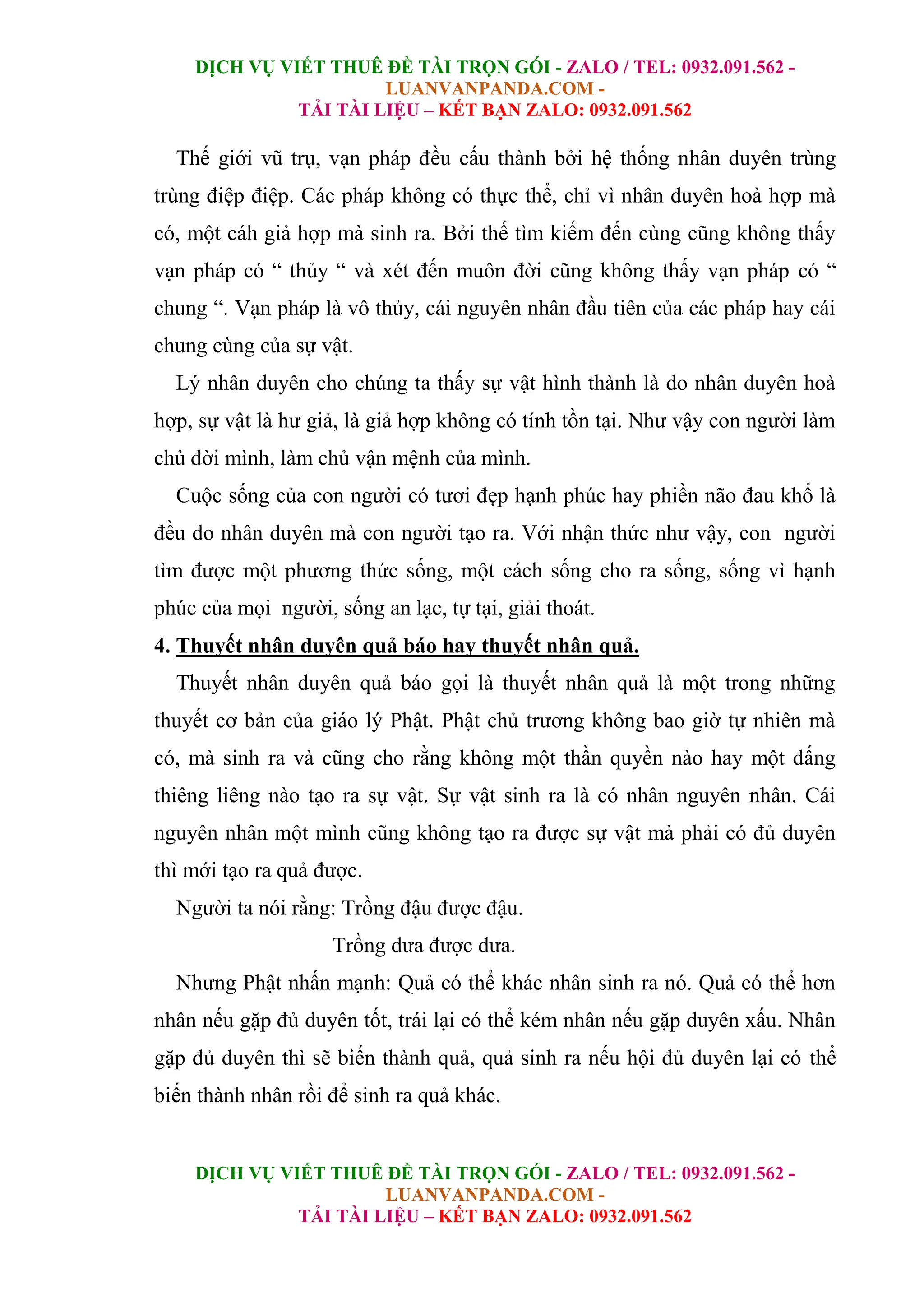DỊCH VỤ VIẾT THUÊ ĐỀ TÀI TRỌN GÓI - ZALO / TEL: 0932.091.562 -
LUANVANPANDA.COM -
TẢI TÀI LIỆU – KẾT BẠN ZALO: 0932.091.562
DỊCH VỤ VIẾT THUÊ ĐỀ TÀI TRỌN GÓI - ZALO / TEL: 0932.091.562 -
LUANVANPANDA.COM -
TẢI TÀI LIỆU – KẾT BẠN ZALO: 0932.091.562
Thế giới vũ trụ, vạn pháp đều cấu thành bởi hệ thống nhân duyên trùng
trùng điệp điệp. Các pháp không có thực thể, chỉ vì nhân duyên hoà hợp mà
có, một cáh giả hợp mà sinh ra. Bởi thế tìm kiếm đến cùng cũng không thấy
vạn pháp có “ thủy “ và xét đến muôn đời cũng không thấy vạn pháp có “
chung “. Vạn pháp là vô thủy, cái nguyên nhân đầu tiên của các pháp hay cái
chung cùng của sự vật.
Lý nhân duyên cho chúng ta thấy sự vật hình thành là do nhân duyên hoà
hợp, sự vật là hư giả, là giả hợp không có tính tồn tại. Như vậy con người làm
chủ đời mình, làm chủ vận mệnh của mình.
Cuộc sống của con người có tươi đẹp hạnh phúc hay phiền não đau khổ là
đều do nhân duyên mà con người tạo ra. Với nhận thức như vậy, con người
tìm được một phương thức sống, một cách sống cho ra sống, sống vì hạnh
phúc của mọi người, sống an lạc, tự tại, giải thoát.
4. Thuyết nhân duyên quả báo hay thuyết nhân quả.
Thuyết nhân duyên quả báo gọi là thuyết nhân quả là một trong những
thuyết cơ bản của giáo lý Phật. Phật chủ trương không bao giờ tự nhiên mà
có, mà sinh ra và cũng cho rằng không một thần quyền nào hay một đấng
thiêng liêng nào tạo ra sự vật. Sự vật sinh ra là có nhân nguyên nhân. Cái
nguyên nhân một mình cũng không tạo ra được sự vật mà phải có đủ duyên
thì mới tạo ra quả được.
Người ta nói rằng: Trồng đậu được đậu.
Trồng dưa được dưa.
Nhưng Phật nhấn mạnh: Quả có thể khác nhân sinh ra nó. Quả có thể hơn
nhân nếu gặp đủ duyên tốt, trái lại có thể kém nhân nếu gặp duyên xấu. Nhân
gặp đủ duyên thì sẽ biến thành quả, quả sinh ra nếu hội đủ duyên lại có thể
biến thành nhân rồi để sinh ra quả khác.
 