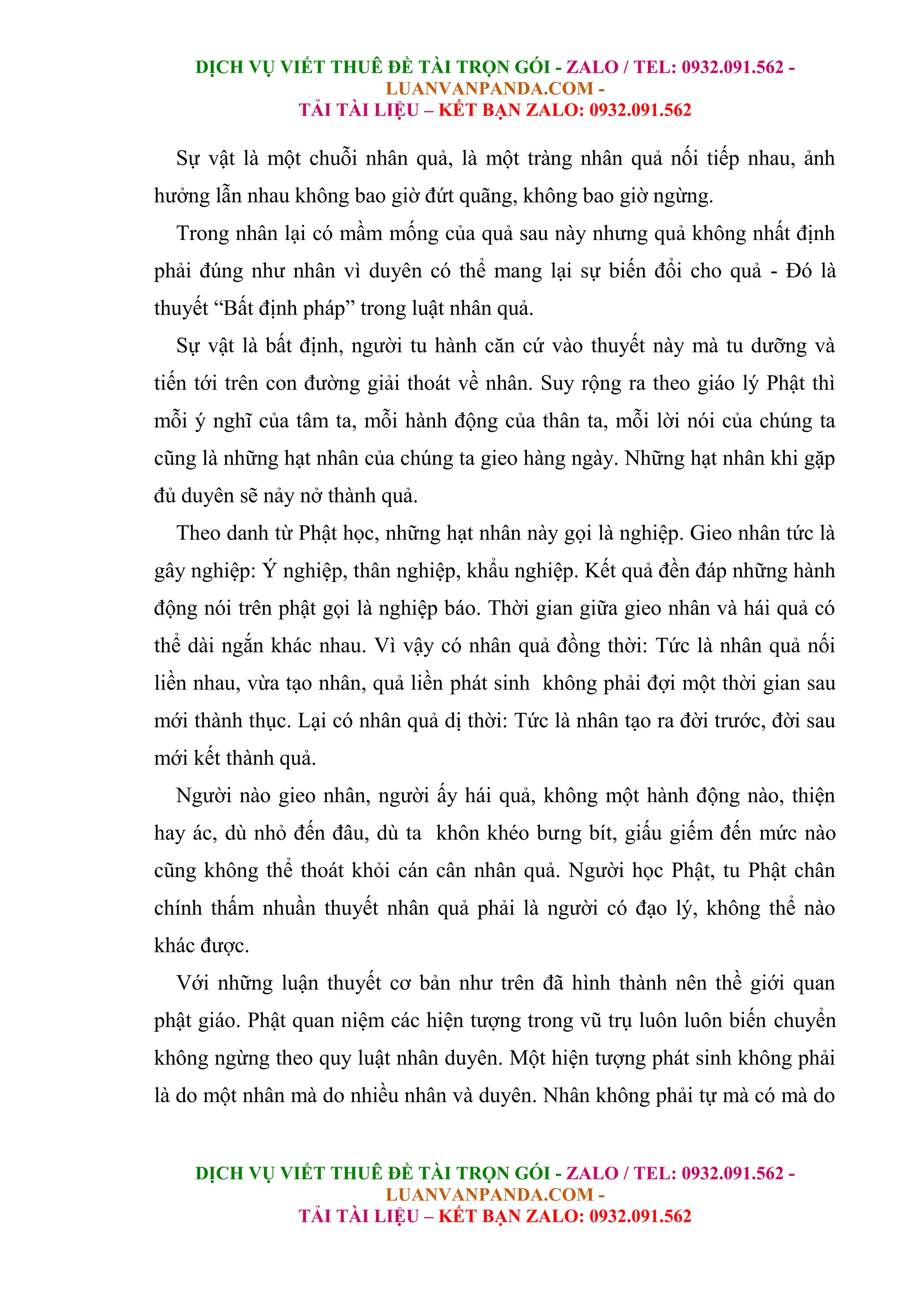 DỊCH VỤ VIẾT THUÊ ĐỀ TÀI TRỌN GÓI - ZALO / TEL: 0932.091.562 -
LUANVANPANDA.COM -
TẢI TÀI LIỆU – KẾT BẠN ZALO: 0932.091.562
DỊCH VỤ VIẾT THUÊ ĐỀ TÀI TRỌN GÓI - ZALO / TEL: 0932.091.562 -
LUANVANPANDA.COM -
TẢI TÀI LIỆU – KẾT BẠN ZALO: 0932.091.562
Sự vật là một chuỗi nhân quả, là một tràng nhân quả nối tiếp nhau, ảnh
hưởng lẫn nhau không bao giờ đứt quãng, không bao giờ ngừng.
Trong nhân lại có mầm mống của quả sau này nhưng quả không nhất định
phải đúng như nhân vì duyên có thể mang lại sự biến đổi cho quả - Đó là
thuyết “Bất định pháp” trong luật nhân quả.
Sự vật là bất định, người tu hành căn cứ vào thuyết này mà tu dưỡng và
tiến tới trên con đường giải thoát về nhân. Suy rộng ra theo giáo lý Phật thì
mỗi ý nghĩ của tâm ta, mỗi hành động của thân ta, mỗi lời nói của chúng ta
cũng là những hạt nhân của chúng ta gieo hàng ngày. Những hạt nhân khi gặp
đủ duyên sẽ nảy nở thành quả.
Theo danh từ Phật học, những hạt nhân này gọi là nghiệp. Gieo nhân tức là
gây nghiệp: Ý nghiệp, thân nghiệp, khẩu nghiệp. Kết quả đền đáp những hành
động nói trên phật gọi là nghiệp báo. Thời gian giữa gieo nhân và hái quả có
thể dài ngắn khác nhau. Vì vậy có nhân quả đồng thời: Tức là nhân quả nối
liền nhau, vừa tạo nhân, quả liền phát sinh không phải đợi một thời gian sau
mới thành thục. Lại có nhân quả dị thời: Tức là nhân tạo ra đời trước, đời sau
mới kết thành quả.
Người nào gieo nhân, người ấy hái quả, không một hành động nào, thiện
hay ác, dù nhỏ đến đâu, dù ta khôn khéo bưng bít, giấu giếm đến mức nào
cũng không thể thoát khỏi cán cân nhân quả. Người học Phật, tu Phật chân
chính thấm nhuần thuyết nhân quả phải là người có đạo lý, không thể nào
khác được.
Với những luận thuyết cơ bản như trên đã hình thành nên thề giới quan
phật giáo. Phật quan niệm các hiện tượng trong vũ trụ luôn luôn biến chuyển
không ngừng theo quy luật nhân duyên. Một hiện tượng phát sinh không phải
là do một nhân mà do nhiều nhân và duyên. Nhân không phải tự mà có mà do
 