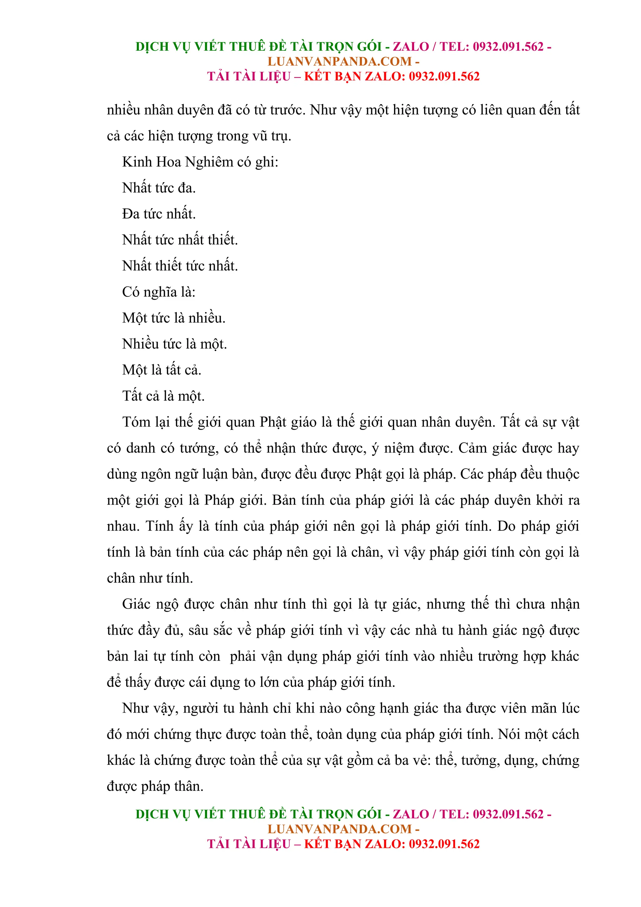 DỊCH VỤ VIẾT THUÊ ĐỀ TÀI TRỌN GÓI - ZALO / TEL: 0932.091.562 -
LUANVANPANDA.COM -
TẢI TÀI LIỆU – KẾT BẠN ZALO: 0932.091.562
DỊCH VỤ VIẾT THUÊ ĐỀ TÀI TRỌN GÓI - ZALO / TEL: 0932.091.562 -
LUANVANPANDA.COM -
TẢI TÀI LIỆU – KẾT BẠN ZALO: 0932.091.562
nhiều nhân duyên đã có từ trước. Như vậy một hiện tượng có liên quan đến tất
cả các hiện tượng trong vũ trụ.
Kinh Hoa Nghiêm có ghi:
Nhất tức đa.
Đa tức nhất.
Nhất tức nhất thiết.
Nhất thiết tức nhất.
Có nghĩa là:
Một tức là nhiều.
Nhiều tức là một.
Một là tất cả.
Tất cả là một.
Tóm lại thế giới quan Phật giáo là thế giới quan nhân duyên. Tất cả sự vật
có danh có tướng, có thể nhận thức được, ý niệm được. Cảm giác được hay
dùng ngôn ngữ luận bàn, được đều được Phật gọi là pháp. Các pháp đều thuộc
một giới gọi là Pháp giới. Bản tính của pháp giới là các pháp duyên khởi ra
nhau. Tính ấy là tính của pháp giới nên gọi là pháp giới tính. Do pháp giới
tính là bản tính của các pháp nên gọi là chân, vì vậy pháp giới tính còn gọi là
chân như tính.
Giác ngộ được chân như tính thì gọi là tự giác, nhưng thế thì chưa nhận
thức đầy đủ, sâu sắc về pháp giới tính vì vậy các nhà tu hành giác ngộ được
bản lai tự tính còn phải vận dụng pháp giới tính vào nhiều trường hợp khác
để thấy được cái dụng to lớn của pháp giới tính.
Như vậy, người tu hành chỉ khi nào công hạnh giác tha được viên mãn lúc
đó mới chứng thực được toàn thể, toàn dụng của pháp giới tính. Nói một cách
khác là chứng được toàn thể của sự vật gồm cả ba vẻ: thể, tưởng, dụng, chứng
được pháp thân.
 