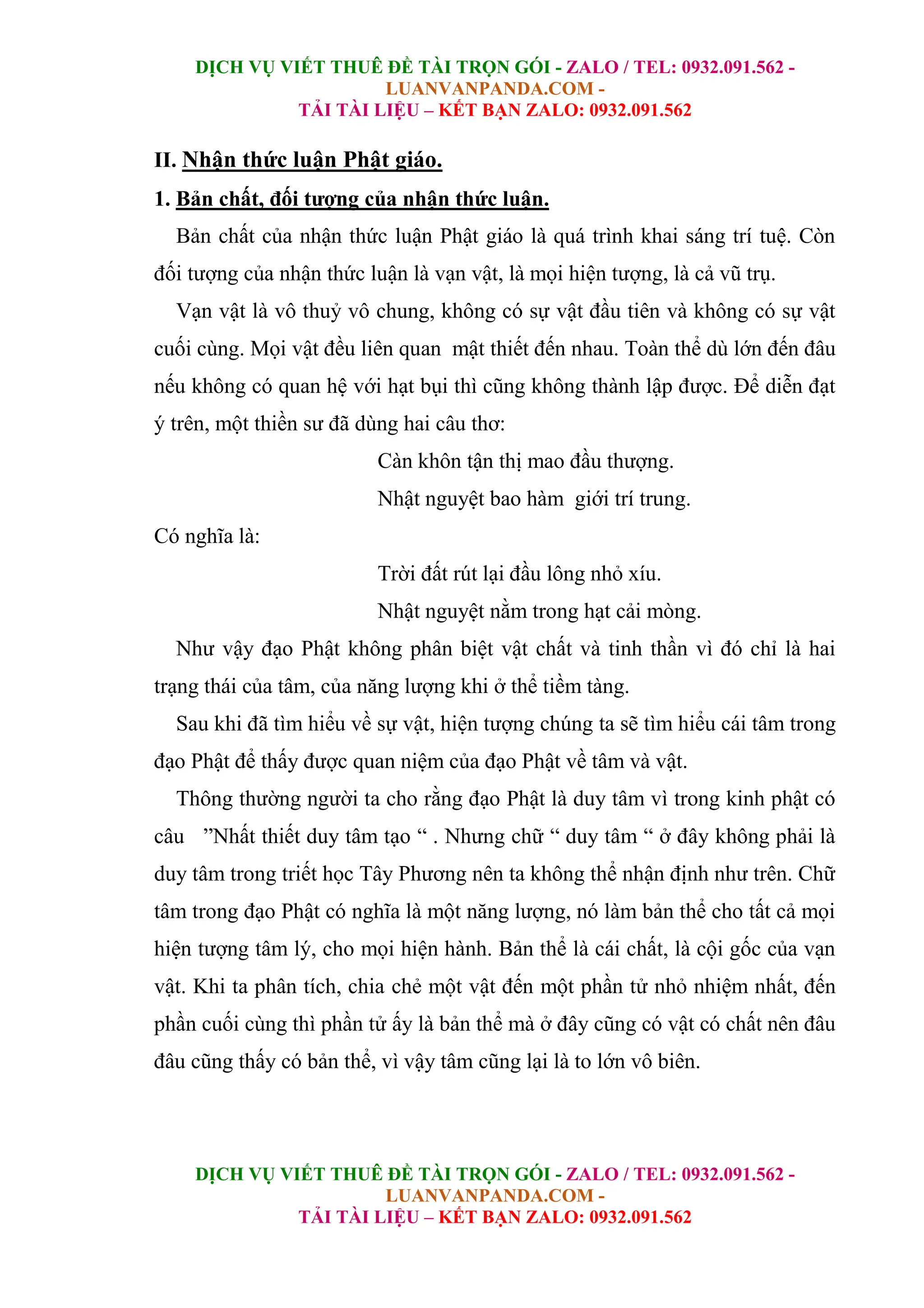 DỊCH VỤ VIẾT THUÊ ĐỀ TÀI TRỌN GÓI - ZALO / TEL: 0932.091.562 -
LUANVANPANDA.COM -
TẢI TÀI LIỆU – KẾT BẠN ZALO: 0932.091.562
DỊCH VỤ VIẾT THUÊ ĐỀ TÀI TRỌN GÓI - ZALO / TEL: 0932.091.562 -
LUANVANPANDA.COM -
TẢI TÀI LIỆU – KẾT BẠN ZALO: 0932.091.562
II. Nhận thức luận Phật giáo.
1. Bản chất, đối tượng của nhận thức luận.
Bản chất của nhận thức luận Phật giáo là quá trình khai sáng trí tuệ. Còn
đối tượng của nhận thức luận là vạn vật, là mọi hiện tượng, là cả vũ trụ.
Vạn vật là vô thuỷ vô chung, không có sự vật đầu tiên và không có sự vật
cuối cùng. Mọi vật đều liên quan mật thiết đến nhau. Toàn thể dù lớn đến đâu
nếu không có quan hệ với hạt bụi thì cũng không thành lập được. Để diễn đạt
ý trên, một thiền sư đã dùng hai câu thơ:
Càn khôn tận thị mao đầu thượng.
Nhật nguyệt bao hàm giới trí trung.
Có nghĩa là:
Trời đất rút lại đầu lông nhỏ xíu.
Nhật nguyệt nằm trong hạt cải mòng.
Như vậy đạo Phật không phân biệt vật chất và tinh thần vì đó chỉ là hai
trạng thái của tâm, của năng lượng khi ở thể tiềm tàng.
Sau khi đã tìm hiểu về sự vật, hiện tượng chúng ta sẽ tìm hiểu cái tâm trong
đạo Phật để thấy được quan niệm của đạo Phật về tâm và vật.
Thông thường người ta cho rằng đạo Phật là duy tâm vì trong kinh phật có
câu ”Nhất thiết duy tâm tạo “ . Nhưng chữ “ duy tâm “ ở đây không phải là
duy tâm trong triết học Tây Phương nên ta không thể nhận định như trên. Chữ
tâm trong đạo Phật có nghĩa là một năng lượng, nó làm bản thể cho tất cả mọi
hiện tượng tâm lý, cho mọi hiện hành. Bản thể là cái chất, là cội gốc của vạn
vật. Khi ta phân tích, chia chẻ một vật đến một phần tử nhỏ nhiệm nhất, đến
phần cuối cùng thì phần tử ấy là bản thể mà ở đây cũng có vật có chất nên đâu
đâu cũng thấy có bản thể, vì vậy tâm cũng lại là to lớn vô biên.
 