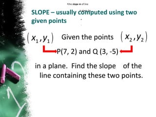 SLOPE – usually computed using two given points Given the points  P(7, 2) and Q (3, -5)  in a plane.  Find the slope  of the line containing these two points. the  slope m  of line  is given by  =  . 